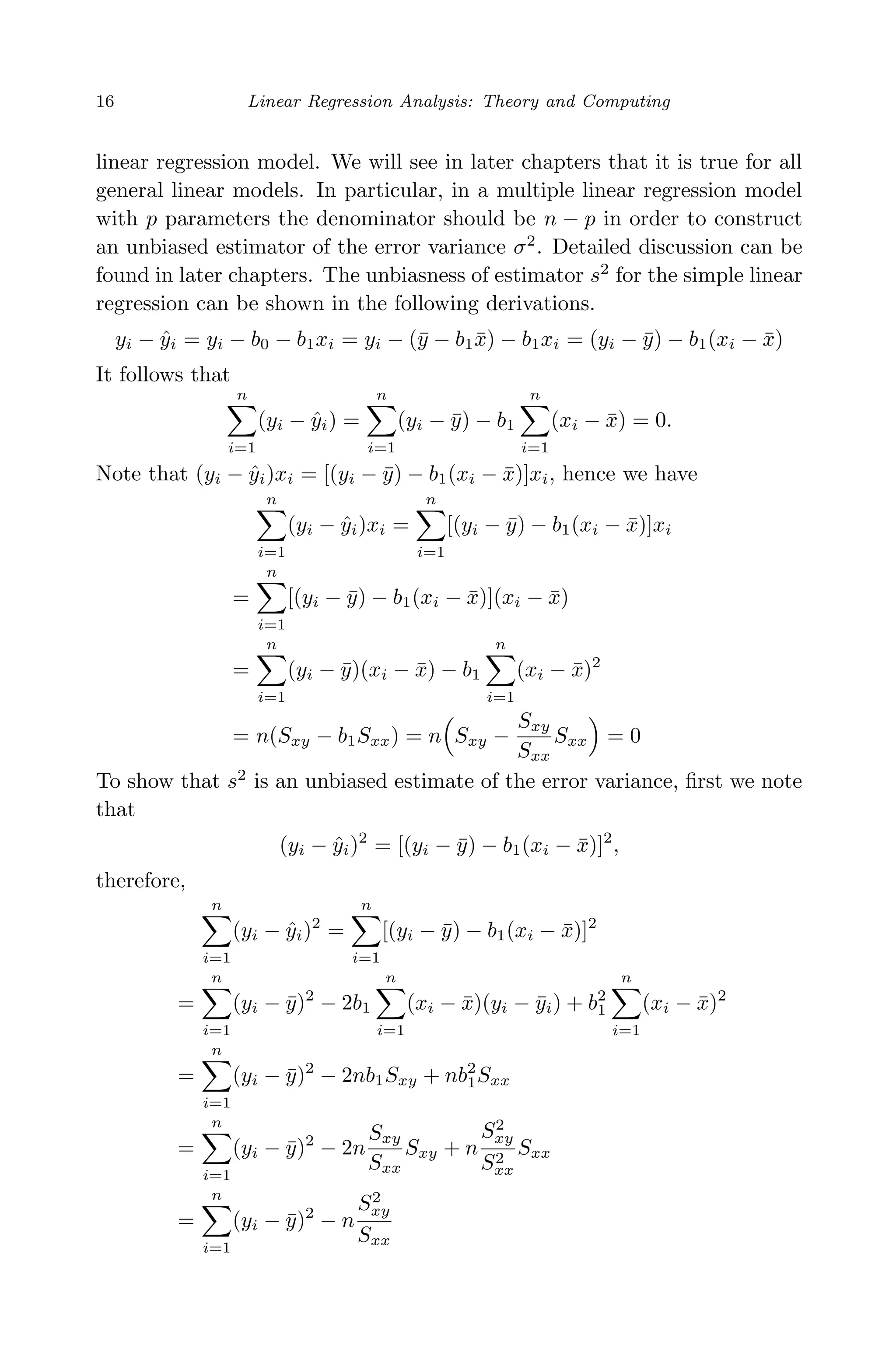 April 29, 2009 11:50 World Scientiﬁc Book - 9in x 6in Regression˙master
16 Linear Regression Analysis: Theory and Computing
linear regression model. We will see in later chapters that it is true for all
general linear models. In particular, in a multiple linear regression model
with p parameters the denominator should be n − p in order to construct
an unbiased estimator of the error variance σ2
. Detailed discussion can be
found in later chapters. The unbiasness of estimator s2
for the simple linear
regression can be shown in the following derivations.
yi − ˆyi = yi − b0 − b1xi = yi − (¯y − b1 ¯x) − b1xi = (yi − ¯y) − b1(xi − ¯x)
It follows that
n
i=1
(yi − ˆyi) =
n
i=1
(yi − ¯y) − b1
n
i=1
(xi − ¯x) = 0.
Note that (yi − ˆyi)xi = [(yi − ¯y) − b1(xi − ¯x)]xi, hence we have
n
i=1
(yi − ˆyi)xi =
n
i=1
[(yi − ¯y) − b1(xi − ¯x)]xi
=
n
i=1
[(yi − ¯y) − b1(xi − ¯x)](xi − ¯x)
=
n
i=1
(yi − ¯y)(xi − ¯x) − b1
n
i=1
(xi − ¯x)2
= n(Sxy − b1Sxx) = n Sxy −
Sxy
Sxx
Sxx = 0
To show that s2
is an unbiased estimate of the error variance, ﬁrst we note
that
(yi − ˆyi)2
= [(yi − ¯y) − b1(xi − ¯x)]2
,
therefore,
n
i=1
(yi − ˆyi)2
=
n
i=1
[(yi − ¯y) − b1(xi − ¯x)]2
=
n
i=1
(yi − ¯y)2
− 2b1
n
i=1
(xi − ¯x)(yi − ¯yi) + b2
1
n
i=1
(xi − ¯x)2
=
n
i=1
(yi − ¯y)2
− 2nb1Sxy + nb2
1Sxx
=
n
i=1
(yi − ¯y)2
− 2n
Sxy
Sxx
Sxy + n
S2
xy
S2
xx
Sxx
=
n
i=1
(yi − ¯y)2
− n
S2
xy
Sxx
 