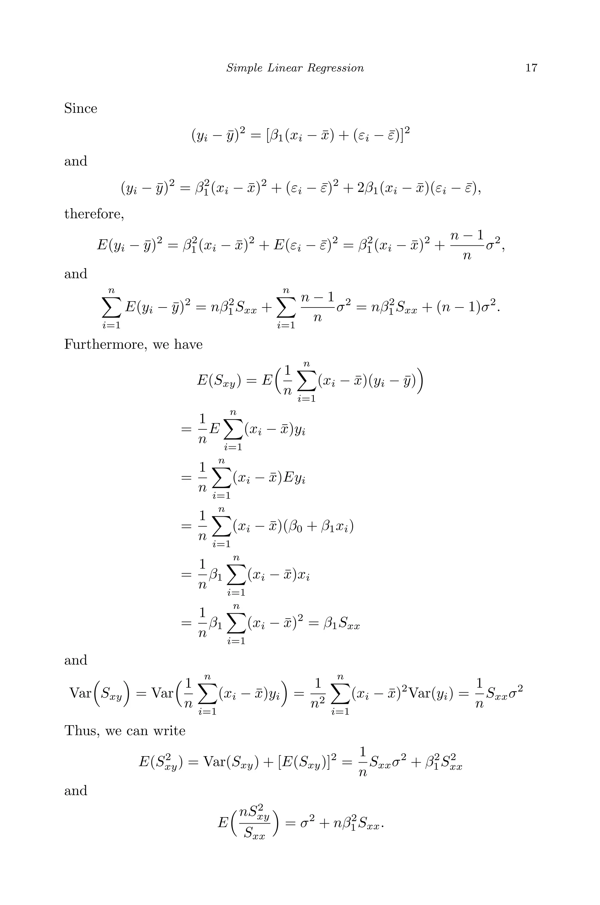 April 29, 2009 11:50 World Scientiﬁc Book - 9in x 6in Regression˙master
Simple Linear Regression 17
Since
(yi − ¯y)2
= [β1(xi − ¯x) + (εi − ¯ε)]2
and
(yi − ¯y)2
= β2
1(xi − ¯x)2
+ (εi − ¯ε)2
+ 2β1(xi − ¯x)(εi − ¯ε),
therefore,
E(yi − ¯y)2
= β2
1(xi − ¯x)2
+ E(εi − ¯ε)2
= β2
1(xi − ¯x)2
+
n − 1
n
σ2
,
and
n
i=1
E(yi − ¯y)2
= nβ2
1Sxx +
n
i=1
n − 1
n
σ2
= nβ2
1Sxx + (n − 1)σ2
.
Furthermore, we have
E(Sxy) = E
1
n
n
i=1
(xi − ¯x)(yi − ¯y)
=
1
n
E
n
i=1
(xi − ¯x)yi
=
1
n
n
i=1
(xi − ¯x)Eyi
=
1
n
n
i=1
(xi − ¯x)(β0 + β1xi)
=
1
n
β1
n
i=1
(xi − ¯x)xi
=
1
n
β1
n
i=1
(xi − ¯x)2
= β1Sxx
and
Var Sxy = Var
1
n
n
i=1
(xi − ¯x)yi =
1
n2
n
i=1
(xi − ¯x)2
Var(yi) =
1
n
Sxxσ2
Thus, we can write
E(S2
xy) = Var(Sxy) + [E(Sxy)]2
=
1
n
Sxxσ2
+ β2
1S2
xx
and
E
nS2
xy
Sxx
= σ2
+ nβ2
1Sxx.
 