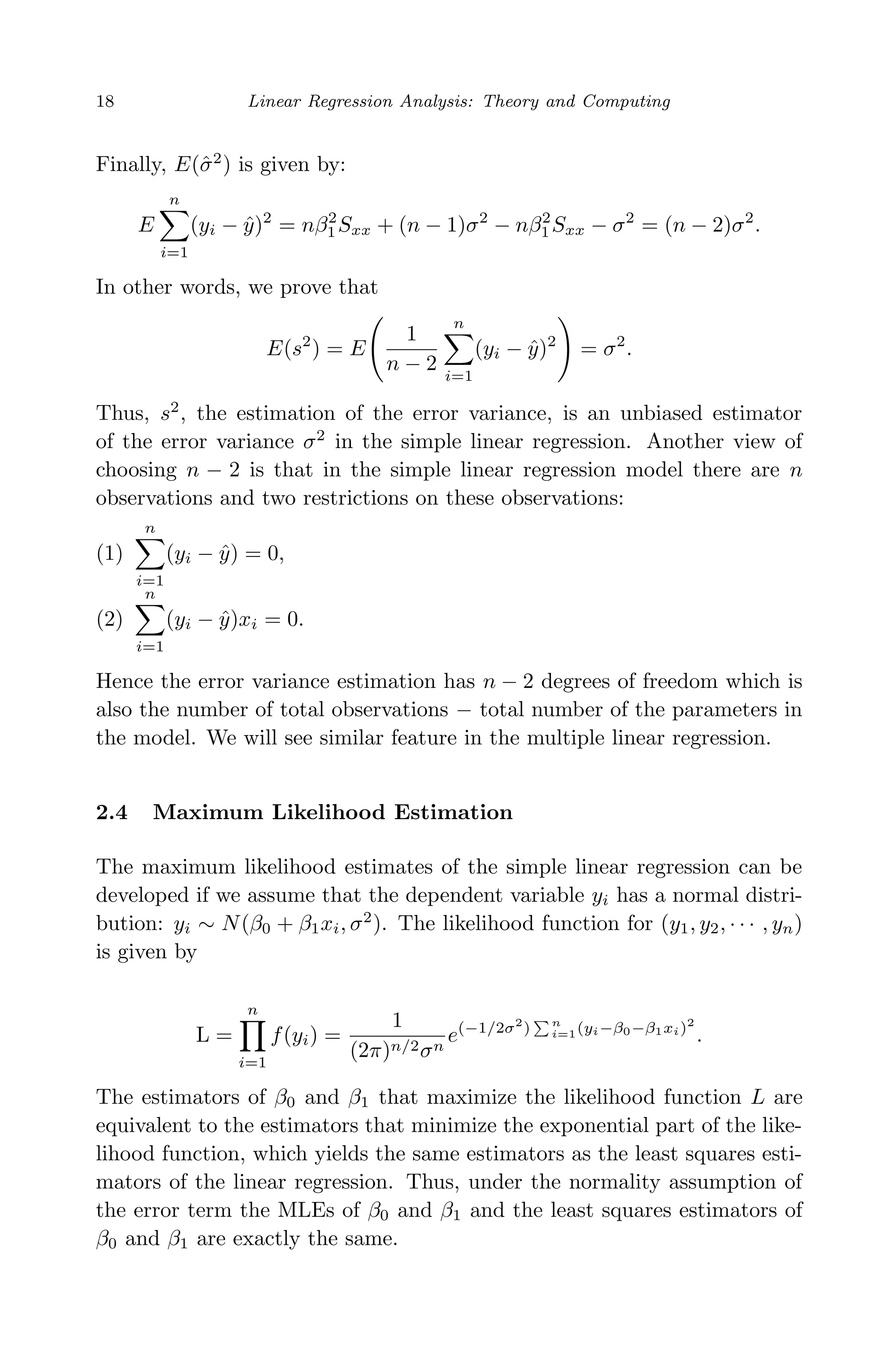 April 29, 2009 11:50 World Scientiﬁc Book - 9in x 6in Regression˙master
18 Linear Regression Analysis: Theory and Computing
Finally, E(ˆσ2
) is given by:
E
n
i=1
(yi − ˆy)2
= nβ2
1Sxx + (n − 1)σ2
− nβ2
1Sxx − σ2
= (n − 2)σ2
.
In other words, we prove that
E(s2
) = E
1
n − 2
n
i=1
(yi − ˆy)2
= σ2
.
Thus, s2
, the estimation of the error variance, is an unbiased estimator
of the error variance σ2
in the simple linear regression. Another view of
choosing n − 2 is that in the simple linear regression model there are n
observations and two restrictions on these observations:
(1)
n
i=1
(yi − ˆy) = 0,
(2)
n
i=1
(yi − ˆy)xi = 0.
Hence the error variance estimation has n − 2 degrees of freedom which is
also the number of total observations − total number of the parameters in
the model. We will see similar feature in the multiple linear regression.
2.4 Maximum Likelihood Estimation
The maximum likelihood estimates of the simple linear regression can be
developed if we assume that the dependent variable yi has a normal distri-
bution: yi ∼ N(β0 + β1xi, σ2
). The likelihood function for (y1, y2, · · · , yn)
is given by
L =
n
i=1
f(yi) =
1
(2π)n/2σn
e(−1/2σ2
) n
i=1(yi−β0−β1xi)2
.
The estimators of β0 and β1 that maximize the likelihood function L are
equivalent to the estimators that minimize the exponential part of the like-
lihood function, which yields the same estimators as the least squares esti-
mators of the linear regression. Thus, under the normality assumption of
the error term the MLEs of β0 and β1 and the least squares estimators of
β0 and β1 are exactly the same.
 