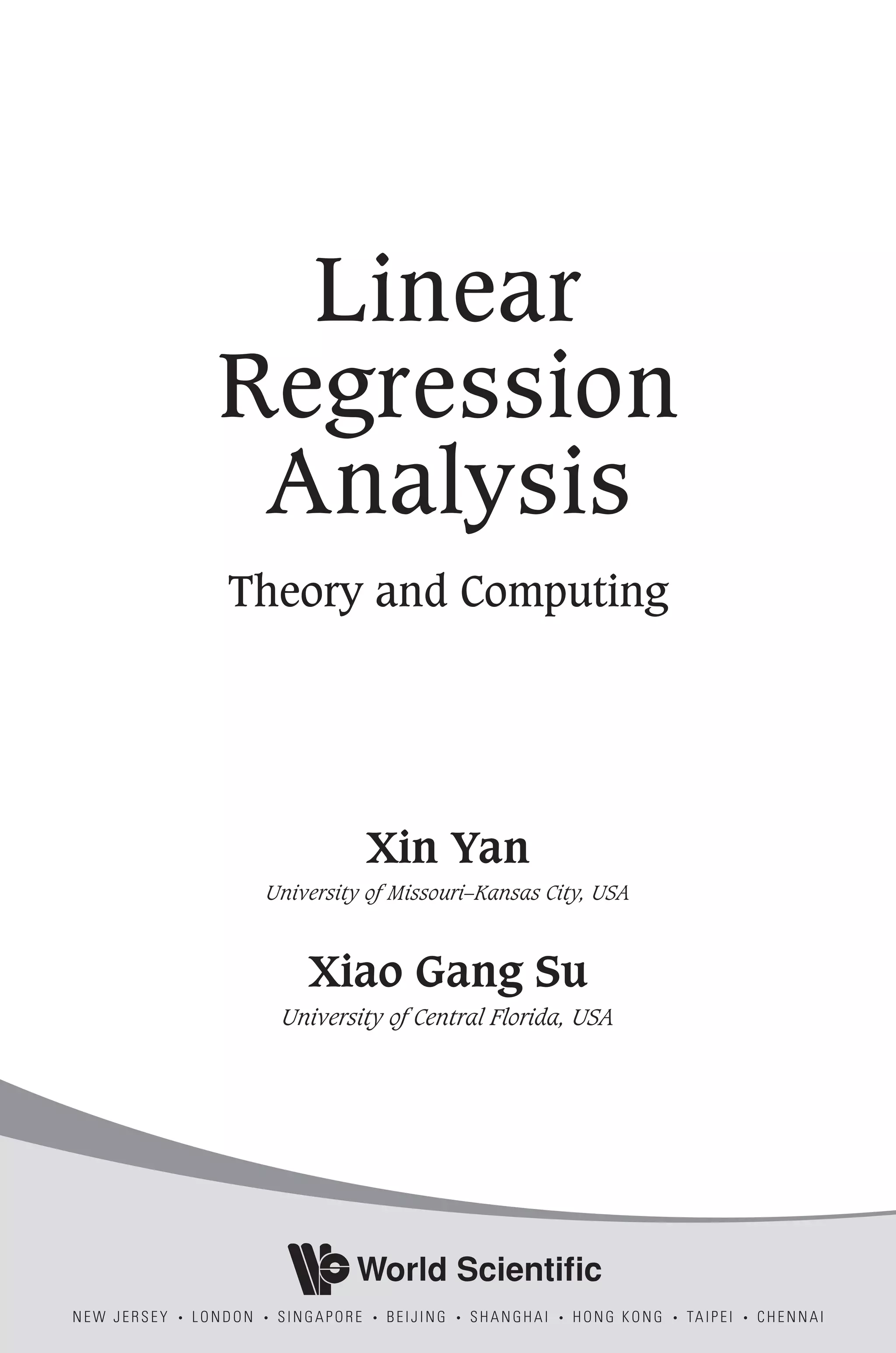 Linear
Regression
Analysis
Theory and Computing
Xin Yan
University of Missouri–Kansas City, USA
Xiao Gang Su
University of Central Florida, USA
World Scientific
NEW JERSEY . LONDON . SINGAPORE . BEIJING . SHANGHAI . HONG KONG . TAIPEI . CHENNAI
 