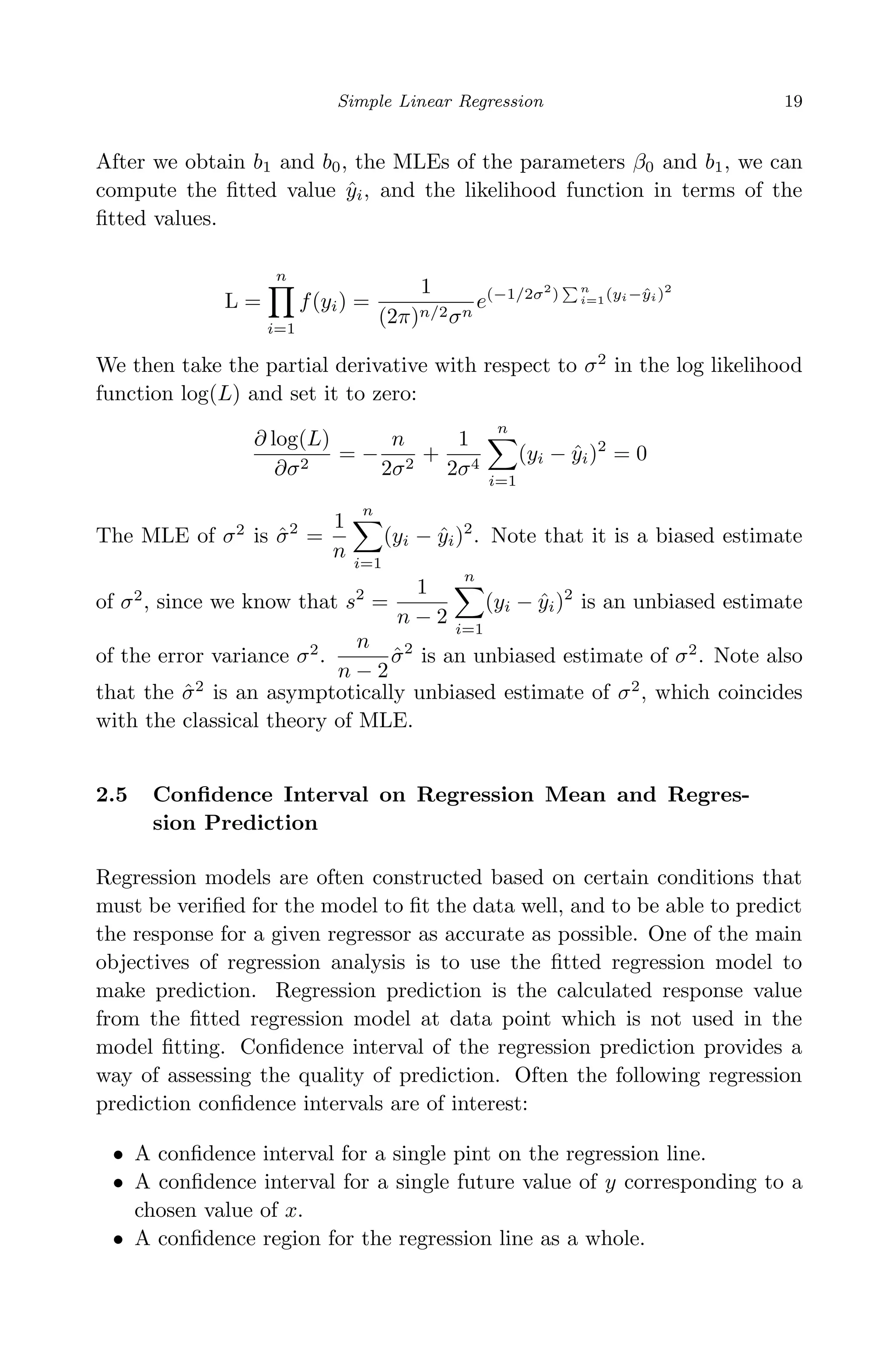 April 29, 2009 11:50 World Scientiﬁc Book - 9in x 6in Regression˙master
Simple Linear Regression 19
After we obtain b1 and b0, the MLEs of the parameters β0 and b1, we can
compute the ﬁtted value ˆyi, and the likelihood function in terms of the
ﬁtted values.
L =
n
i=1
f(yi) =
1
(2π)n/2σn
e(−1/2σ2
) n
i=1(yi−ˆyi)2
We then take the partial derivative with respect to σ2
in the log likelihood
function log(L) and set it to zero:
∂ log(L)
∂σ2
= −
n
2σ2
+
1
2σ4
n
i=1
(yi − ˆyi)2
= 0
The MLE of σ2
is ˆσ2
=
1
n
n
i=1
(yi − ˆyi)2
. Note that it is a biased estimate
of σ2
, since we know that s2
=
1
n − 2
n
i=1
(yi − ˆyi)2
is an unbiased estimate
of the error variance σ2
.
n
n − 2
ˆσ2
is an unbiased estimate of σ2
. Note also
that the ˆσ2
is an asymptotically unbiased estimate of σ2
, which coincides
with the classical theory of MLE.
2.5 Conﬁdence Interval on Regression Mean and Regres-
sion Prediction
Regression models are often constructed based on certain conditions that
must be veriﬁed for the model to ﬁt the data well, and to be able to predict
the response for a given regressor as accurate as possible. One of the main
objectives of regression analysis is to use the ﬁtted regression model to
make prediction. Regression prediction is the calculated response value
from the ﬁtted regression model at data point which is not used in the
model ﬁtting. Conﬁdence interval of the regression prediction provides a
way of assessing the quality of prediction. Often the following regression
prediction conﬁdence intervals are of interest:
• A conﬁdence interval for a single pint on the regression line.
• A conﬁdence interval for a single future value of y corresponding to a
chosen value of x.
• A conﬁdence region for the regression line as a whole.
 
