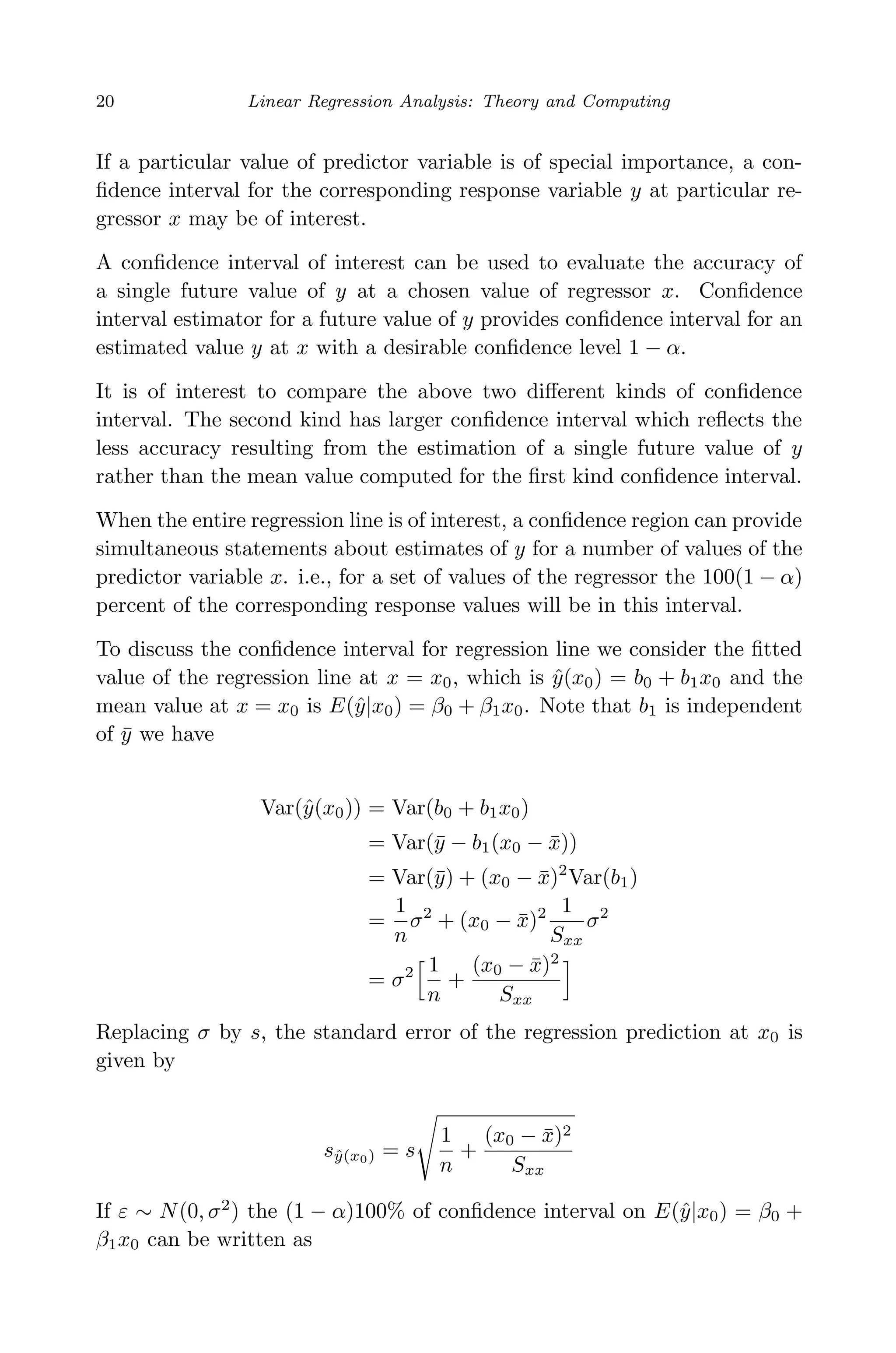 April 29, 2009 11:50 World Scientiﬁc Book - 9in x 6in Regression˙master
20 Linear Regression Analysis: Theory and Computing
If a particular value of predictor variable is of special importance, a con-
ﬁdence interval for the corresponding response variable y at particular re-
gressor x may be of interest.
A conﬁdence interval of interest can be used to evaluate the accuracy of
a single future value of y at a chosen value of regressor x. Conﬁdence
interval estimator for a future value of y provides conﬁdence interval for an
estimated value y at x with a desirable conﬁdence level 1 − α.
It is of interest to compare the above two diﬀerent kinds of conﬁdence
interval. The second kind has larger conﬁdence interval which reﬂects the
less accuracy resulting from the estimation of a single future value of y
rather than the mean value computed for the ﬁrst kind conﬁdence interval.
When the entire regression line is of interest, a conﬁdence region can provide
simultaneous statements about estimates of y for a number of values of the
predictor variable x. i.e., for a set of values of the regressor the 100(1 − α)
percent of the corresponding response values will be in this interval.
To discuss the conﬁdence interval for regression line we consider the ﬁtted
value of the regression line at x = x0, which is ˆy(x0) = b0 + b1x0 and the
mean value at x = x0 is E(ˆy|x0) = β0 + β1x0. Note that b1 is independent
of ¯y we have
Var(ˆy(x0)) = Var(b0 + b1x0)
= Var(¯y − b1(x0 − ¯x))
= Var(¯y) + (x0 − ¯x)2
Var(b1)
=
1
n
σ2
+ (x0 − ¯x)2 1
Sxx
σ2
= σ2 1
n
+
(x0 − ¯x)2
Sxx
Replacing σ by s, the standard error of the regression prediction at x0 is
given by
sˆy(x0) = s
1
n
+
(x0 − ¯x)2
Sxx
If ε ∼ N(0, σ2
) the (1 − α)100% of conﬁdence interval on E(ˆy|x0) = β0 +
β1x0 can be written as
 