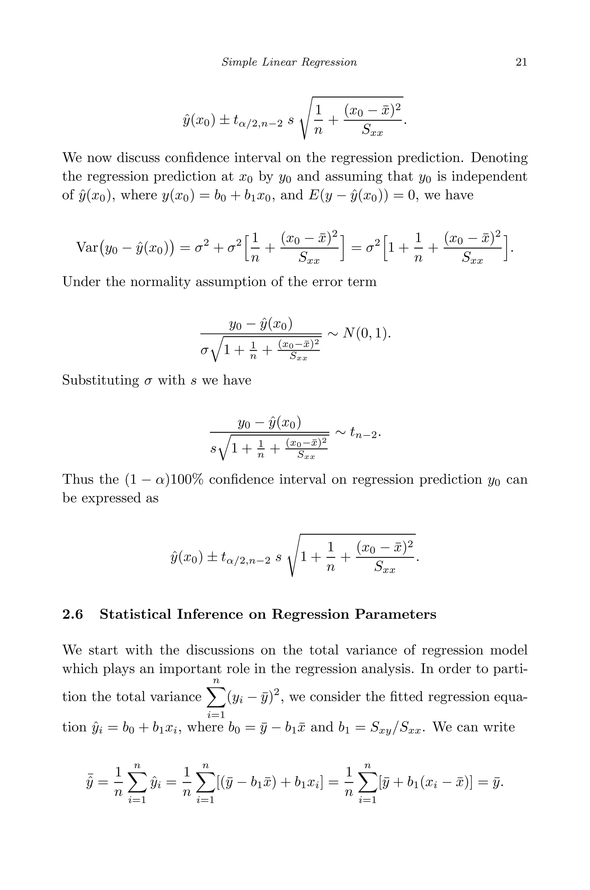 May 7, 2009 10:22 World Scientiﬁc Book - 9in x 6in Regression˙master
Simple Linear Regression 21
ˆy(x0) ± tα/2,n−2 s
1
n
+
(x0 − ¯x)2
Sxx
.
We now discuss conﬁdence interval on the regression prediction. Denoting
the regression prediction at x0 by y0 and assuming that y0 is independent
of ˆy(x0), where y(x0) = b0 + b1x0, and E(y − ˆy(x0)) = 0, we have
Var y0 − ˆy(x0) = σ2
+ σ2 1
n
+
(x0 − ¯x)2
Sxx
= σ2
1 +
1
n
+
(x0 − ¯x)2
Sxx
.
Under the normality assumption of the error term
y0 − ˆy(x0)
σ 1 + 1
n + (x0−¯x)2
Sxx
∼ N(0, 1).
Substituting σ with s we have
y0 − ˆy(x0)
s 1 + 1
n + (x0−¯x)2
Sxx
∼ tn−2.
Thus the (1 − α)100% conﬁdence interval on regression prediction y0 can
be expressed as
ˆy(x0) ± tα/2,n−2 s 1 +
1
n
+
(x0 − ¯x)2
Sxx
.
2.6 Statistical Inference on Regression Parameters
We start with the discussions on the total variance of regression model
which plays an important role in the regression analysis. In order to parti-
tion the total variance
n
i=1
(yi − ¯y)2
, we consider the ﬁtted regression equa-
tion ˆyi = b0 + b1xi, where b0 = ¯y − b1 ¯x and b1 = Sxy/Sxx. We can write
¯ˆy =
1
n
n
i=1
ˆyi =
1
n
n
i=1
[(¯y − b1 ¯x) + b1xi] =
1
n
n
i=1
[¯y + b1(xi − ¯x)] = ¯y.
 