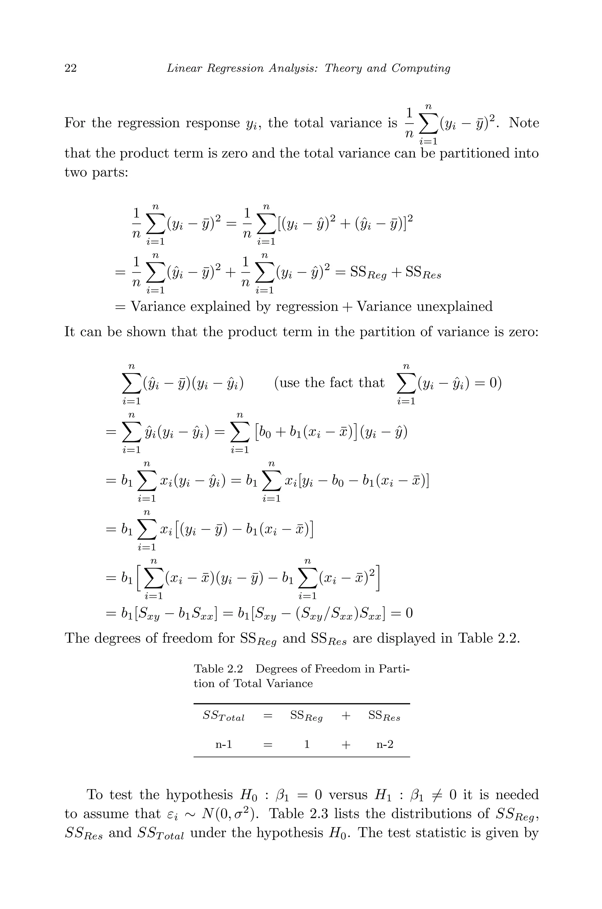April 29, 2009 11:50 World Scientiﬁc Book - 9in x 6in Regression˙master
22 Linear Regression Analysis: Theory and Computing
For the regression response yi, the total variance is
1
n
n
i=1
(yi − ¯y)2
. Note
that the product term is zero and the total variance can be partitioned into
two parts:
1
n
n
i=1
(yi − ¯y)2
=
1
n
n
i=1
[(yi − ˆy)2
+ (ˆyi − ¯y)]2
=
1
n
n
i=1
(ˆyi − ¯y)2
+
1
n
n
i=1
(yi − ˆy)2
= SSReg + SSRes
= Variance explained by regression + Variance unexplained
It can be shown that the product term in the partition of variance is zero:
n
i=1
(ˆyi − ¯y)(yi − ˆyi) (use the fact that
n
i=1
(yi − ˆyi) = 0)
=
n
i=1
ˆyi(yi − ˆyi) =
n
i=1
b0 + b1(xi − ¯x) (yi − ˆy)
= b1
n
i=1
xi(yi − ˆyi) = b1
n
i=1
xi[yi − b0 − b1(xi − ¯x)]
= b1
n
i=1
xi (yi − ¯y) − b1(xi − ¯x)
= b1
n
i=1
(xi − ¯x)(yi − ¯y) − b1
n
i=1
(xi − ¯x)2
= b1[Sxy − b1Sxx] = b1[Sxy − (Sxy/Sxx)Sxx] = 0
The degrees of freedom for SSReg and SSRes are displayed in Table 2.2.
Table 2.2 Degrees of Freedom in Parti-
tion of Total Variance
SST otal = SSReg + SSRes
n-1 = 1 + n-2
To test the hypothesis H0 : β1 = 0 versus H1 : β1 = 0 it is needed
to assume that εi ∼ N(0, σ2
). Table 2.3 lists the distributions of SSReg,
SSRes and SST otal under the hypothesis H0. The test statistic is given by
 