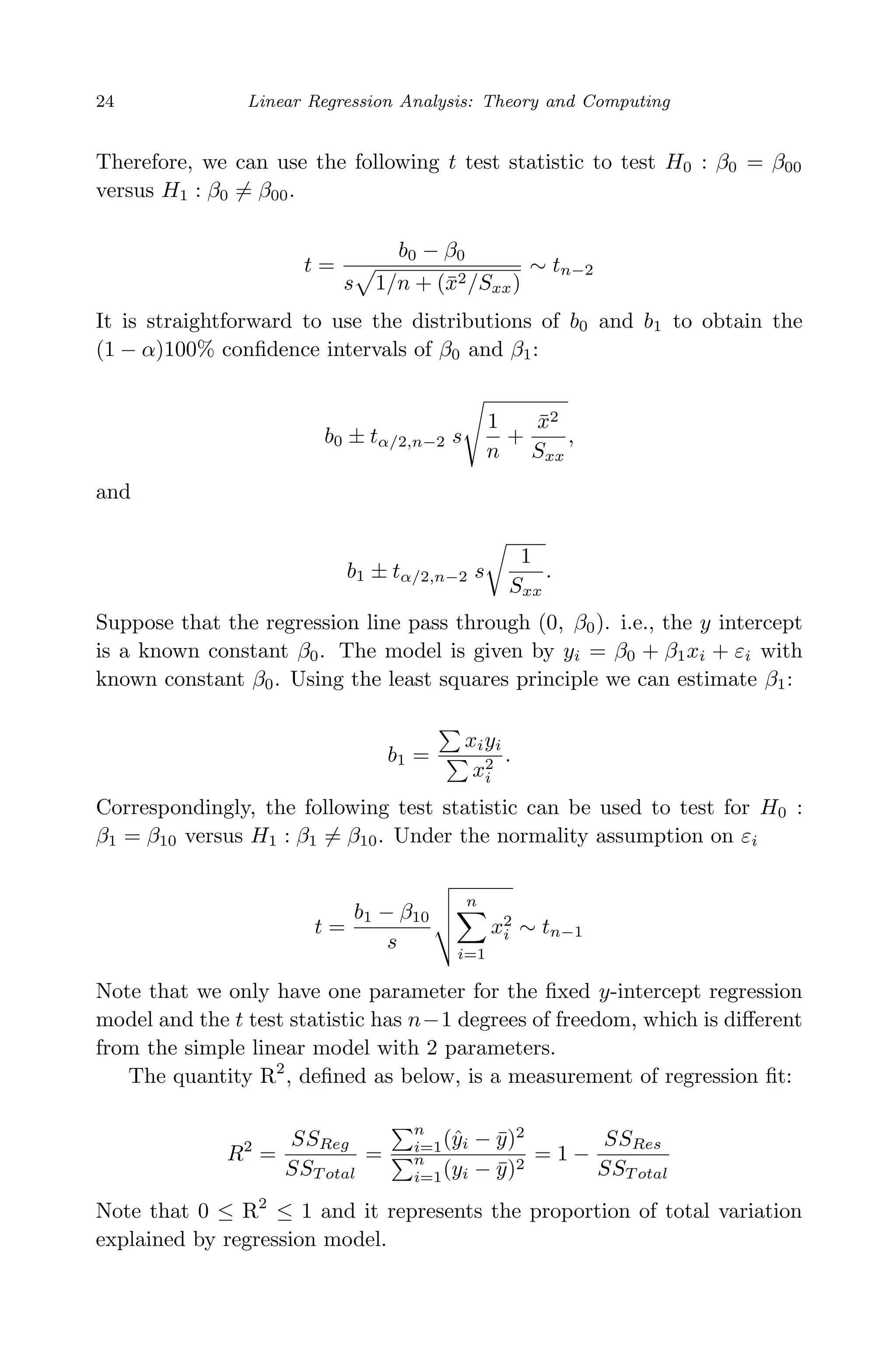 April 29, 2009 11:50 World Scientiﬁc Book - 9in x 6in Regression˙master
24 Linear Regression Analysis: Theory and Computing
Therefore, we can use the following t test statistic to test H0 : β0 = β00
versus H1 : β0 = β00.
t =
b0 − β0
s 1/n + (¯x2/Sxx)
∼ tn−2
It is straightforward to use the distributions of b0 and b1 to obtain the
(1 − α)100% conﬁdence intervals of β0 and β1:
b0 ± tα/2,n−2 s
1
n
+
¯x2
Sxx
,
and
b1 ± tα/2,n−2 s
1
Sxx
.
Suppose that the regression line pass through (0, β0). i.e., the y intercept
is a known constant β0. The model is given by yi = β0 + β1xi + εi with
known constant β0. Using the least squares principle we can estimate β1:
b1 =
xiyi
x2
i
.
Correspondingly, the following test statistic can be used to test for H0 :
β1 = β10 versus H1 : β1 = β10. Under the normality assumption on εi
t =
b1 − β10
s
n
i=1
x2
i ∼ tn−1
Note that we only have one parameter for the ﬁxed y-intercept regression
model and the t test statistic has n−1 degrees of freedom, which is diﬀerent
from the simple linear model with 2 parameters.
The quantity R2
, deﬁned as below, is a measurement of regression ﬁt:
R2
=
SSReg
SST otal
=
n
i=1(ˆyi − ¯y)2
n
i=1(yi − ¯y)2
= 1 −
SSRes
SST otal
Note that 0 ≤ R2
≤ 1 and it represents the proportion of total variation
explained by regression model.
 