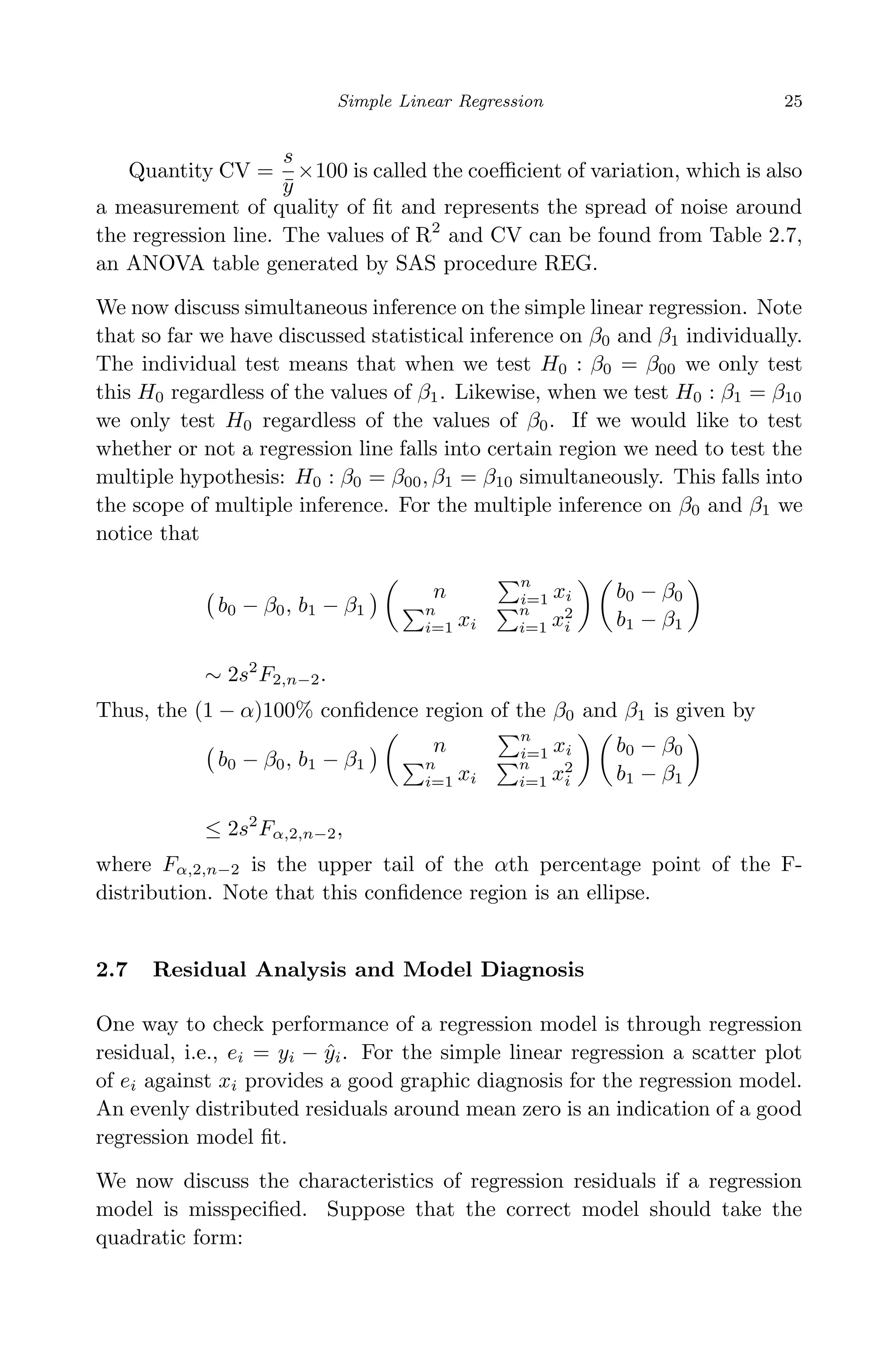 April 29, 2009 11:50 World Scientiﬁc Book - 9in x 6in Regression˙master
Simple Linear Regression 25
Quantity CV =
s
¯y
×100 is called the coeﬃcient of variation, which is also
a measurement of quality of ﬁt and represents the spread of noise around
the regression line. The values of R2
and CV can be found from Table 2.7,
an ANOVA table generated by SAS procedure REG.
We now discuss simultaneous inference on the simple linear regression. Note
that so far we have discussed statistical inference on β0 and β1 individually.
The individual test means that when we test H0 : β0 = β00 we only test
this H0 regardless of the values of β1. Likewise, when we test H0 : β1 = β10
we only test H0 regardless of the values of β0. If we would like to test
whether or not a regression line falls into certain region we need to test the
multiple hypothesis: H0 : β0 = β00, β1 = β10 simultaneously. This falls into
the scope of multiple inference. For the multiple inference on β0 and β1 we
notice that
b0 − β0, b1 − β1
n
n
i=1 xi
n
i=1 xi
n
i=1 x2
i
b0 − β0
b1 − β1
∼ 2s2
F2,n−2.
Thus, the (1 − α)100% conﬁdence region of the β0 and β1 is given by
b0 − β0, b1 − β1
n
n
i=1 xi
n
i=1 xi
n
i=1 x2
i
b0 − β0
b1 − β1
≤ 2s2
Fα,2,n−2,
where Fα,2,n−2 is the upper tail of the αth percentage point of the F-
distribution. Note that this conﬁdence region is an ellipse.
2.7 Residual Analysis and Model Diagnosis
One way to check performance of a regression model is through regression
residual, i.e., ei = yi − ˆyi. For the simple linear regression a scatter plot
of ei against xi provides a good graphic diagnosis for the regression model.
An evenly distributed residuals around mean zero is an indication of a good
regression model ﬁt.
We now discuss the characteristics of regression residuals if a regression
model is misspeciﬁed. Suppose that the correct model should take the
quadratic form:
 