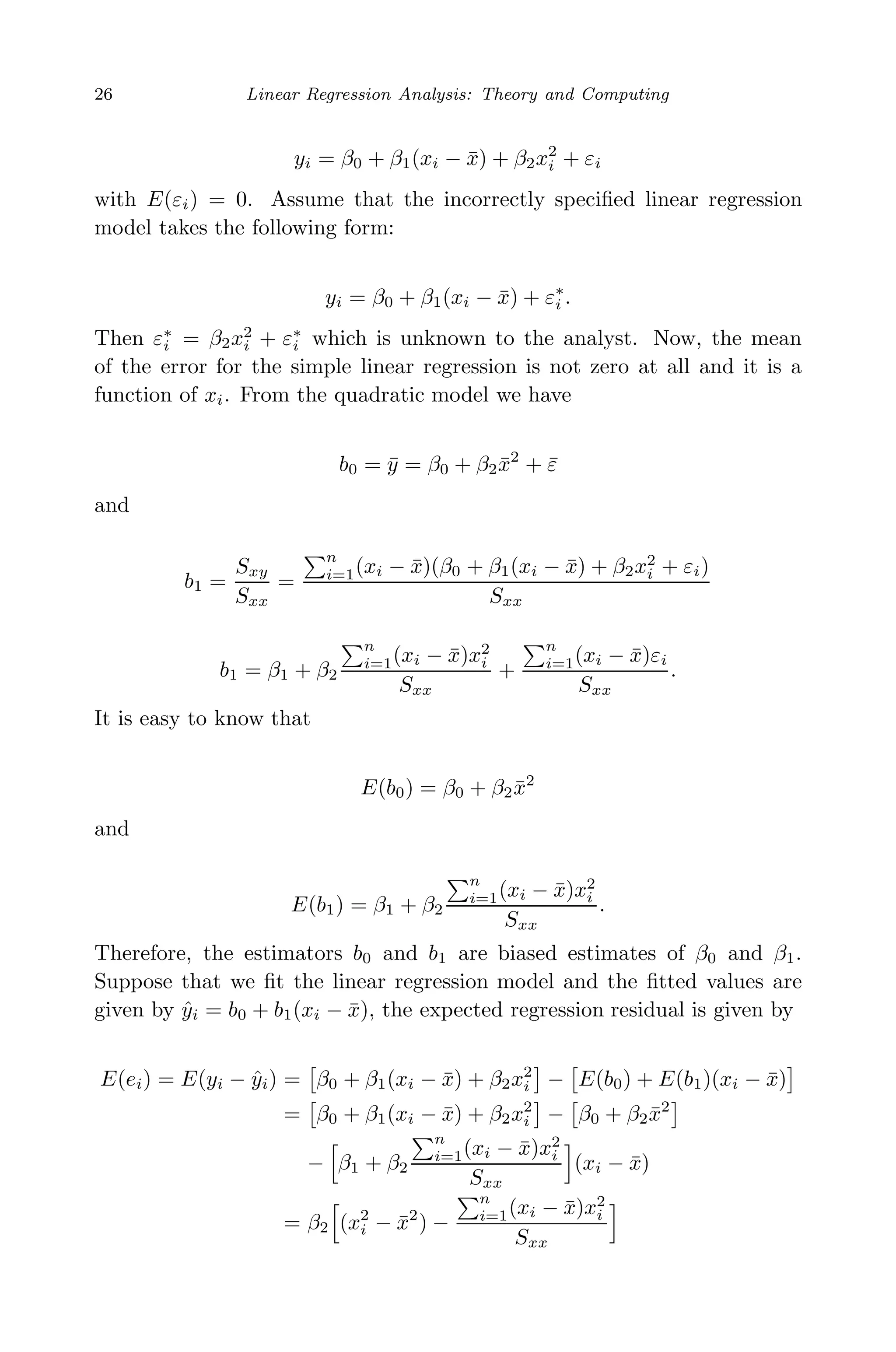 May 7, 2009 10:22 World Scientiﬁc Book - 9in x 6in Regression˙master
26 Linear Regression Analysis: Theory and Computing
yi = β0 + β1(xi − ¯x) + β2x2
i + εi
with E(εi) = 0. Assume that the incorrectly speciﬁed linear regression
model takes the following form:
yi = β0 + β1(xi − ¯x) + ε∗
i .
Then ε∗
i = β2x2
i + ε∗
i which is unknown to the analyst. Now, the mean
of the error for the simple linear regression is not zero at all and it is a
function of xi. From the quadratic model we have
b0 = ¯y = β0 + β2 ¯x2
+ ¯ε
and
b1 =
Sxy
Sxx
=
n
i=1(xi − ¯x)(β0 + β1(xi − ¯x) + β2x2
i + εi)
Sxx
b1 = β1 + β2
n
i=1(xi − ¯x)x2
i
Sxx
+
n
i=1(xi − ¯x)εi
Sxx
.
It is easy to know that
E(b0) = β0 + β2 ¯x2
and
E(b1) = β1 + β2
n
i=1(xi − ¯x)x2
i
Sxx
.
Therefore, the estimators b0 and b1 are biased estimates of β0 and β1.
Suppose that we ﬁt the linear regression model and the ﬁtted values are
given by ˆyi = b0 + b1(xi − ¯x), the expected regression residual is given by
E(ei) = E(yi − ˆyi) = β0 + β1(xi − ¯x) + β2x2
i − E(b0) + E(b1)(xi − ¯x)
= β0 + β1(xi − ¯x) + β2x2
i − β0 + β2 ¯x2
− β1 + β2
n
i=1(xi − ¯x)x2
i
Sxx
(xi − ¯x)
= β2 (x2
i − ¯x2
) −
n
i=1(xi − ¯x)x2
i
Sxx
 