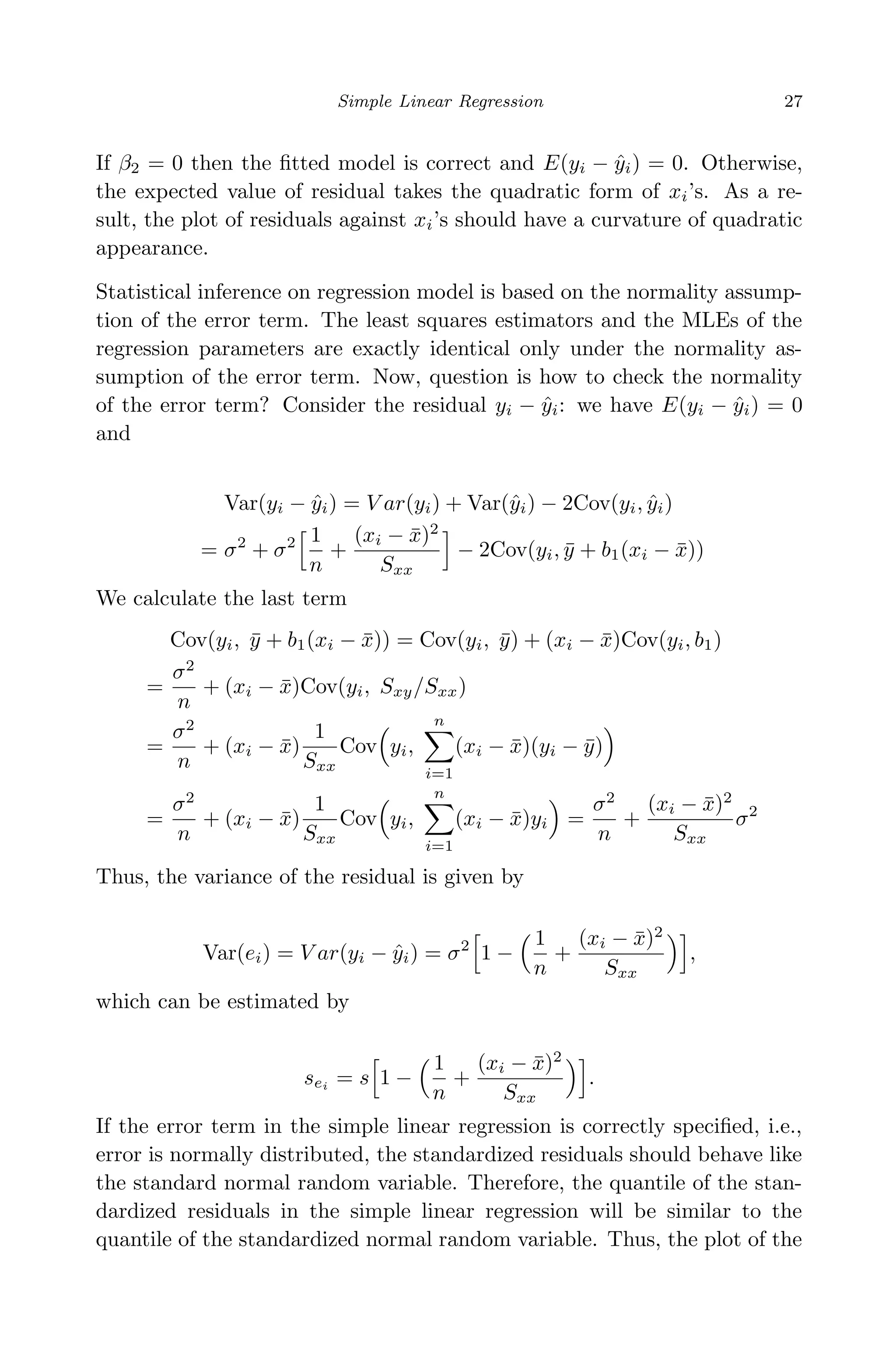 April 29, 2009 11:50 World Scientiﬁc Book - 9in x 6in Regression˙master
Simple Linear Regression 27
If β2 = 0 then the ﬁtted model is correct and E(yi − ˆyi) = 0. Otherwise,
the expected value of residual takes the quadratic form of xi’s. As a re-
sult, the plot of residuals against xi’s should have a curvature of quadratic
appearance.
Statistical inference on regression model is based on the normality assump-
tion of the error term. The least squares estimators and the MLEs of the
regression parameters are exactly identical only under the normality as-
sumption of the error term. Now, question is how to check the normality
of the error term? Consider the residual yi − ˆyi: we have E(yi − ˆyi) = 0
and
Var(yi − ˆyi) = V ar(yi) + Var(ˆyi) − 2Cov(yi, ˆyi)
= σ2
+ σ2 1
n
+
(xi − ¯x)2
Sxx
− 2Cov(yi, ¯y + b1(xi − ¯x))
We calculate the last term
Cov(yi, ¯y + b1(xi − ¯x)) = Cov(yi, ¯y) + (xi − ¯x)Cov(yi, b1)
=
σ2
n
+ (xi − ¯x)Cov(yi, Sxy/Sxx)
=
σ2
n
+ (xi − ¯x)
1
Sxx
Cov yi,
n
i=1
(xi − ¯x)(yi − ¯y)
=
σ2
n
+ (xi − ¯x)
1
Sxx
Cov yi,
n
i=1
(xi − ¯x)yi =
σ2
n
+
(xi − ¯x)2
Sxx
σ2
Thus, the variance of the residual is given by
Var(ei) = V ar(yi − ˆyi) = σ2
1 −
1
n
+
(xi − ¯x)2
Sxx
,
which can be estimated by
sei = s 1 −
1
n
+
(xi − ¯x)2
Sxx
.
If the error term in the simple linear regression is correctly speciﬁed, i.e.,
error is normally distributed, the standardized residuals should behave like
the standard normal random variable. Therefore, the quantile of the stan-
dardized residuals in the simple linear regression will be similar to the
quantile of the standardized normal random variable. Thus, the plot of the
 
