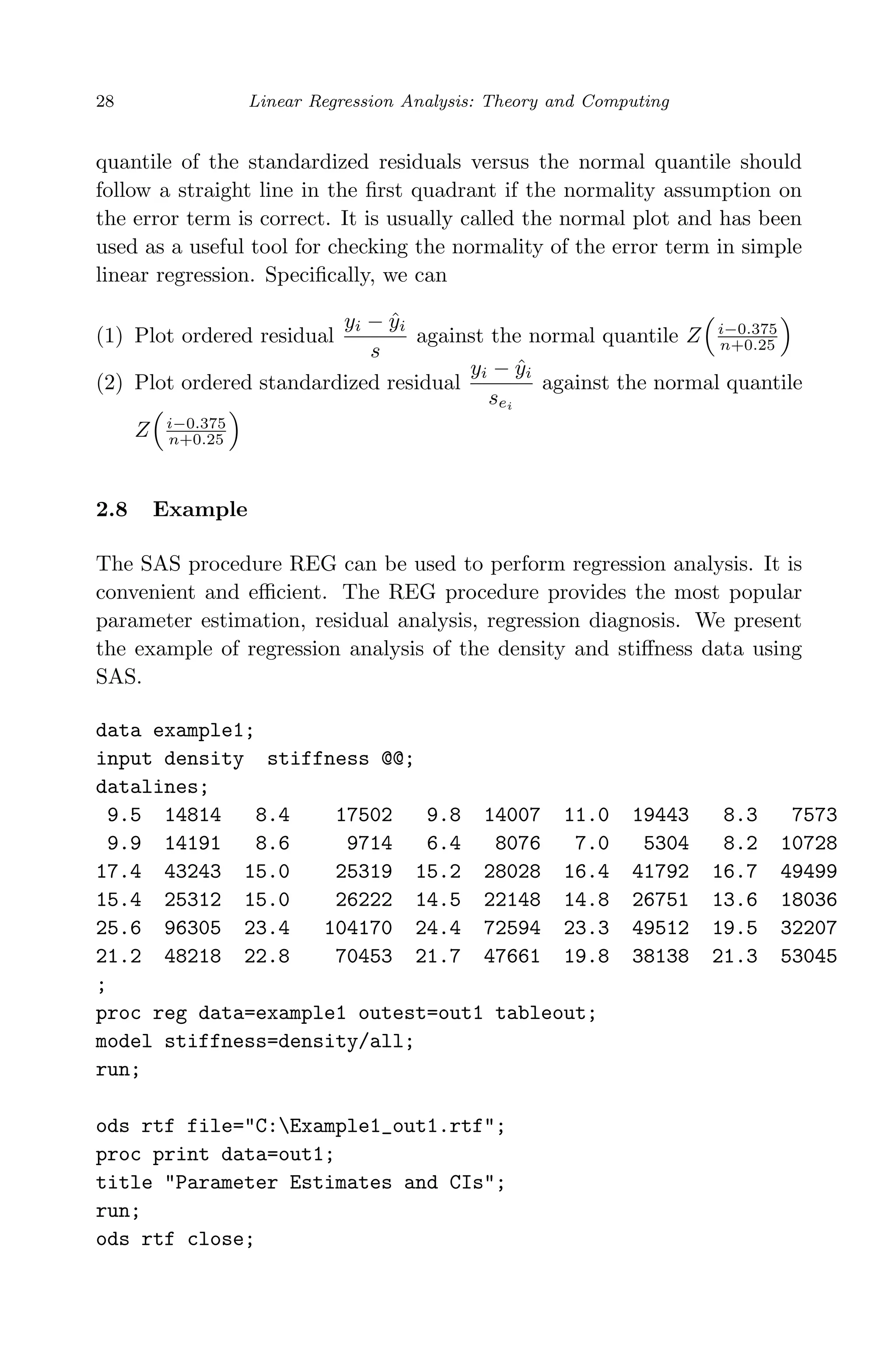 April 29, 2009 11:50 World Scientiﬁc Book - 9in x 6in Regression˙master
28 Linear Regression Analysis: Theory and Computing
quantile of the standardized residuals versus the normal quantile should
follow a straight line in the ﬁrst quadrant if the normality assumption on
the error term is correct. It is usually called the normal plot and has been
used as a useful tool for checking the normality of the error term in simple
linear regression. Speciﬁcally, we can
(1) Plot ordered residual
yi − ˆyi
s
against the normal quantile Z i−0.375
n+0.25
(2) Plot ordered standardized residual
yi − ˆyi
sei
against the normal quantile
Z i−0.375
n+0.25
2.8 Example
The SAS procedure REG can be used to perform regression analysis. It is
convenient and eﬃcient. The REG procedure provides the most popular
parameter estimation, residual analysis, regression diagnosis. We present
the example of regression analysis of the density and stiﬀness data using
SAS.
data example1;
input density stiffness @@;
datalines;
9.5 14814 8.4 17502 9.8 14007 11.0 19443 8.3 7573
9.9 14191 8.6 9714 6.4 8076 7.0 5304 8.2 10728
17.4 43243 15.0 25319 15.2 28028 16.4 41792 16.7 49499
15.4 25312 15.0 26222 14.5 22148 14.8 26751 13.6 18036
25.6 96305 23.4 104170 24.4 72594 23.3 49512 19.5 32207
21.2 48218 22.8 70453 21.7 47661 19.8 38138 21.3 53045
;
proc reg data=example1 outest=out1 tableout;
model stiffness=density/all;
run;
ods rtf file="C:Example1_out1.rtf";
proc print data=out1;
title "Parameter Estimates and CIs";
run;
ods rtf close;
 