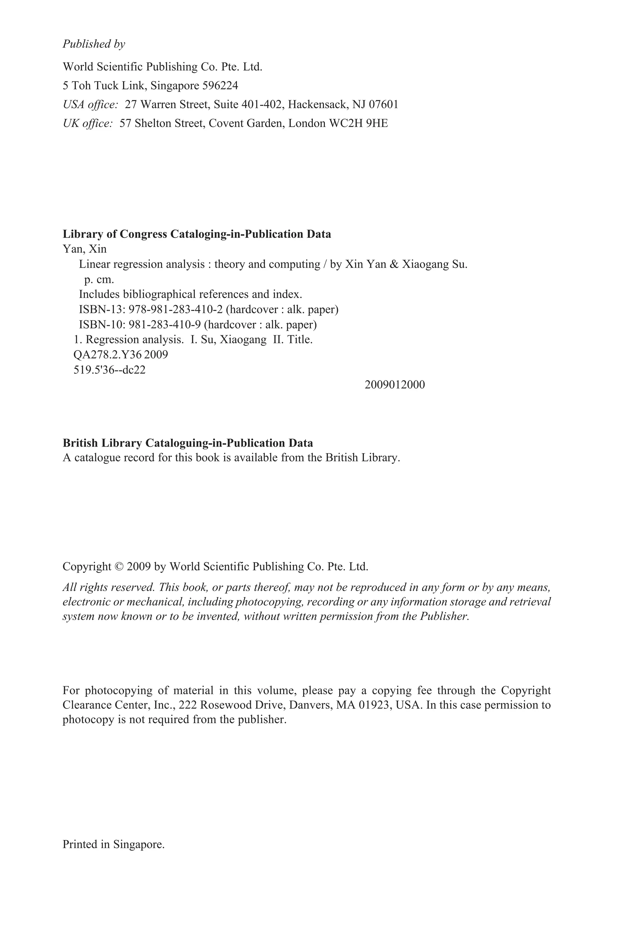 Library of Congress Cataloging-in-Publication Data
Yan, Xin
Linear regression analysis : theory and computing / by Xin Yan & Xiaogang Su.
p. cm.
Includes bibliographical references and index.
ISBN-13: 978-981-283-410-2 (hardcover : alk. paper)
ISBN-10: 981-283-410-9 (hardcover : alk. paper)
1. Regression analysis. I. Su, Xiaogang II. Title.
QA278.2.Y36 2009
519.5'36--dc22
2009012000
British Library Cataloguing-in-Publication Data
A catalogue record for this book is available from the British Library.
For photocopying of material in this volume, please pay a copying fee through the Copyright
Clearance Center, Inc., 222 Rosewood Drive, Danvers, MA 01923, USA. In this case permission to
photocopy is not required from the publisher.
All rights reserved. This book, or parts thereof, may not be reproduced in any form or by any means,
electronic or mechanical, including photocopying, recording or any information storage and retrieval
system now known or to be invented, without written permission from the Publisher.
Copyright © 2009 by World Scientific Publishing Co. Pte. Ltd.
Published by
World Scientific Publishing Co. Pte. Ltd.
5 Toh Tuck Link, Singapore 596224
USA office: 27 Warren Street, Suite 401-402, Hackensack, NJ 07601
UK office: 57 Shelton Street, Covent Garden, London WC2H 9HE
Printed in Singapore.
EH - Linear Regression.pmd 5/8/2009, 12:11 PM1
 