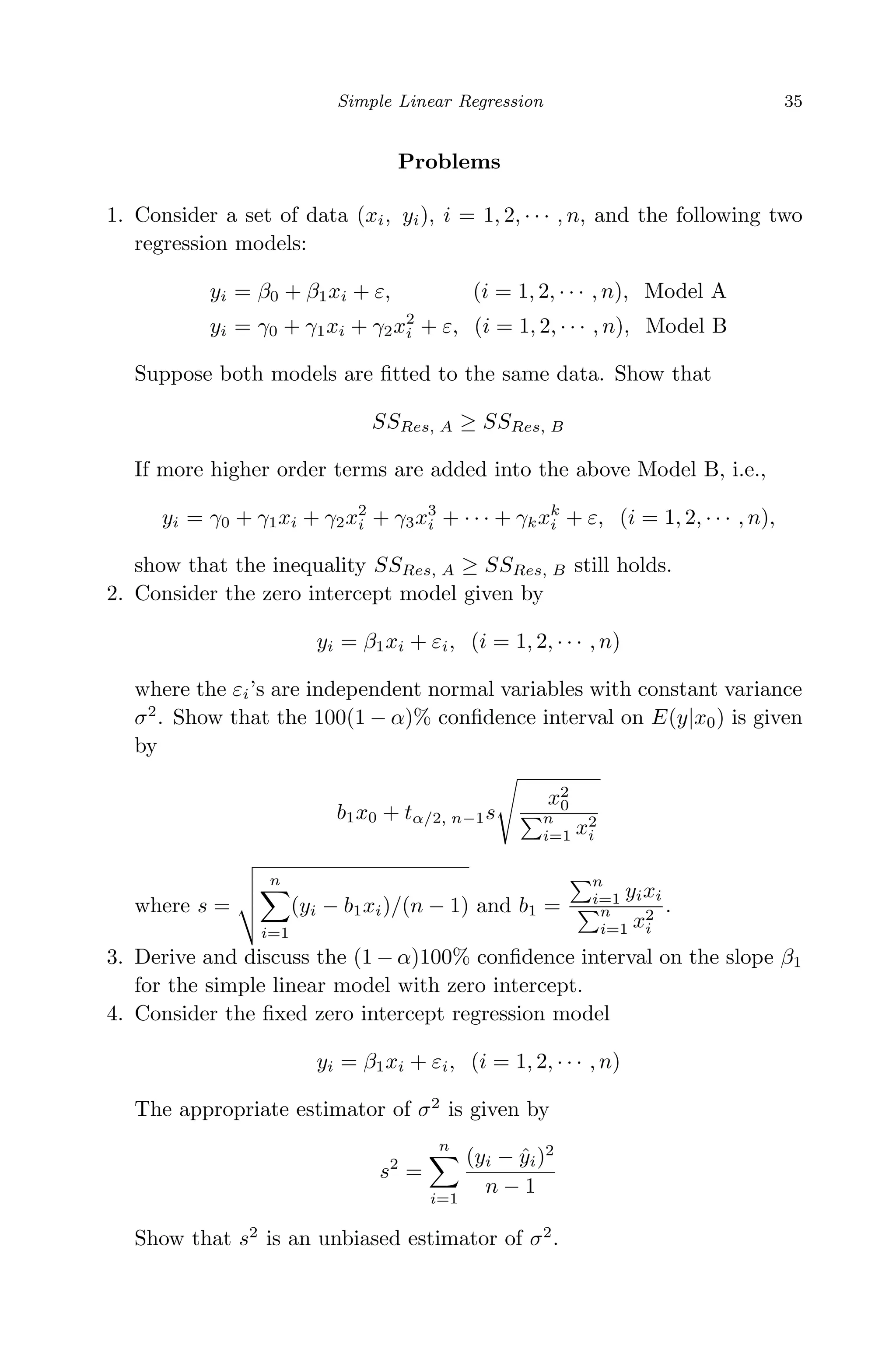 April 29, 2009 11:50 World Scientiﬁc Book - 9in x 6in Regression˙master
Simple Linear Regression 35
Problems
1. Consider a set of data (xi, yi), i = 1, 2, · · · , n, and the following two
regression models:
yi = β0 + β1xi + ε, (i = 1, 2, · · · , n), Model A
yi = γ0 + γ1xi + γ2x2
i + ε, (i = 1, 2, · · · , n), Model B
Suppose both models are ﬁtted to the same data. Show that
SSRes, A ≥ SSRes, B
If more higher order terms are added into the above Model B, i.e.,
yi = γ0 + γ1xi + γ2x2
i + γ3x3
i + · · · + γkxk
i + ε, (i = 1, 2, · · · , n),
show that the inequality SSRes, A ≥ SSRes, B still holds.
2. Consider the zero intercept model given by
yi = β1xi + εi, (i = 1, 2, · · · , n)
where the εi’s are independent normal variables with constant variance
σ2
. Show that the 100(1 − α)% conﬁdence interval on E(y|x0) is given
by
b1x0 + tα/2, n−1s
x2
0
n
i=1 x2
i
where s =
n
i=1
(yi − b1xi)/(n − 1) and b1 =
n
i=1 yixi
n
i=1 x2
i
.
3. Derive and discuss the (1 − α)100% conﬁdence interval on the slope β1
for the simple linear model with zero intercept.
4. Consider the ﬁxed zero intercept regression model
yi = β1xi + εi, (i = 1, 2, · · · , n)
The appropriate estimator of σ2
is given by
s2
=
n
i=1
(yi − ˆyi)2
n − 1
Show that s2
is an unbiased estimator of σ2
.
 