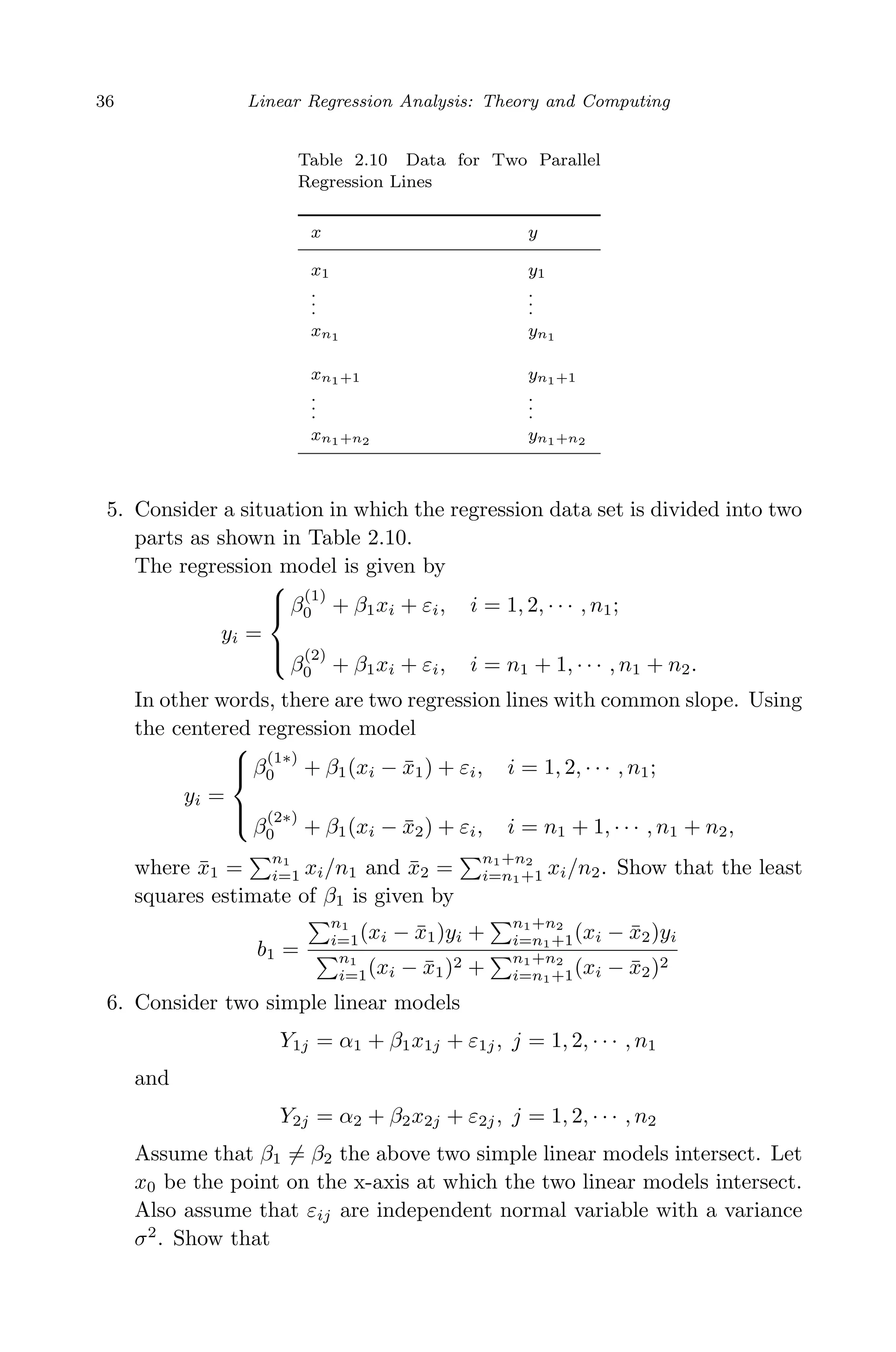 April 29, 2009 11:50 World Scientiﬁc Book - 9in x 6in Regression˙master
36 Linear Regression Analysis: Theory and Computing
Table 2.10 Data for Two Parallel
Regression Lines
x y
x1 y1
.
..
.
..
xn1 yn1
xn1+1 yn1+1
..
.
..
.
xn1+n2 yn1+n2
5. Consider a situation in which the regression data set is divided into two
parts as shown in Table 2.10.
The regression model is given by
yi =



β
(1)
0 + β1xi + εi, i = 1, 2, · · · , n1;
β
(2)
0 + β1xi + εi, i = n1 + 1, · · · , n1 + n2.
In other words, there are two regression lines with common slope. Using
the centered regression model
yi =



β
(1∗)
0 + β1(xi − ¯x1) + εi, i = 1, 2, · · · , n1;
β
(2∗)
0 + β1(xi − ¯x2) + εi, i = n1 + 1, · · · , n1 + n2,
where ¯x1 =
n1
i=1 xi/n1 and ¯x2 =
n1+n2
i=n1+1 xi/n2. Show that the least
squares estimate of β1 is given by
b1 =
n1
i=1(xi − ¯x1)yi +
n1+n2
i=n1+1(xi − ¯x2)yi
n1
i=1(xi − ¯x1)2 +
n1+n2
i=n1+1(xi − ¯x2)2
6. Consider two simple linear models
Y1j = α1 + β1x1j + ε1j, j = 1, 2, · · · , n1
and
Y2j = α2 + β2x2j + ε2j, j = 1, 2, · · · , n2
Assume that β1 = β2 the above two simple linear models intersect. Let
x0 be the point on the x-axis at which the two linear models intersect.
Also assume that εij are independent normal variable with a variance
σ2
. Show that
 