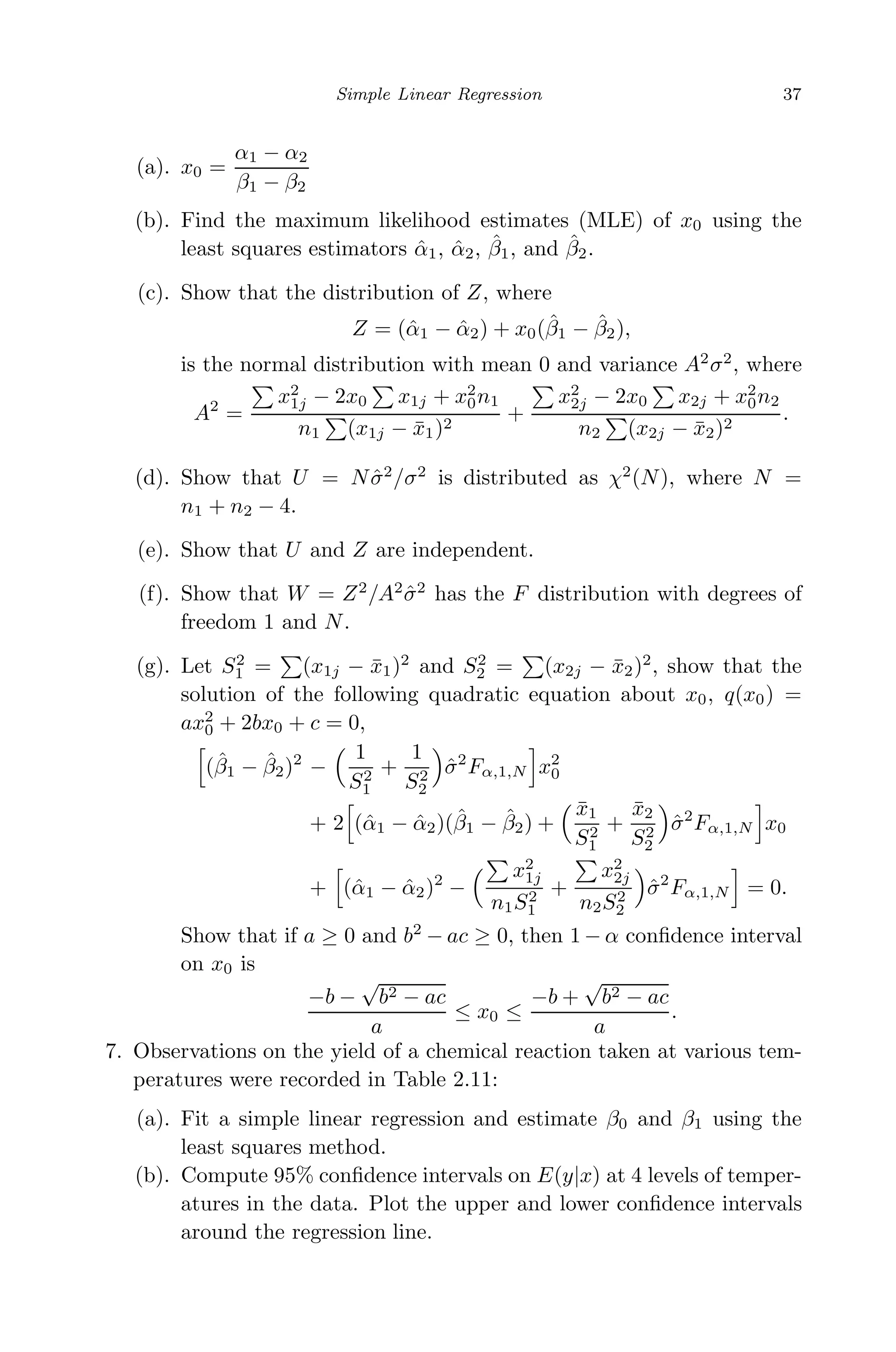 May 7, 2009 10:22 World Scientiﬁc Book - 9in x 6in Regression˙master
Simple Linear Regression 37
(a). x0 =
α1 − α2
β1 − β2
(b). Find the maximum likelihood estimates (MLE) of x0 using the
least squares estimators ˆα1, ˆα2, ˆβ1, and ˆβ2.
(c). Show that the distribution of Z, where
Z = (ˆα1 − ˆα2) + x0(ˆβ1 − ˆβ2),
is the normal distribution with mean 0 and variance A2
σ2
, where
A2
=
x2
1j − 2x0 x1j + x2
0n1
n1 (x1j − ¯x1)2
+
x2
2j − 2x0 x2j + x2
0n2
n2 (x2j − ¯x2)2
.
(d). Show that U = N ˆσ2
/σ2
is distributed as χ2
(N), where N =
n1 + n2 − 4.
(e). Show that U and Z are independent.
(f). Show that W = Z2
/A2
ˆσ2
has the F distribution with degrees of
freedom 1 and N.
(g). Let S2
1 = (x1j − ¯x1)2
and S2
2 = (x2j − ¯x2)2
, show that the
solution of the following quadratic equation about x0, q(x0) =
ax2
0 + 2bx0 + c = 0,
(ˆβ1 − ˆβ2)2
−
1
S2
1
+
1
S2
2
ˆσ2
Fα,1,N x2
0
+ 2 (ˆα1 − ˆα2)(ˆβ1 − ˆβ2) +
¯x1
S2
1
+
¯x2
S2
2
ˆσ2
Fα,1,N x0
+ (ˆα1 − ˆα2)2
−
x2
1j
n1S2
1
+
x2
2j
n2S2
2
ˆσ2
Fα,1,N = 0.
Show that if a ≥ 0 and b2
− ac ≥ 0, then 1 − α conﬁdence interval
on x0 is
−b −
√
b2 − ac
a
≤ x0 ≤
−b +
√
b2 − ac
a
.
7. Observations on the yield of a chemical reaction taken at various tem-
peratures were recorded in Table 2.11:
(a). Fit a simple linear regression and estimate β0 and β1 using the
least squares method.
(b). Compute 95% conﬁdence intervals on E(y|x) at 4 levels of temper-
atures in the data. Plot the upper and lower conﬁdence intervals
around the regression line.
 