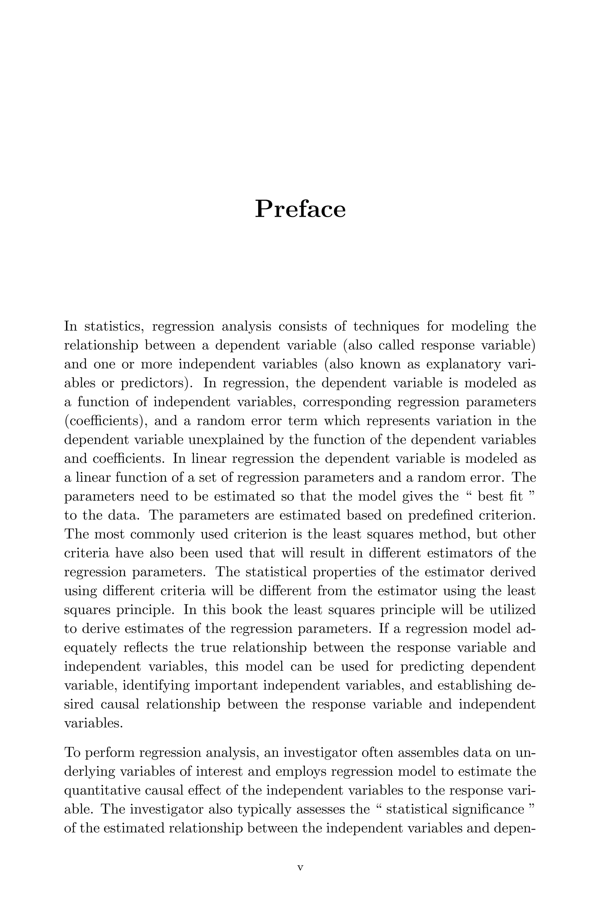 April 29, 2009 11:50 World Scientiﬁc Book - 9in x 6in Regression˙master
Preface
In statistics, regression analysis consists of techniques for modeling the
relationship between a dependent variable (also called response variable)
and one or more independent variables (also known as explanatory vari-
ables or predictors). In regression, the dependent variable is modeled as
a function of independent variables, corresponding regression parameters
(coeﬃcients), and a random error term which represents variation in the
dependent variable unexplained by the function of the dependent variables
and coeﬃcients. In linear regression the dependent variable is modeled as
a linear function of a set of regression parameters and a random error. The
parameters need to be estimated so that the model gives the “ best ﬁt ”
to the data. The parameters are estimated based on predeﬁned criterion.
The most commonly used criterion is the least squares method, but other
criteria have also been used that will result in diﬀerent estimators of the
regression parameters. The statistical properties of the estimator derived
using diﬀerent criteria will be diﬀerent from the estimator using the least
squares principle. In this book the least squares principle will be utilized
to derive estimates of the regression parameters. If a regression model ad-
equately reﬂects the true relationship between the response variable and
independent variables, this model can be used for predicting dependent
variable, identifying important independent variables, and establishing de-
sired causal relationship between the response variable and independent
variables.
To perform regression analysis, an investigator often assembles data on un-
derlying variables of interest and employs regression model to estimate the
quantitative causal eﬀect of the independent variables to the response vari-
able. The investigator also typically assesses the “ statistical signiﬁcance ”
of the estimated relationship between the independent variables and depen-
v
 