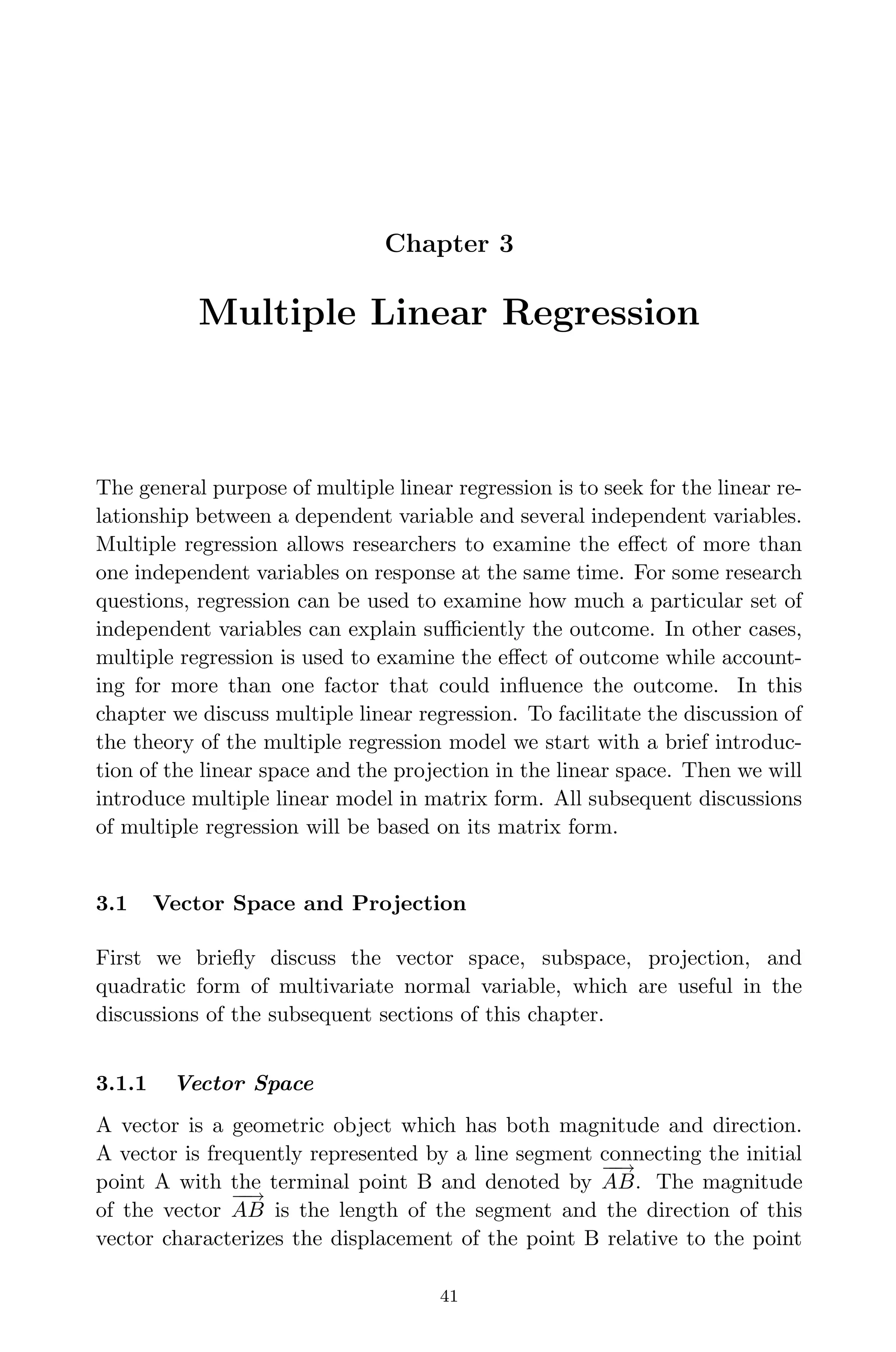 April 29, 2009 11:50 World Scientiﬁc Book - 9in x 6in Regression˙master
Chapter 3
Multiple Linear Regression
The general purpose of multiple linear regression is to seek for the linear re-
lationship between a dependent variable and several independent variables.
Multiple regression allows researchers to examine the eﬀect of more than
one independent variables on response at the same time. For some research
questions, regression can be used to examine how much a particular set of
independent variables can explain suﬃciently the outcome. In other cases,
multiple regression is used to examine the eﬀect of outcome while account-
ing for more than one factor that could inﬂuence the outcome. In this
chapter we discuss multiple linear regression. To facilitate the discussion of
the theory of the multiple regression model we start with a brief introduc-
tion of the linear space and the projection in the linear space. Then we will
introduce multiple linear model in matrix form. All subsequent discussions
of multiple regression will be based on its matrix form.
3.1 Vector Space and Projection
First we brieﬂy discuss the vector space, subspace, projection, and
quadratic form of multivariate normal variable, which are useful in the
discussions of the subsequent sections of this chapter.
3.1.1 Vector Space
A vector is a geometric object which has both magnitude and direction.
A vector is frequently represented by a line segment connecting the initial
point A with the terminal point B and denoted by
−−→
AB. The magnitude
of the vector
−−→
AB is the length of the segment and the direction of this
vector characterizes the displacement of the point B relative to the point
41
 