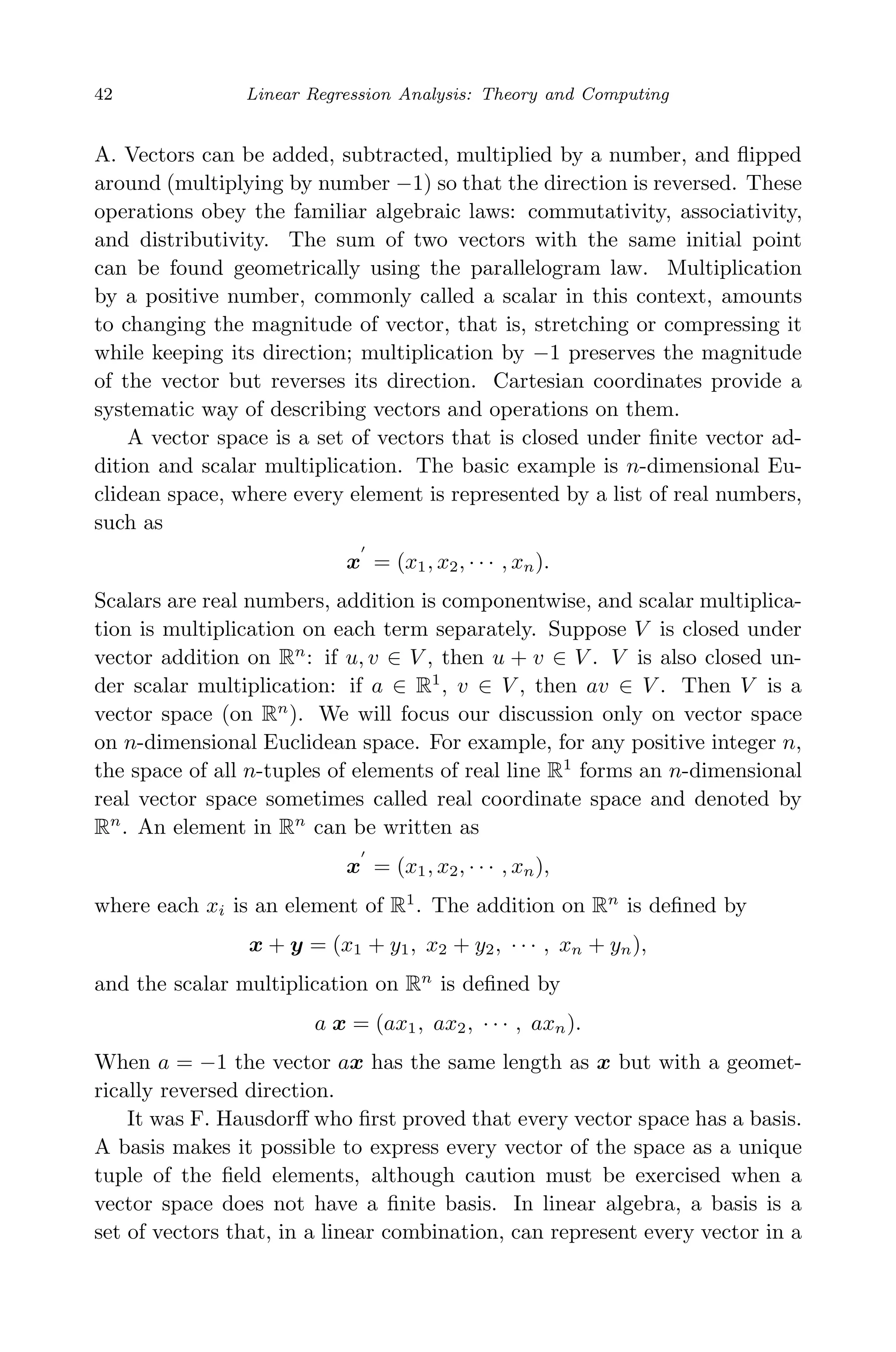 May 7, 2009 10:22 World Scientiﬁc Book - 9in x 6in Regression˙master
42 Linear Regression Analysis: Theory and Computing
A. Vectors can be added, subtracted, multiplied by a number, and ﬂipped
around (multiplying by number −1) so that the direction is reversed. These
operations obey the familiar algebraic laws: commutativity, associativity,
and distributivity. The sum of two vectors with the same initial point
can be found geometrically using the parallelogram law. Multiplication
by a positive number, commonly called a scalar in this context, amounts
to changing the magnitude of vector, that is, stretching or compressing it
while keeping its direction; multiplication by −1 preserves the magnitude
of the vector but reverses its direction. Cartesian coordinates provide a
systematic way of describing vectors and operations on them.
A vector space is a set of vectors that is closed under ﬁnite vector ad-
dition and scalar multiplication. The basic example is n-dimensional Eu-
clidean space, where every element is represented by a list of real numbers,
such as
x = (x1, x2, · · · , xn).
Scalars are real numbers, addition is componentwise, and scalar multiplica-
tion is multiplication on each term separately. Suppose V is closed under
vector addition on Rn
: if u, v ∈ V , then u + v ∈ V . V is also closed un-
der scalar multiplication: if a ∈ R1
, v ∈ V , then av ∈ V . Then V is a
vector space (on Rn
). We will focus our discussion only on vector space
on n-dimensional Euclidean space. For example, for any positive integer n,
the space of all n-tuples of elements of real line R1
forms an n-dimensional
real vector space sometimes called real coordinate space and denoted by
Rn
. An element in Rn
can be written as
x = (x1, x2, · · · , xn),
where each xi is an element of R1
. The addition on Rn
is deﬁned by
x + y = (x1 + y1, x2 + y2, · · · , xn + yn),
and the scalar multiplication on Rn
is deﬁned by
a x = (ax1, ax2, · · · , axn).
When a = −1 the vector ax has the same length as x but with a geomet-
rically reversed direction.
It was F. Hausdorﬀ who ﬁrst proved that every vector space has a basis.
A basis makes it possible to express every vector of the space as a unique
tuple of the ﬁeld elements, although caution must be exercised when a
vector space does not have a ﬁnite basis. In linear algebra, a basis is a
set of vectors that, in a linear combination, can represent every vector in a
 