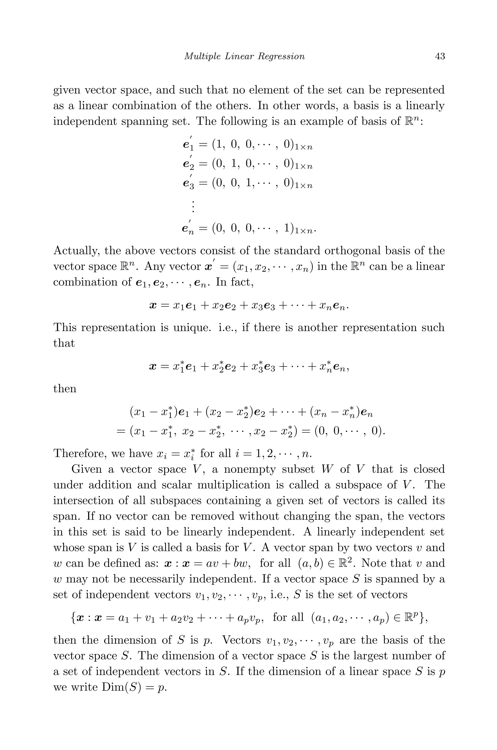 April 29, 2009 11:50 World Scientiﬁc Book - 9in x 6in Regression˙master
Multiple Linear Regression 43
given vector space, and such that no element of the set can be represented
as a linear combination of the others. In other words, a basis is a linearly
independent spanning set. The following is an example of basis of Rn
:
e1 = (1, 0, 0, · · · , 0)1×n
e2 = (0, 1, 0, · · · , 0)1×n
e3 = (0, 0, 1, · · · , 0)1×n
...
en = (0, 0, 0, · · · , 1)1×n.
Actually, the above vectors consist of the standard orthogonal basis of the
vector space Rn
. Any vector x = (x1, x2, · · · , xn) in the Rn
can be a linear
combination of e1, e2, · · · , en. In fact,
x = x1e1 + x2e2 + x3e3 + · · · + xnen.
This representation is unique. i.e., if there is another representation such
that
x = x∗
1e1 + x∗
2e2 + x∗
3e3 + · · · + x∗
nen,
then
(x1 − x∗
1)e1 + (x2 − x∗
2)e2 + · · · + (xn − x∗
n)en
= (x1 − x∗
1, x2 − x∗
2, · · · , x2 − x∗
2) = (0, 0, · · · , 0).
Therefore, we have xi = x∗
i for all i = 1, 2, · · · , n.
Given a vector space V , a nonempty subset W of V that is closed
under addition and scalar multiplication is called a subspace of V . The
intersection of all subspaces containing a given set of vectors is called its
span. If no vector can be removed without changing the span, the vectors
in this set is said to be linearly independent. A linearly independent set
whose span is V is called a basis for V . A vector span by two vectors v and
w can be deﬁned as: x : x = av + bw, for all (a, b) ∈ R2
. Note that v and
w may not be necessarily independent. If a vector space S is spanned by a
set of independent vectors v1, v2, · · · , vp, i.e., S is the set of vectors
{x : x = a1 + v1 + a2v2 + · · · + apvp, for all (a1, a2, · · · , ap) ∈ Rp
},
then the dimension of S is p. Vectors v1, v2, · · · , vp are the basis of the
vector space S. The dimension of a vector space S is the largest number of
a set of independent vectors in S. If the dimension of a linear space S is p
we write Dim(S) = p.
 