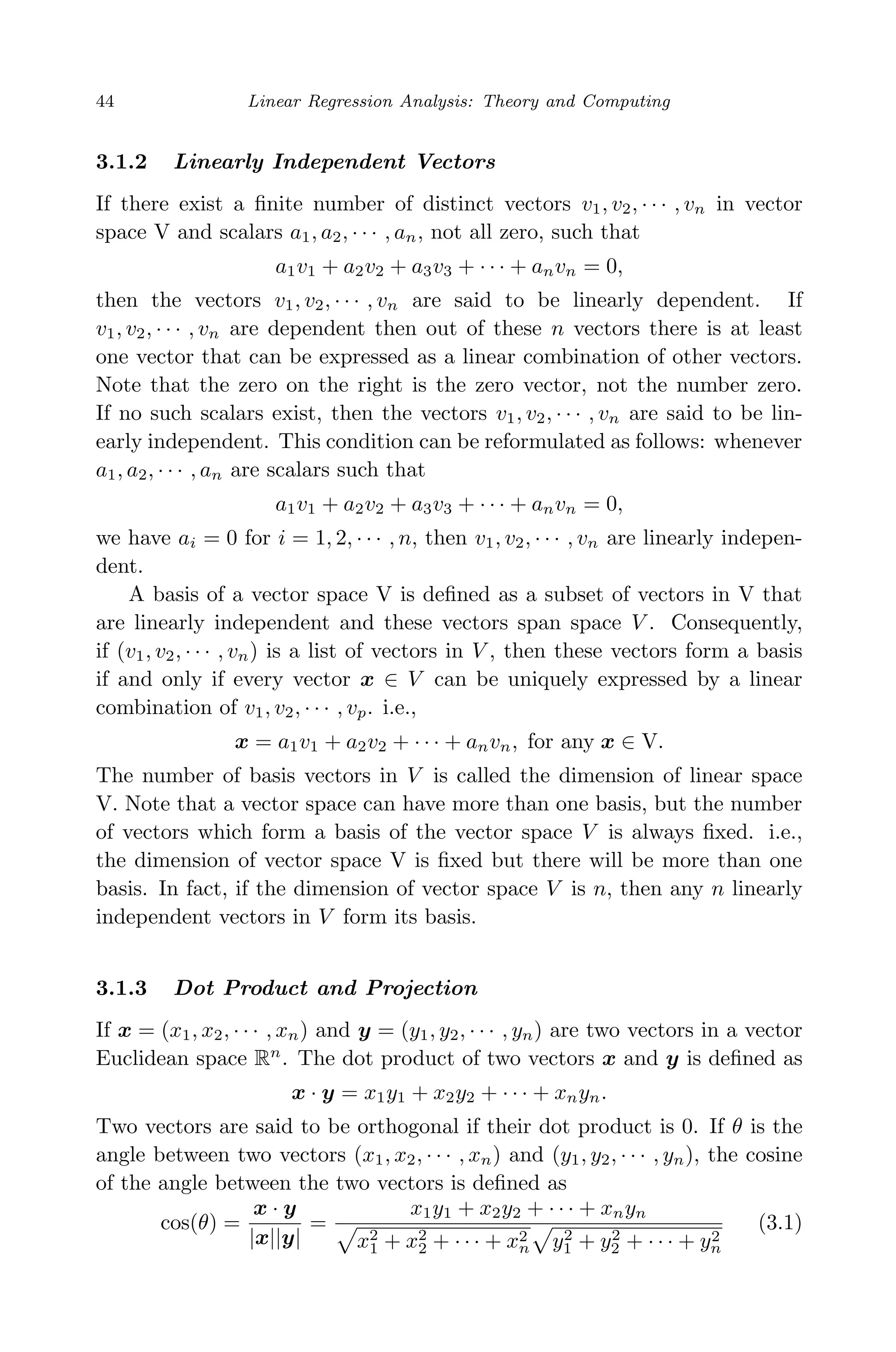 April 29, 2009 11:50 World Scientiﬁc Book - 9in x 6in Regression˙master
44 Linear Regression Analysis: Theory and Computing
3.1.2 Linearly Independent Vectors
If there exist a ﬁnite number of distinct vectors v1, v2, · · · , vn in vector
space V and scalars a1, a2, · · · , an, not all zero, such that
a1v1 + a2v2 + a3v3 + · · · + anvn = 0,
then the vectors v1, v2, · · · , vn are said to be linearly dependent. If
v1, v2, · · · , vn are dependent then out of these n vectors there is at least
one vector that can be expressed as a linear combination of other vectors.
Note that the zero on the right is the zero vector, not the number zero.
If no such scalars exist, then the vectors v1, v2, · · · , vn are said to be lin-
early independent. This condition can be reformulated as follows: whenever
a1, a2, · · · , an are scalars such that
a1v1 + a2v2 + a3v3 + · · · + anvn = 0,
we have ai = 0 for i = 1, 2, · · · , n, then v1, v2, · · · , vn are linearly indepen-
dent.
A basis of a vector space V is deﬁned as a subset of vectors in V that
are linearly independent and these vectors span space V . Consequently,
if (v1, v2, · · · , vn) is a list of vectors in V , then these vectors form a basis
if and only if every vector x ∈ V can be uniquely expressed by a linear
combination of v1, v2, · · · , vp. i.e.,
x = a1v1 + a2v2 + · · · + anvn, for any x ∈ V.
The number of basis vectors in V is called the dimension of linear space
V. Note that a vector space can have more than one basis, but the number
of vectors which form a basis of the vector space V is always ﬁxed. i.e.,
the dimension of vector space V is ﬁxed but there will be more than one
basis. In fact, if the dimension of vector space V is n, then any n linearly
independent vectors in V form its basis.
3.1.3 Dot Product and Projection
If x = (x1, x2, · · · , xn) and y = (y1, y2, · · · , yn) are two vectors in a vector
Euclidean space Rn
. The dot product of two vectors x and y is deﬁned as
x · y = x1y1 + x2y2 + · · · + xnyn.
Two vectors are said to be orthogonal if their dot product is 0. If θ is the
angle between two vectors (x1, x2, · · · , xn) and (y1, y2, · · · , yn), the cosine
of the angle between the two vectors is deﬁned as
cos(θ) =
x · y
|x||y|
=
x1y1 + x2y2 + · · · + xnyn
x2
1 + x2
2 + · · · + x2
n y2
1 + y2
2 + · · · + y2
n
(3.1)
 