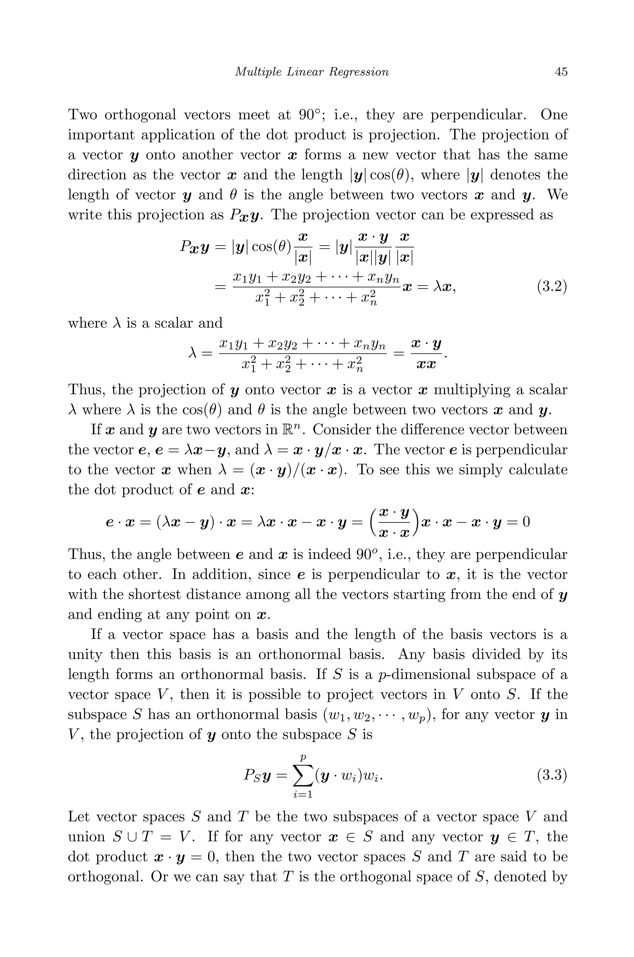 April 29, 2009 11:50 World Scientiﬁc Book - 9in x 6in Regression˙master
Multiple Linear Regression 45
Two orthogonal vectors meet at 90◦
; i.e., they are perpendicular. One
important application of the dot product is projection. The projection of
a vector y onto another vector x forms a new vector that has the same
direction as the vector x and the length |y| cos(θ), where |y| denotes the
length of vector y and θ is the angle between two vectors x and y. We
write this projection as Pxy. The projection vector can be expressed as
Pxy = |y| cos(θ)
x
|x|
= |y|
x · y
|x||y|
x
|x|
=
x1y1 + x2y2 + · · · + xnyn
x2
1 + x2
2 + · · · + x2
n
x = λx, (3.2)
where λ is a scalar and
λ =
x1y1 + x2y2 + · · · + xnyn
x2
1 + x2
2 + · · · + x2
n
=
x · y
xx
.
Thus, the projection of y onto vector x is a vector x multiplying a scalar
λ where λ is the cos(θ) and θ is the angle between two vectors x and y.
If x and y are two vectors in Rn
. Consider the diﬀerence vector between
the vector e, e = λx−y, and λ = x · y/x · x. The vector e is perpendicular
to the vector x when λ = (x · y)/(x · x). To see this we simply calculate
the dot product of e and x:
e · x = (λx − y) · x = λx · x − x · y =
x · y
x · x
x · x − x · y = 0
Thus, the angle between e and x is indeed 90o
, i.e., they are perpendicular
to each other. In addition, since e is perpendicular to x, it is the vector
with the shortest distance among all the vectors starting from the end of y
and ending at any point on x.
If a vector space has a basis and the length of the basis vectors is a
unity then this basis is an orthonormal basis. Any basis divided by its
length forms an orthonormal basis. If S is a p-dimensional subspace of a
vector space V , then it is possible to project vectors in V onto S. If the
subspace S has an orthonormal basis (w1, w2, · · · , wp), for any vector y in
V , the projection of y onto the subspace S is
PSy =
p
i=1
(y · wi)wi. (3.3)
Let vector spaces S and T be the two subspaces of a vector space V and
union S ∪ T = V . If for any vector x ∈ S and any vector y ∈ T, the
dot product x · y = 0, then the two vector spaces S and T are said to be
orthogonal. Or we can say that T is the orthogonal space of S, denoted by
 