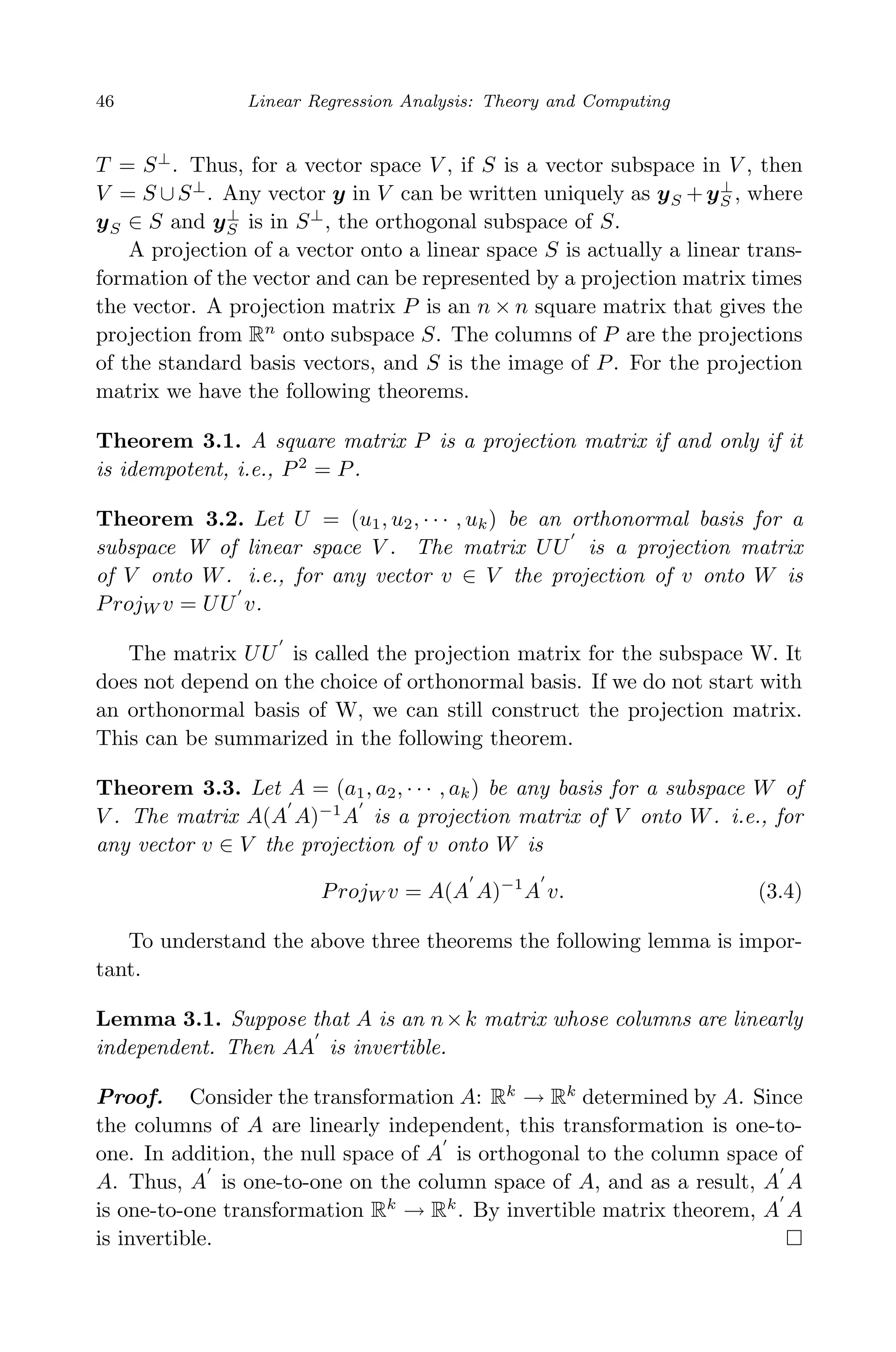 April 29, 2009 11:50 World Scientiﬁc Book - 9in x 6in Regression˙master
46 Linear Regression Analysis: Theory and Computing
T = S⊥
. Thus, for a vector space V , if S is a vector subspace in V , then
V = S ∪S⊥
. Any vector y in V can be written uniquely as yS +y⊥
S , where
yS ∈ S and y⊥
S is in S⊥
, the orthogonal subspace of S.
A projection of a vector onto a linear space S is actually a linear trans-
formation of the vector and can be represented by a projection matrix times
the vector. A projection matrix P is an n × n square matrix that gives the
projection from Rn
onto subspace S. The columns of P are the projections
of the standard basis vectors, and S is the image of P. For the projection
matrix we have the following theorems.
Theorem 3.1. A square matrix P is a projection matrix if and only if it
is idempotent, i.e., P2
= P.
Theorem 3.2. Let U = (u1, u2, · · · , uk) be an orthonormal basis for a
subspace W of linear space V . The matrix UU is a projection matrix
of V onto W. i.e., for any vector v ∈ V the projection of v onto W is
ProjW v = UU v.
The matrix UU is called the projection matrix for the subspace W. It
does not depend on the choice of orthonormal basis. If we do not start with
an orthonormal basis of W, we can still construct the projection matrix.
This can be summarized in the following theorem.
Theorem 3.3. Let A = (a1, a2, · · · , ak) be any basis for a subspace W of
V . The matrix A(A A)−1
A is a projection matrix of V onto W. i.e., for
any vector v ∈ V the projection of v onto W is
ProjW v = A(A A)−1
A v. (3.4)
To understand the above three theorems the following lemma is impor-
tant.
Lemma 3.1. Suppose that A is an n×k matrix whose columns are linearly
independent. Then AA is invertible.
Proof. Consider the transformation A: Rk
→ Rk
determined by A. Since
the columns of A are linearly independent, this transformation is one-to-
one. In addition, the null space of A is orthogonal to the column space of
A. Thus, A is one-to-one on the column space of A, and as a result, A A
is one-to-one transformation Rk
→ Rk
. By invertible matrix theorem, A A
is invertible.
 