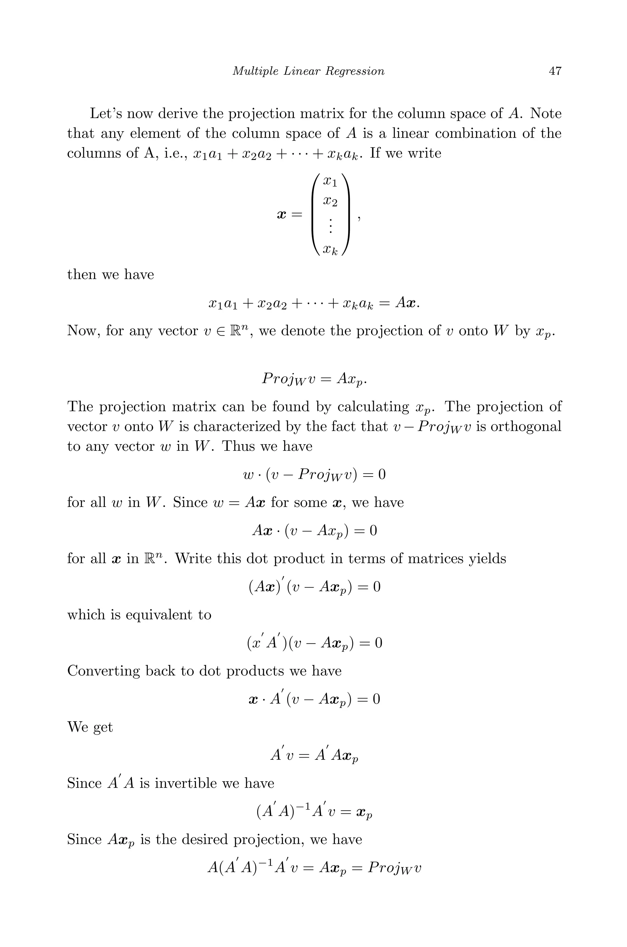 April 29, 2009 11:50 World Scientiﬁc Book - 9in x 6in Regression˙master
Multiple Linear Regression 47
Let’s now derive the projection matrix for the column space of A. Note
that any element of the column space of A is a linear combination of the
columns of A, i.e., x1a1 + x2a2 + · · · + xkak. If we write
x =





x1
x2
...
xk





,
then we have
x1a1 + x2a2 + · · · + xkak = Ax.
Now, for any vector v ∈ Rn
, we denote the projection of v onto W by xp.
ProjW v = Axp.
The projection matrix can be found by calculating xp. The projection of
vector v onto W is characterized by the fact that v −ProjW v is orthogonal
to any vector w in W. Thus we have
w · (v − ProjW v) = 0
for all w in W. Since w = Ax for some x, we have
Ax · (v − Axp) = 0
for all x in Rn
. Write this dot product in terms of matrices yields
(Ax) (v − Axp) = 0
which is equivalent to
(x A )(v − Axp) = 0
Converting back to dot products we have
x · A (v − Axp) = 0
We get
A v = A Axp
Since A A is invertible we have
(A A)−1
A v = xp
Since Axp is the desired projection, we have
A(A A)−1
A v = Axp = ProjW v
 