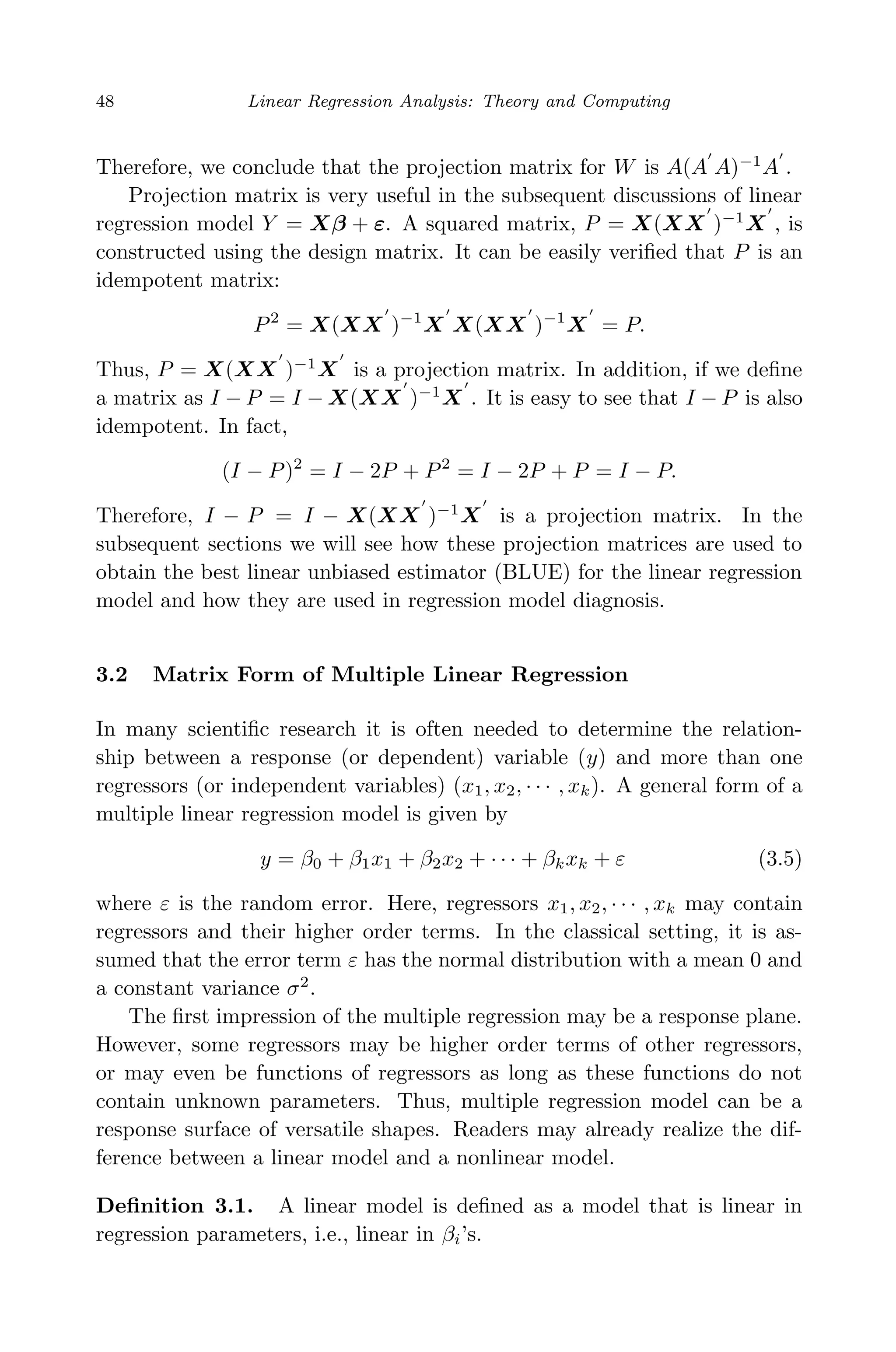 April 29, 2009 11:50 World Scientiﬁc Book - 9in x 6in Regression˙master
48 Linear Regression Analysis: Theory and Computing
Therefore, we conclude that the projection matrix for W is A(A A)−1
A .
Projection matrix is very useful in the subsequent discussions of linear
regression model Y = Xβ + ε. A squared matrix, P = X(XX )−1
X , is
constructed using the design matrix. It can be easily veriﬁed that P is an
idempotent matrix:
P2
= X(XX )−1
X X(XX )−1
X = P.
Thus, P = X(XX )−1
X is a projection matrix. In addition, if we deﬁne
a matrix as I − P = I − X(XX )−1
X . It is easy to see that I − P is also
idempotent. In fact,
(I − P)2
= I − 2P + P2
= I − 2P + P = I − P.
Therefore, I − P = I − X(XX )−1
X is a projection matrix. In the
subsequent sections we will see how these projection matrices are used to
obtain the best linear unbiased estimator (BLUE) for the linear regression
model and how they are used in regression model diagnosis.
3.2 Matrix Form of Multiple Linear Regression
In many scientiﬁc research it is often needed to determine the relation-
ship between a response (or dependent) variable (y) and more than one
regressors (or independent variables) (x1, x2, · · · , xk). A general form of a
multiple linear regression model is given by
y = β0 + β1x1 + β2x2 + · · · + βkxk + ε (3.5)
where ε is the random error. Here, regressors x1, x2, · · · , xk may contain
regressors and their higher order terms. In the classical setting, it is as-
sumed that the error term ε has the normal distribution with a mean 0 and
a constant variance σ2
.
The ﬁrst impression of the multiple regression may be a response plane.
However, some regressors may be higher order terms of other regressors,
or may even be functions of regressors as long as these functions do not
contain unknown parameters. Thus, multiple regression model can be a
response surface of versatile shapes. Readers may already realize the dif-
ference between a linear model and a nonlinear model.
Deﬁnition 3.1. A linear model is deﬁned as a model that is linear in
regression parameters, i.e., linear in βi’s.
 