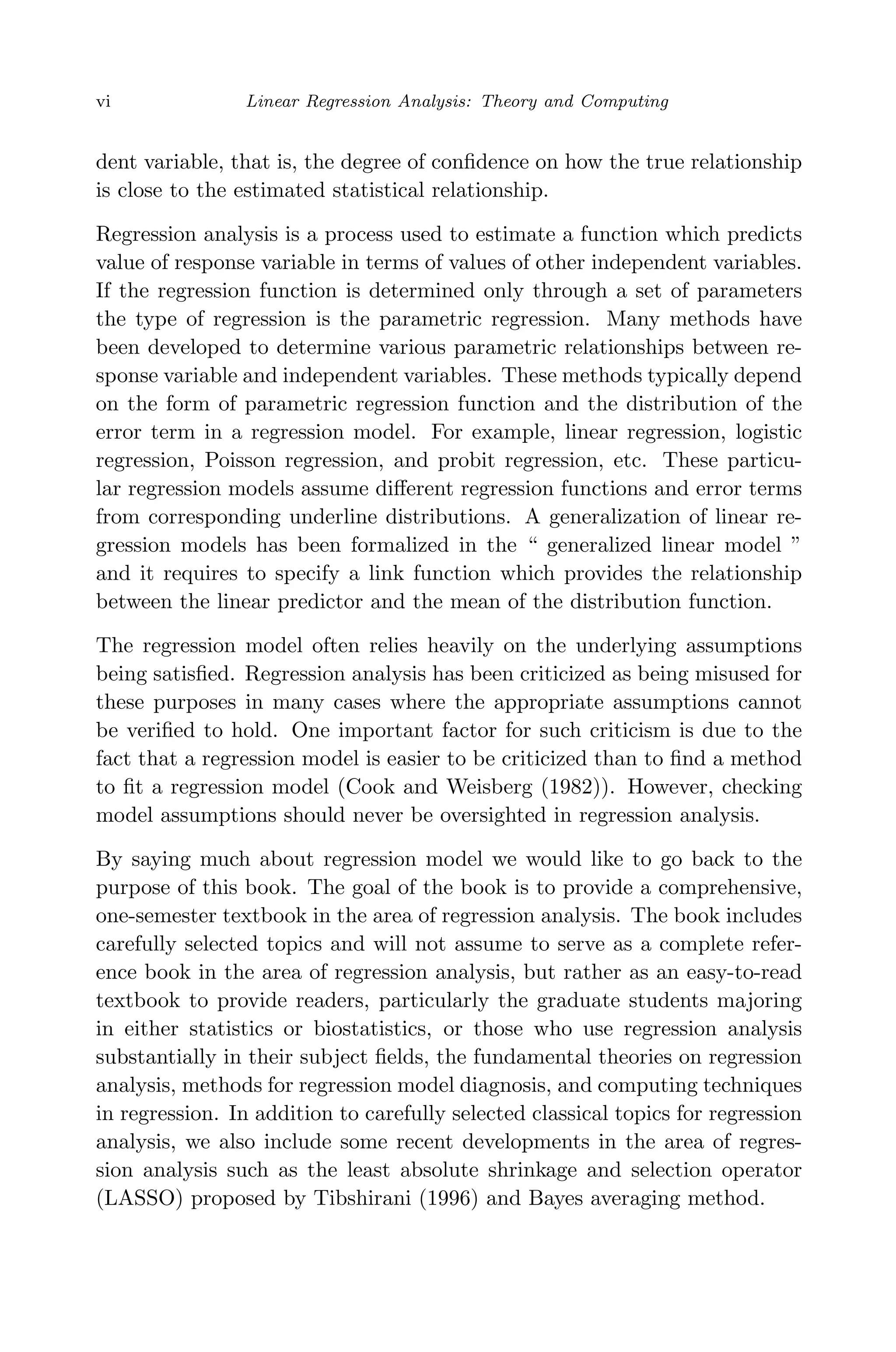 April 29, 2009 11:50 World Scientiﬁc Book - 9in x 6in Regression˙master
vi Linear Regression Analysis: Theory and Computing
dent variable, that is, the degree of conﬁdence on how the true relationship
is close to the estimated statistical relationship.
Regression analysis is a process used to estimate a function which predicts
value of response variable in terms of values of other independent variables.
If the regression function is determined only through a set of parameters
the type of regression is the parametric regression. Many methods have
been developed to determine various parametric relationships between re-
sponse variable and independent variables. These methods typically depend
on the form of parametric regression function and the distribution of the
error term in a regression model. For example, linear regression, logistic
regression, Poisson regression, and probit regression, etc. These particu-
lar regression models assume diﬀerent regression functions and error terms
from corresponding underline distributions. A generalization of linear re-
gression models has been formalized in the “ generalized linear model ”
and it requires to specify a link function which provides the relationship
between the linear predictor and the mean of the distribution function.
The regression model often relies heavily on the underlying assumptions
being satisﬁed. Regression analysis has been criticized as being misused for
these purposes in many cases where the appropriate assumptions cannot
be veriﬁed to hold. One important factor for such criticism is due to the
fact that a regression model is easier to be criticized than to ﬁnd a method
to ﬁt a regression model (Cook and Weisberg (1982)). However, checking
model assumptions should never be oversighted in regression analysis.
By saying much about regression model we would like to go back to the
purpose of this book. The goal of the book is to provide a comprehensive,
one-semester textbook in the area of regression analysis. The book includes
carefully selected topics and will not assume to serve as a complete refer-
ence book in the area of regression analysis, but rather as an easy-to-read
textbook to provide readers, particularly the graduate students majoring
in either statistics or biostatistics, or those who use regression analysis
substantially in their subject ﬁelds, the fundamental theories on regression
analysis, methods for regression model diagnosis, and computing techniques
in regression. In addition to carefully selected classical topics for regression
analysis, we also include some recent developments in the area of regres-
sion analysis such as the least absolute shrinkage and selection operator
(LASSO) proposed by Tibshirani (1996) and Bayes averaging method.
 