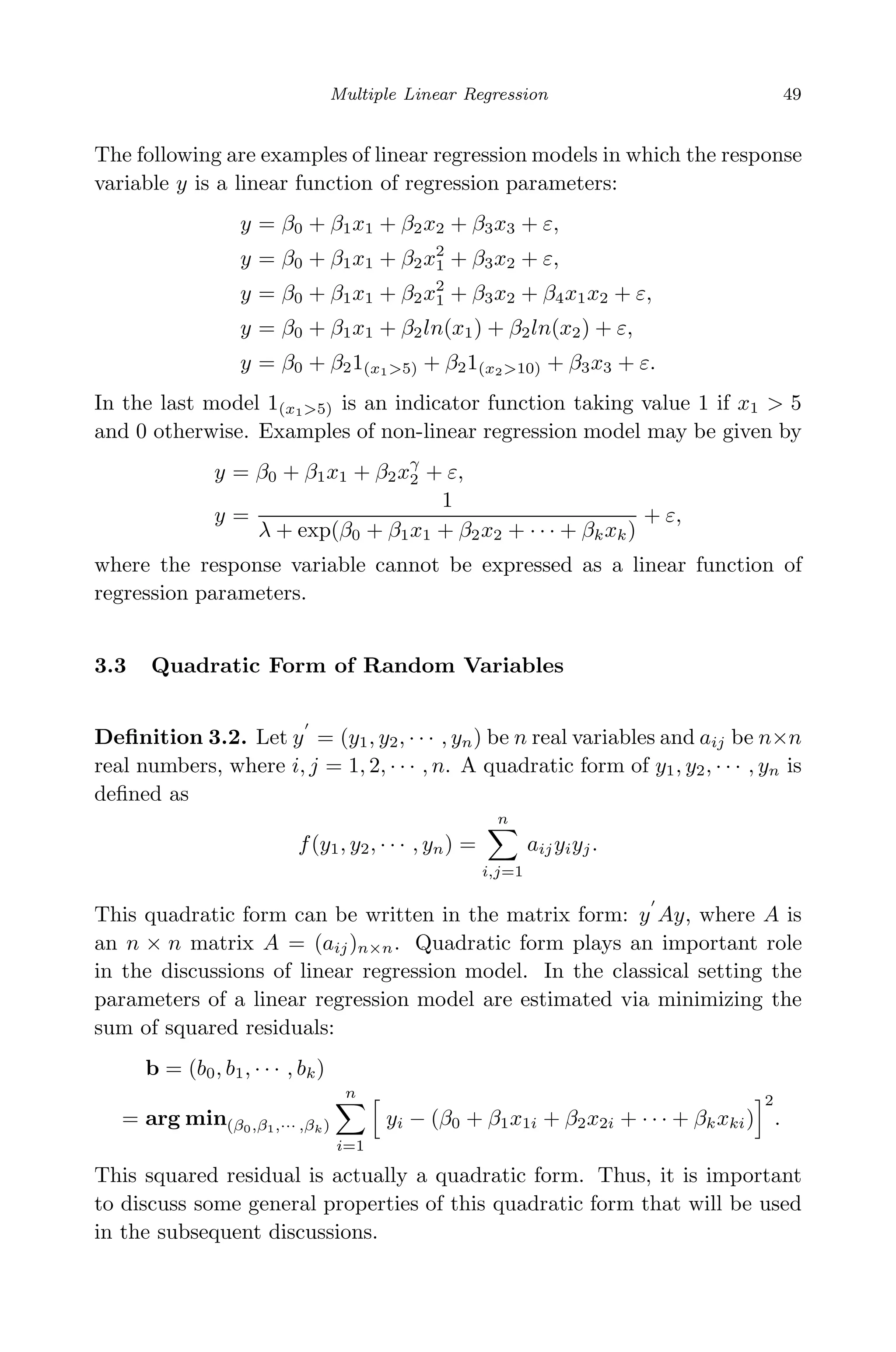 May 7, 2009 10:22 World Scientiﬁc Book - 9in x 6in Regression˙master
Multiple Linear Regression 49
The following are examples of linear regression models in which the response
variable y is a linear function of regression parameters:
y = β0 + β1x1 + β2x2 + β3x3 + ε,
y = β0 + β1x1 + β2x2
1 + β3x2 + ε,
y = β0 + β1x1 + β2x2
1 + β3x2 + β4x1x2 + ε,
y = β0 + β1x1 + β2ln(x1) + β2ln(x2) + ε,
y = β0 + β21(x1>5) + β21(x2>10) + β3x3 + ε.
In the last model 1(x1>5) is an indicator function taking value 1 if x1 > 5
and 0 otherwise. Examples of non-linear regression model may be given by
y = β0 + β1x1 + β2xγ
2 + ε,
y =
1
λ + exp(β0 + β1x1 + β2x2 + · · · + βkxk)
+ ε,
where the response variable cannot be expressed as a linear function of
regression parameters.
3.3 Quadratic Form of Random Variables
Deﬁnition 3.2. Let y = (y1, y2, · · · , yn) be n real variables and aij be n×n
real numbers, where i, j = 1, 2, · · · , n. A quadratic form of y1, y2, · · · , yn is
deﬁned as
f(y1, y2, · · · , yn) =
n
i,j=1
aijyiyj.
This quadratic form can be written in the matrix form: y Ay, where A is
an n × n matrix A = (aij)n×n. Quadratic form plays an important role
in the discussions of linear regression model. In the classical setting the
parameters of a linear regression model are estimated via minimizing the
sum of squared residuals:
b = (b0, b1, · · · , bk)
= arg min(β0,β1,··· ,βk)
n
i=1
yi − (β0 + β1x1i + β2x2i + · · · + βkxki)
2
.
This squared residual is actually a quadratic form. Thus, it is important
to discuss some general properties of this quadratic form that will be used
in the subsequent discussions.
 