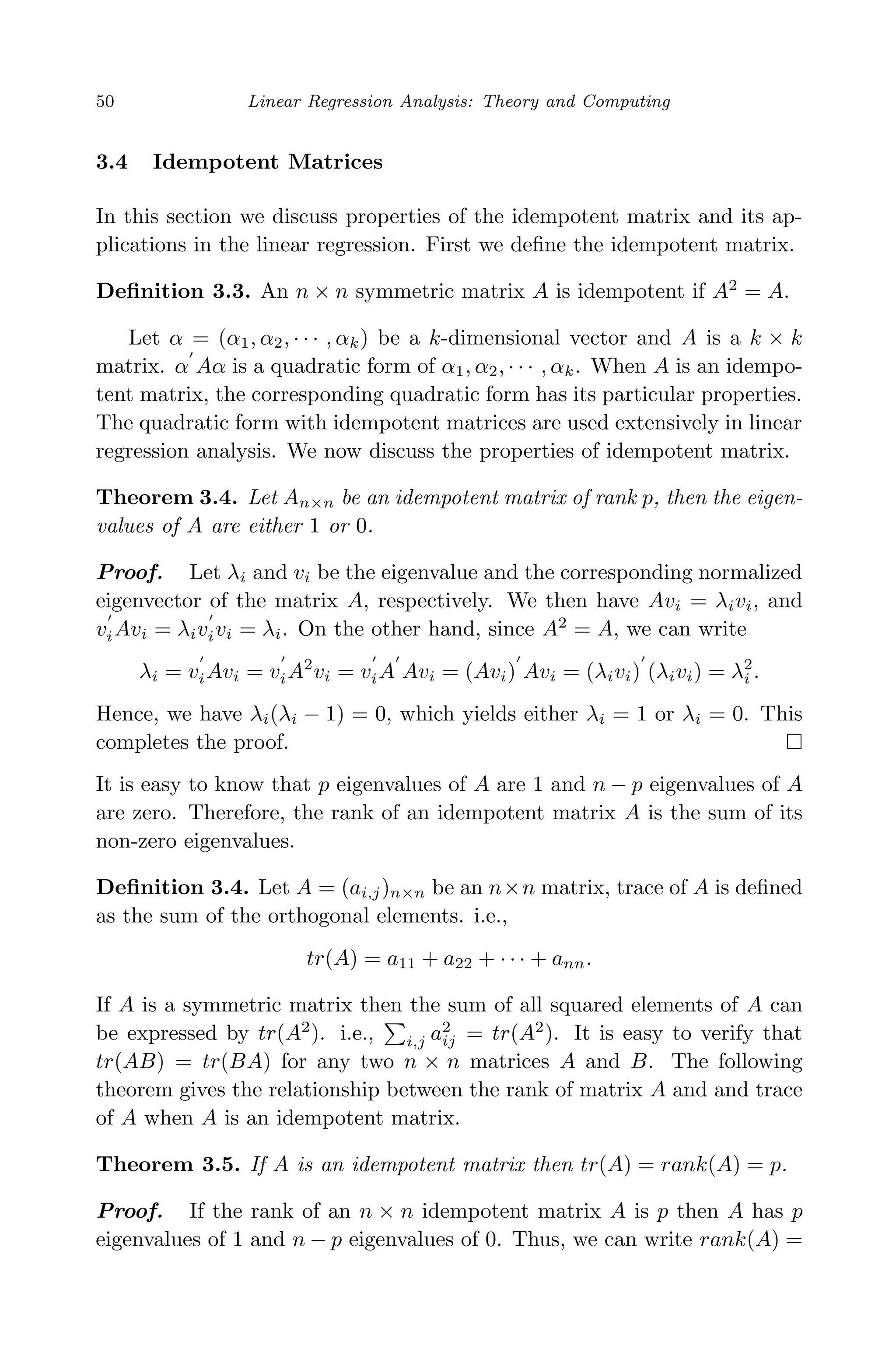 April 29, 2009 11:50 World Scientiﬁc Book - 9in x 6in Regression˙master
50 Linear Regression Analysis: Theory and Computing
3.4 Idempotent Matrices
In this section we discuss properties of the idempotent matrix and its ap-
plications in the linear regression. First we deﬁne the idempotent matrix.
Deﬁnition 3.3. An n × n symmetric matrix A is idempotent if A2
= A.
Let α = (α1, α2, · · · , αk) be a k-dimensional vector and A is a k × k
matrix. α Aα is a quadratic form of α1, α2, · · · , αk. When A is an idempo-
tent matrix, the corresponding quadratic form has its particular properties.
The quadratic form with idempotent matrices are used extensively in linear
regression analysis. We now discuss the properties of idempotent matrix.
Theorem 3.4. Let An×n be an idempotent matrix of rank p, then the eigen-
values of A are either 1 or 0.
Proof. Let λi and vi be the eigenvalue and the corresponding normalized
eigenvector of the matrix A, respectively. We then have Avi = λivi, and
viAvi = λivivi = λi. On the other hand, since A2
= A, we can write
λi = viAvi = viA2
vi = viA Avi = (Avi) Avi = (λivi) (λivi) = λ2
i .
Hence, we have λi(λi − 1) = 0, which yields either λi = 1 or λi = 0. This
completes the proof.
It is easy to know that p eigenvalues of A are 1 and n − p eigenvalues of A
are zero. Therefore, the rank of an idempotent matrix A is the sum of its
non-zero eigenvalues.
Deﬁnition 3.4. Let A = (ai,j)n×n be an n×n matrix, trace of A is deﬁned
as the sum of the orthogonal elements. i.e.,
tr(A) = a11 + a22 + · · · + ann.
If A is a symmetric matrix then the sum of all squared elements of A can
be expressed by tr(A2
). i.e., i,j a2
ij = tr(A2
). It is easy to verify that
tr(AB) = tr(BA) for any two n × n matrices A and B. The following
theorem gives the relationship between the rank of matrix A and and trace
of A when A is an idempotent matrix.
Theorem 3.5. If A is an idempotent matrix then tr(A) = rank(A) = p.
Proof. If the rank of an n × n idempotent matrix A is p then A has p
eigenvalues of 1 and n − p eigenvalues of 0. Thus, we can write rank(A) =
 
