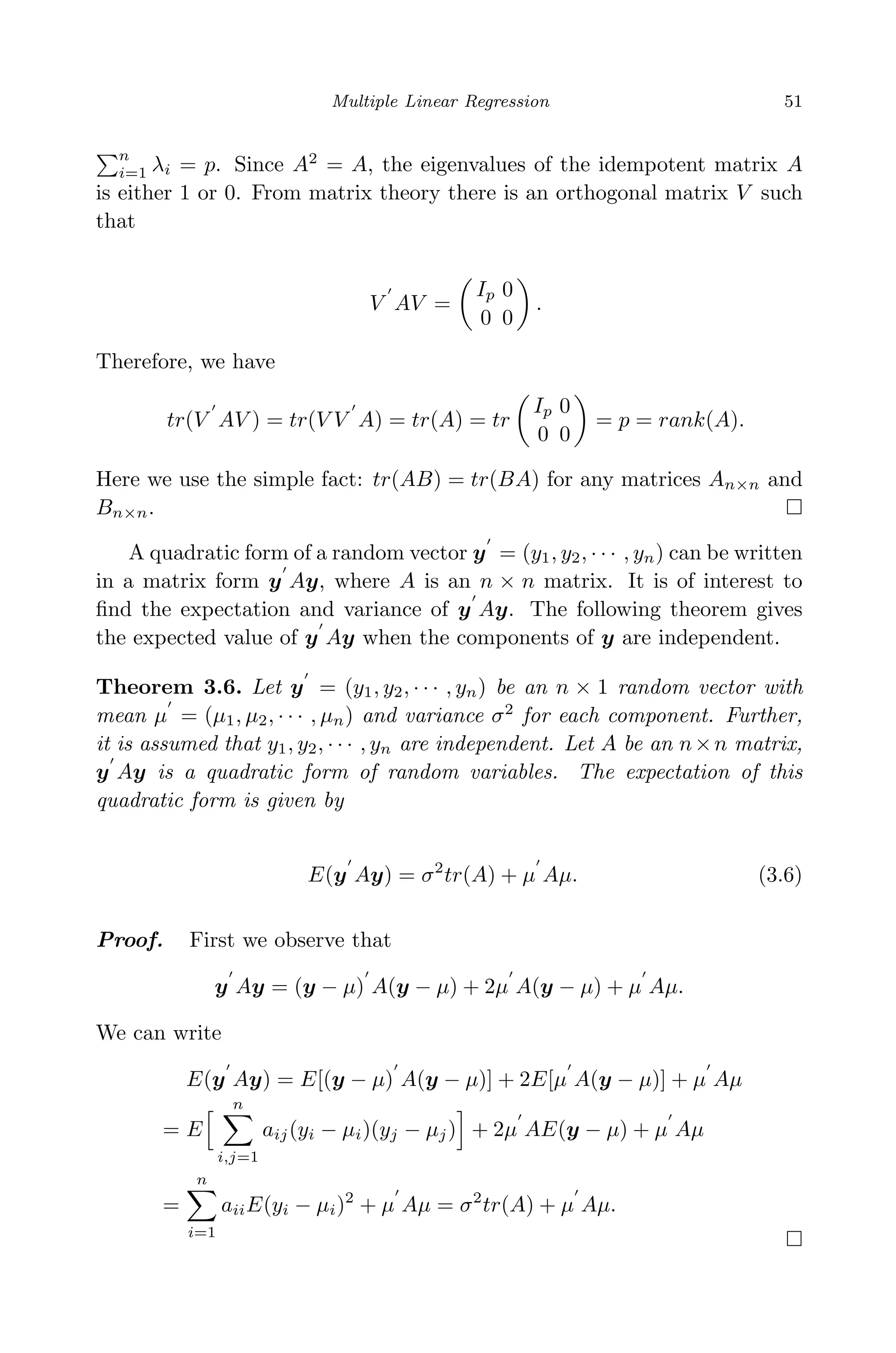 April 29, 2009 11:50 World Scientiﬁc Book - 9in x 6in Regression˙master
Multiple Linear Regression 51
n
i=1 λi = p. Since A2
= A, the eigenvalues of the idempotent matrix A
is either 1 or 0. From matrix theory there is an orthogonal matrix V such
that
V AV =
Ip 0
0 0
.
Therefore, we have
tr(V AV ) = tr(V V A) = tr(A) = tr
Ip 0
0 0
= p = rank(A).
Here we use the simple fact: tr(AB) = tr(BA) for any matrices An×n and
Bn×n.
A quadratic form of a random vector y = (y1, y2, · · · , yn) can be written
in a matrix form y Ay, where A is an n × n matrix. It is of interest to
ﬁnd the expectation and variance of y Ay. The following theorem gives
the expected value of y Ay when the components of y are independent.
Theorem 3.6. Let y = (y1, y2, · · · , yn) be an n × 1 random vector with
mean µ = (µ1, µ2, · · · , µn) and variance σ2
for each component. Further,
it is assumed that y1, y2, · · · , yn are independent. Let A be an n×n matrix,
y Ay is a quadratic form of random variables. The expectation of this
quadratic form is given by
E(y Ay) = σ2
tr(A) + µ Aµ. (3.6)
Proof. First we observe that
y Ay = (y − µ) A(y − µ) + 2µ A(y − µ) + µ Aµ.
We can write
E(y Ay) = E[(y − µ) A(y − µ)] + 2E[µ A(y − µ)] + µ Aµ
= E
n
i,j=1
aij(yi − µi)(yj − µj) + 2µ AE(y − µ) + µ Aµ
=
n
i=1
aiiE(yi − µi)2
+ µ Aµ = σ2
tr(A) + µ Aµ.
 