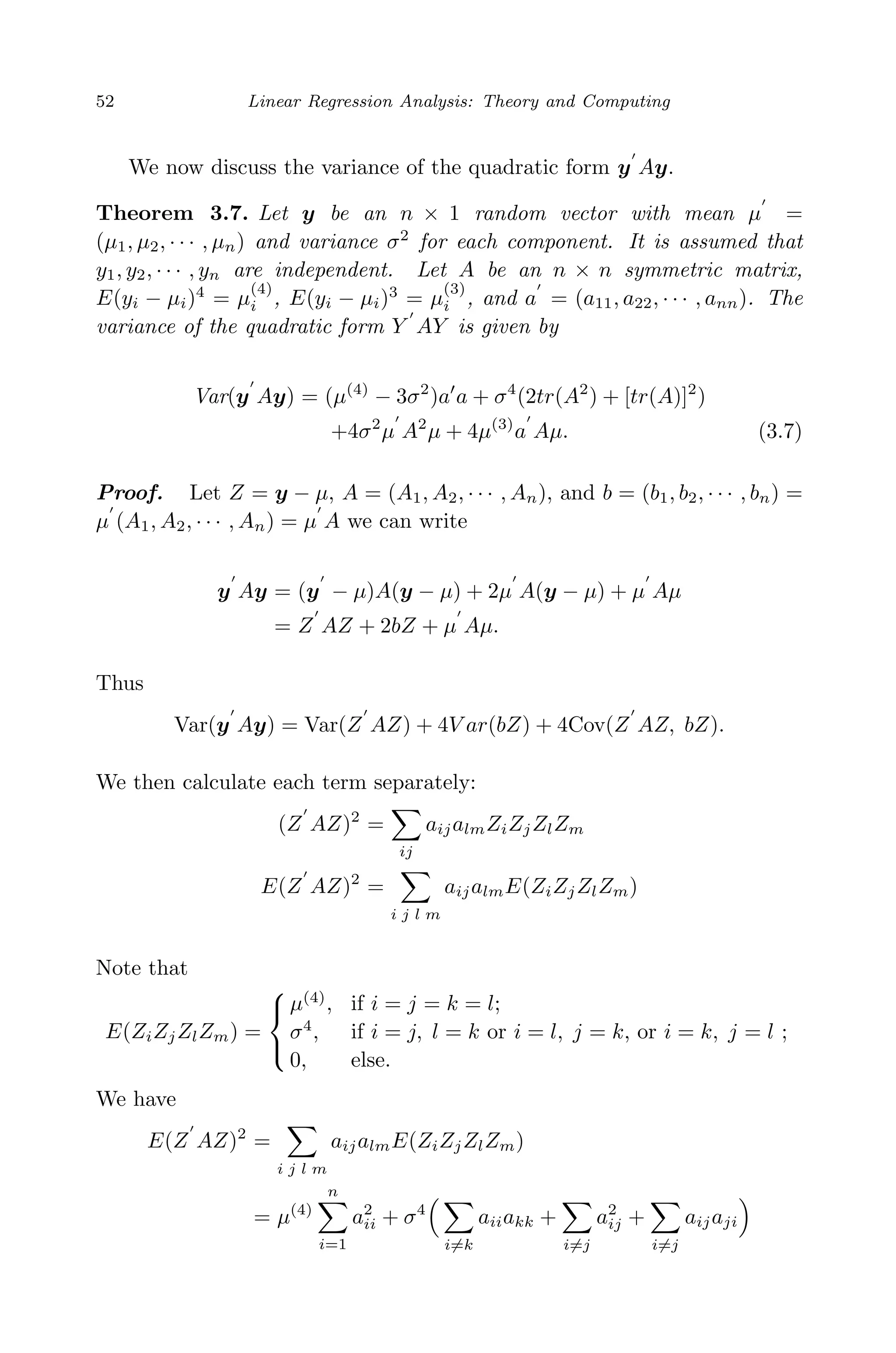 April 29, 2009 11:50 World Scientiﬁc Book - 9in x 6in Regression˙master
52 Linear Regression Analysis: Theory and Computing
We now discuss the variance of the quadratic form y Ay.
Theorem 3.7. Let y be an n × 1 random vector with mean µ =
(µ1, µ2, · · · , µn) and variance σ2
for each component. It is assumed that
y1, y2, · · · , yn are independent. Let A be an n × n symmetric matrix,
E(yi − µi)4
= µ
(4)
i , E(yi − µi)3
= µ
(3)
i , and a = (a11, a22, · · · , ann). The
variance of the quadratic form Y AY is given by
Var(y Ay) = (µ(4)
− 3σ2
)a a + σ4
(2tr(A2
) + [tr(A)]2
)
+4σ2
µ A2
µ + 4µ(3)
a Aµ. (3.7)
Proof. Let Z = y − µ, A = (A1, A2, · · · , An), and b = (b1, b2, · · · , bn) =
µ (A1, A2, · · · , An) = µ A we can write
y Ay = (y − µ)A(y − µ) + 2µ A(y − µ) + µ Aµ
= Z AZ + 2bZ + µ Aµ.
Thus
Var(y Ay) = Var(Z AZ) + 4V ar(bZ) + 4Cov(Z AZ, bZ).
We then calculate each term separately:
(Z AZ)2
=
ij
aijalmZiZjZlZm
E(Z AZ)2
=
i j l m
aijalmE(ZiZjZlZm)
Note that
E(ZiZjZlZm) =



µ(4)
, if i = j = k = l;
σ4
, if i = j, l = k or i = l, j = k, or i = k, j = l ;
0, else.
We have
E(Z AZ)2
=
i j l m
aijalmE(ZiZjZlZm)
= µ(4)
n
i=1
a2
ii + σ4
i=k
aiiakk +
i=j
a2
ij +
i=j
aijaji
 