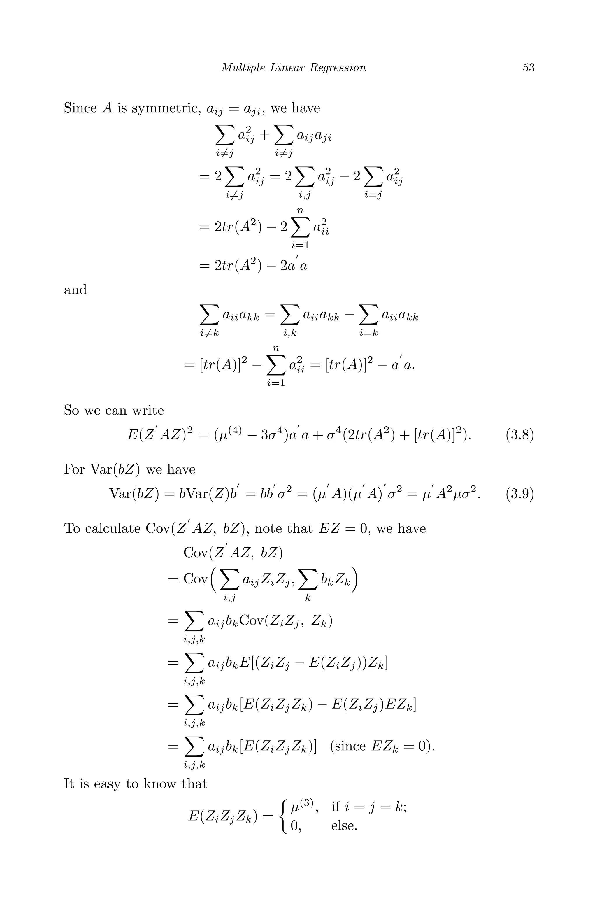 April 29, 2009 11:50 World Scientiﬁc Book - 9in x 6in Regression˙master
Multiple Linear Regression 53
Since A is symmetric, aij = aji, we have
i=j
a2
ij +
i=j
aijaji
= 2
i=j
a2
ij = 2
i,j
a2
ij − 2
i=j
a2
ij
= 2tr(A2
) − 2
n
i=1
a2
ii
= 2tr(A2
) − 2a a
and
i=k
aiiakk =
i,k
aiiakk −
i=k
aiiakk
= [tr(A)]2
−
n
i=1
a2
ii = [tr(A)]2
− a a.
So we can write
E(Z AZ)2
= (µ(4)
− 3σ4
)a a + σ4
(2tr(A2
) + [tr(A)]2
). (3.8)
For Var(bZ) we have
Var(bZ) = bVar(Z)b = bb σ2
= (µ A)(µ A) σ2
= µ A2
µσ2
. (3.9)
To calculate Cov(Z AZ, bZ), note that EZ = 0, we have
Cov(Z AZ, bZ)
= Cov
i,j
aijZiZj,
k
bkZk
=
i,j,k
aijbkCov(ZiZj, Zk)
=
i,j,k
aijbkE[(ZiZj − E(ZiZj))Zk]
=
i,j,k
aijbk[E(ZiZjZk) − E(ZiZj)EZk]
=
i,j,k
aijbk[E(ZiZjZk)] (since EZk = 0).
It is easy to know that
E(ZiZjZk) =
µ(3)
, if i = j = k;
0, else.
 