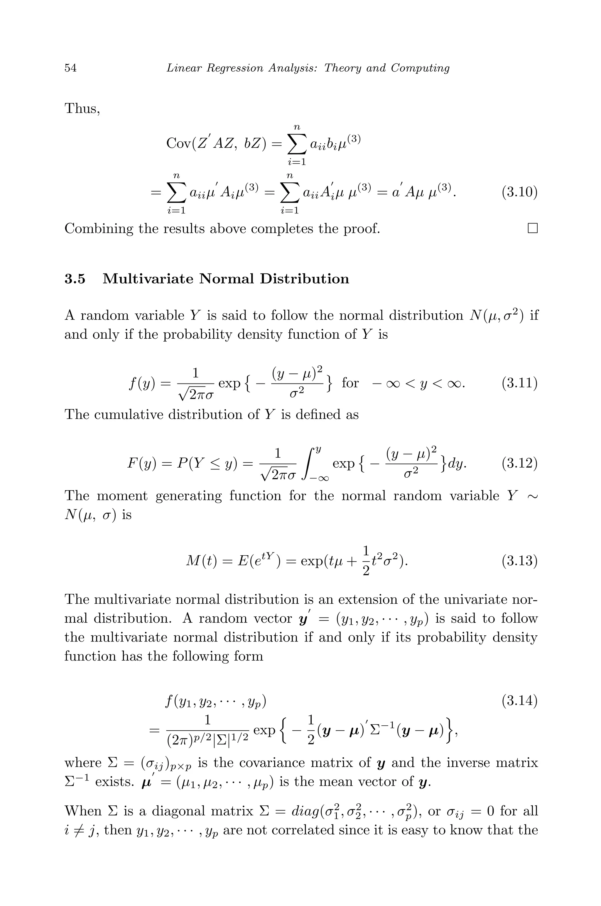 April 29, 2009 11:50 World Scientiﬁc Book - 9in x 6in Regression˙master
54 Linear Regression Analysis: Theory and Computing
Thus,
Cov(Z AZ, bZ) =
n
i=1
aiibiµ(3)
=
n
i=1
aiiµ Aiµ(3)
=
n
i=1
aiiAiµ µ(3)
= a Aµ µ(3)
. (3.10)
Combining the results above completes the proof.
3.5 Multivariate Normal Distribution
A random variable Y is said to follow the normal distribution N(µ, σ2
) if
and only if the probability density function of Y is
f(y) =
1
√
2πσ
exp −
(y − µ)2
σ2
for − ∞ < y < ∞. (3.11)
The cumulative distribution of Y is deﬁned as
F(y) = P(Y ≤ y) =
1
√
2πσ
y
−∞
exp −
(y − µ)2
σ2
dy. (3.12)
The moment generating function for the normal random variable Y ∼
N(µ, σ) is
M(t) = E(etY
) = exp(tµ +
1
2
t2
σ2
). (3.13)
The multivariate normal distribution is an extension of the univariate nor-
mal distribution. A random vector y = (y1, y2, · · · , yp) is said to follow
the multivariate normal distribution if and only if its probability density
function has the following form
f(y1, y2, · · · , yp) (3.14)
=
1
(2π)p/2|Σ|1/2
exp −
1
2
(y − µ) Σ−1
(y − µ) ,
where Σ = (σij)p×p is the covariance matrix of y and the inverse matrix
Σ−1
exists. µ = (µ1, µ2, · · · , µp) is the mean vector of y.
When Σ is a diagonal matrix Σ = diag(σ2
1, σ2
2, · · · , σ2
p), or σij = 0 for all
i = j, then y1, y2, · · · , yp are not correlated since it is easy to know that the
 