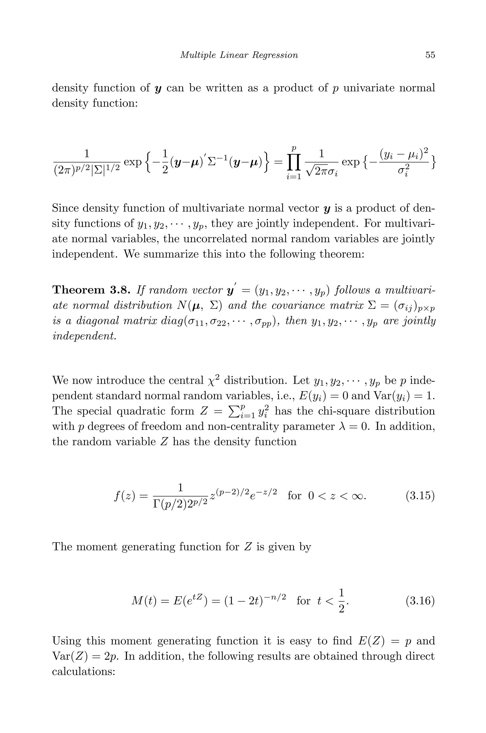 April 29, 2009 11:50 World Scientiﬁc Book - 9in x 6in Regression˙master
Multiple Linear Regression 55
density function of y can be written as a product of p univariate normal
density function:
1
(2π)p/2|Σ|1/2
exp −
1
2
(y−µ) Σ−1
(y−µ) =
p
i=1
1
√
2πσi
exp −
(yi − µi)2
σ2
i
Since density function of multivariate normal vector y is a product of den-
sity functions of y1, y2, · · · , yp, they are jointly independent. For multivari-
ate normal variables, the uncorrelated normal random variables are jointly
independent. We summarize this into the following theorem:
Theorem 3.8. If random vector y = (y1, y2, · · · , yp) follows a multivari-
ate normal distribution N(µ, Σ) and the covariance matrix Σ = (σij)p×p
is a diagonal matrix diag(σ11, σ22, · · · , σpp), then y1, y2, · · · , yp are jointly
independent.
We now introduce the central χ2
distribution. Let y1, y2, · · · , yp be p inde-
pendent standard normal random variables, i.e., E(yi) = 0 and Var(yi) = 1.
The special quadratic form Z =
p
i=1 y2
i has the chi-square distribution
with p degrees of freedom and non-centrality parameter λ = 0. In addition,
the random variable Z has the density function
f(z) =
1
Γ(p/2)2p/2
z(p−2)/2
e−z/2
for 0 < z < ∞. (3.15)
The moment generating function for Z is given by
M(t) = E(etZ
) = (1 − 2t)−n/2
for t <
1
2
. (3.16)
Using this moment generating function it is easy to ﬁnd E(Z) = p and
Var(Z) = 2p. In addition, the following results are obtained through direct
calculations:
 