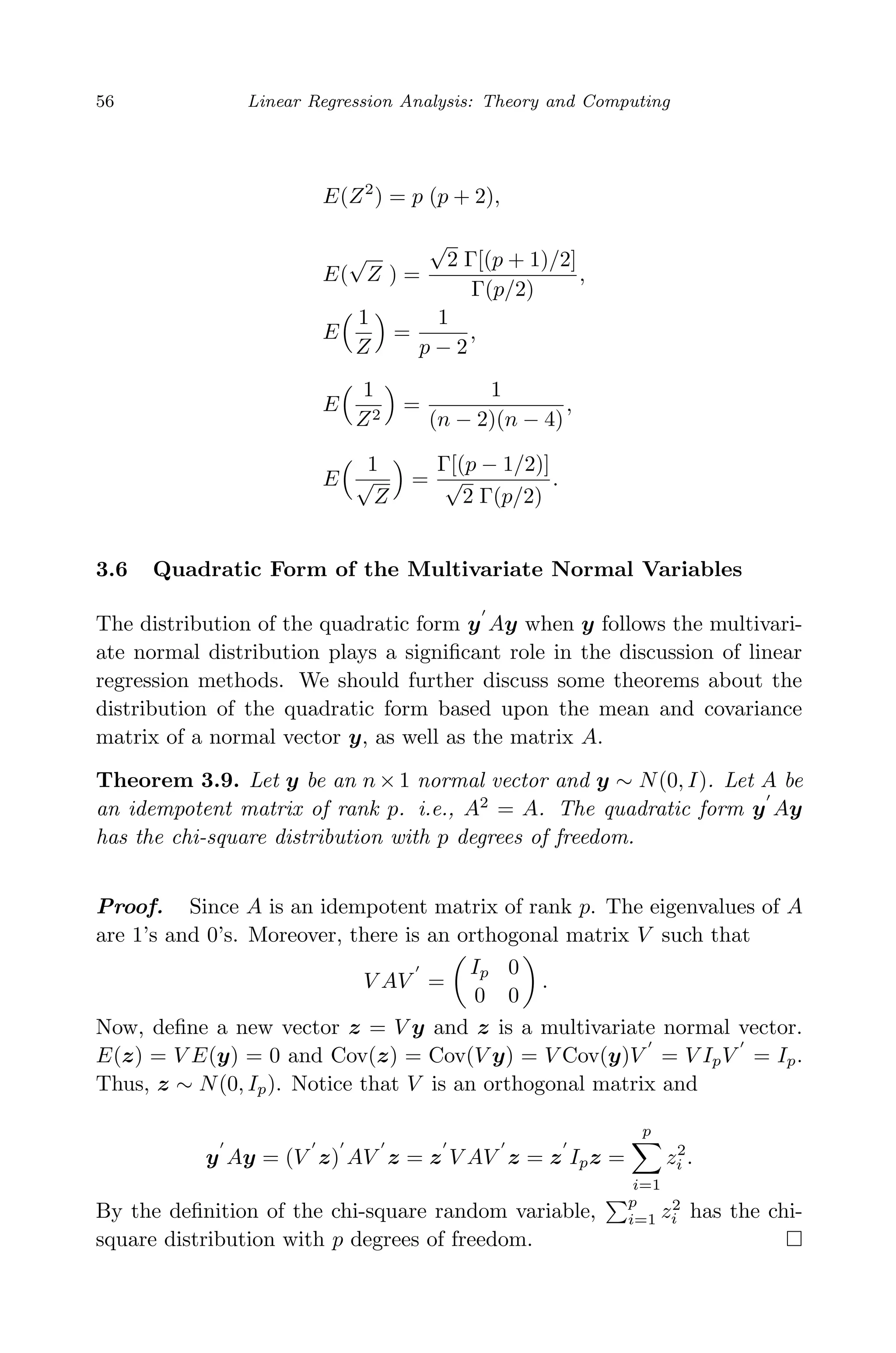 April 29, 2009 11:50 World Scientiﬁc Book - 9in x 6in Regression˙master
56 Linear Regression Analysis: Theory and Computing
E(Z2
) = p (p + 2),
E(
√
Z ) =
√
2 Γ[(p + 1)/2]
Γ(p/2)
,
E
1
Z
=
1
p − 2
,
E
1
Z2
=
1
(n − 2)(n − 4)
,
E
1
√
Z
=
Γ[(p − 1/2)]
√
2 Γ(p/2)
.
3.6 Quadratic Form of the Multivariate Normal Variables
The distribution of the quadratic form y Ay when y follows the multivari-
ate normal distribution plays a signiﬁcant role in the discussion of linear
regression methods. We should further discuss some theorems about the
distribution of the quadratic form based upon the mean and covariance
matrix of a normal vector y, as well as the matrix A.
Theorem 3.9. Let y be an n × 1 normal vector and y ∼ N(0, I). Let A be
an idempotent matrix of rank p. i.e., A2
= A. The quadratic form y Ay
has the chi-square distribution with p degrees of freedom.
Proof. Since A is an idempotent matrix of rank p. The eigenvalues of A
are 1’s and 0’s. Moreover, there is an orthogonal matrix V such that
V AV =
Ip 0
0 0
.
Now, deﬁne a new vector z = V y and z is a multivariate normal vector.
E(z) = V E(y) = 0 and Cov(z) = Cov(V y) = V Cov(y)V = V IpV = Ip.
Thus, z ∼ N(0, Ip). Notice that V is an orthogonal matrix and
y Ay = (V z) AV z = z V AV z = z Ipz =
p
i=1
z2
i .
By the deﬁnition of the chi-square random variable,
p
i=1 z2
i has the chi-
square distribution with p degrees of freedom.
 