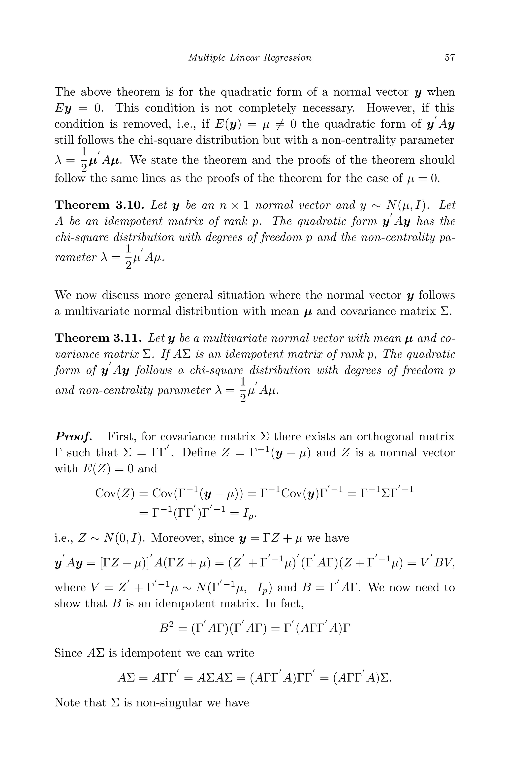 April 29, 2009 11:50 World Scientiﬁc Book - 9in x 6in Regression˙master
Multiple Linear Regression 57
The above theorem is for the quadratic form of a normal vector y when
Ey = 0. This condition is not completely necessary. However, if this
condition is removed, i.e., if E(y) = µ = 0 the quadratic form of y Ay
still follows the chi-square distribution but with a non-centrality parameter
λ =
1
2
µ Aµ. We state the theorem and the proofs of the theorem should
follow the same lines as the proofs of the theorem for the case of µ = 0.
Theorem 3.10. Let y be an n × 1 normal vector and y ∼ N(µ, I). Let
A be an idempotent matrix of rank p. The quadratic form y Ay has the
chi-square distribution with degrees of freedom p and the non-centrality pa-
rameter λ =
1
2
µ Aµ.
We now discuss more general situation where the normal vector y follows
a multivariate normal distribution with mean µ and covariance matrix Σ.
Theorem 3.11. Let y be a multivariate normal vector with mean µ and co-
variance matrix Σ. If AΣ is an idempotent matrix of rank p, The quadratic
form of y Ay follows a chi-square distribution with degrees of freedom p
and non-centrality parameter λ =
1
2
µ Aµ.
Proof. First, for covariance matrix Σ there exists an orthogonal matrix
Γ such that Σ = ΓΓ . Deﬁne Z = Γ−1
(y − µ) and Z is a normal vector
with E(Z) = 0 and
Cov(Z) = Cov(Γ−1
(y − µ)) = Γ−1
Cov(y)Γ −1
= Γ−1
ΣΓ −1
= Γ−1
(ΓΓ )Γ −1
= Ip.
i.e., Z ∼ N(0, I). Moreover, since y = ΓZ + µ we have
y Ay = [ΓZ + µ)] A(ΓZ + µ) = (Z + Γ −1
µ) (Γ AΓ)(Z + Γ −1
µ) = V BV,
where V = Z + Γ −1
µ ∼ N(Γ −1
µ, Ip) and B = Γ AΓ. We now need to
show that B is an idempotent matrix. In fact,
B2
= (Γ AΓ)(Γ AΓ) = Γ (AΓΓ A)Γ
Since AΣ is idempotent we can write
AΣ = AΓΓ = AΣAΣ = (AΓΓ A)ΓΓ = (AΓΓ A)Σ.
Note that Σ is non-singular we have
 
