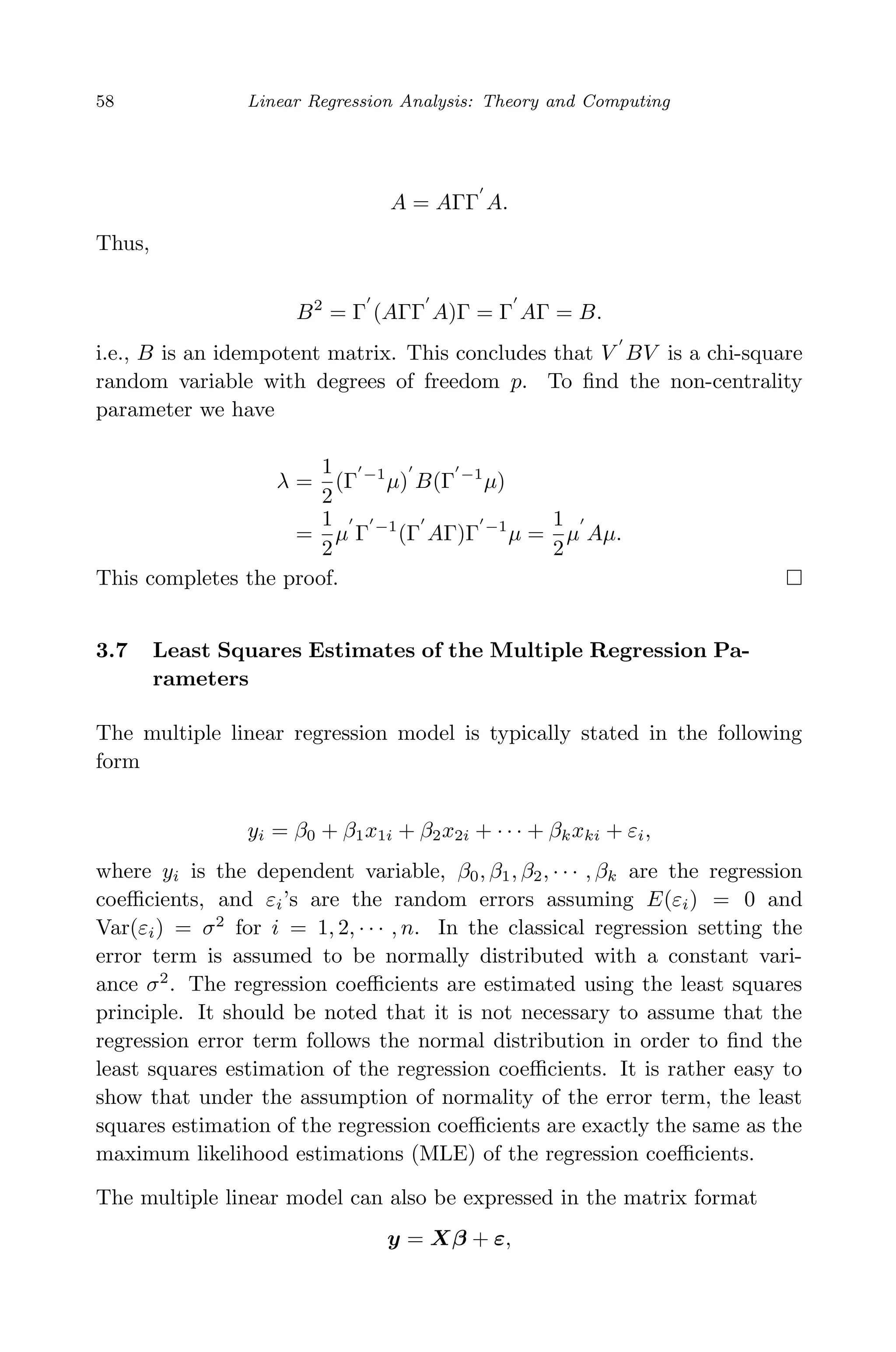 April 29, 2009 11:50 World Scientiﬁc Book - 9in x 6in Regression˙master
58 Linear Regression Analysis: Theory and Computing
A = AΓΓ A.
Thus,
B2
= Γ (AΓΓ A)Γ = Γ AΓ = B.
i.e., B is an idempotent matrix. This concludes that V BV is a chi-square
random variable with degrees of freedom p. To ﬁnd the non-centrality
parameter we have
λ =
1
2
(Γ −1
µ) B(Γ −1
µ)
=
1
2
µ Γ −1
(Γ AΓ)Γ −1
µ =
1
2
µ Aµ.
This completes the proof.
3.7 Least Squares Estimates of the Multiple Regression Pa-
rameters
The multiple linear regression model is typically stated in the following
form
yi = β0 + β1x1i + β2x2i + · · · + βkxki + εi,
where yi is the dependent variable, β0, β1, β2, · · · , βk are the regression
coeﬃcients, and εi’s are the random errors assuming E(εi) = 0 and
Var(εi) = σ2
for i = 1, 2, · · · , n. In the classical regression setting the
error term is assumed to be normally distributed with a constant vari-
ance σ2
. The regression coeﬃcients are estimated using the least squares
principle. It should be noted that it is not necessary to assume that the
regression error term follows the normal distribution in order to ﬁnd the
least squares estimation of the regression coeﬃcients. It is rather easy to
show that under the assumption of normality of the error term, the least
squares estimation of the regression coeﬃcients are exactly the same as the
maximum likelihood estimations (MLE) of the regression coeﬃcients.
The multiple linear model can also be expressed in the matrix format
y = Xβ + ε,
 