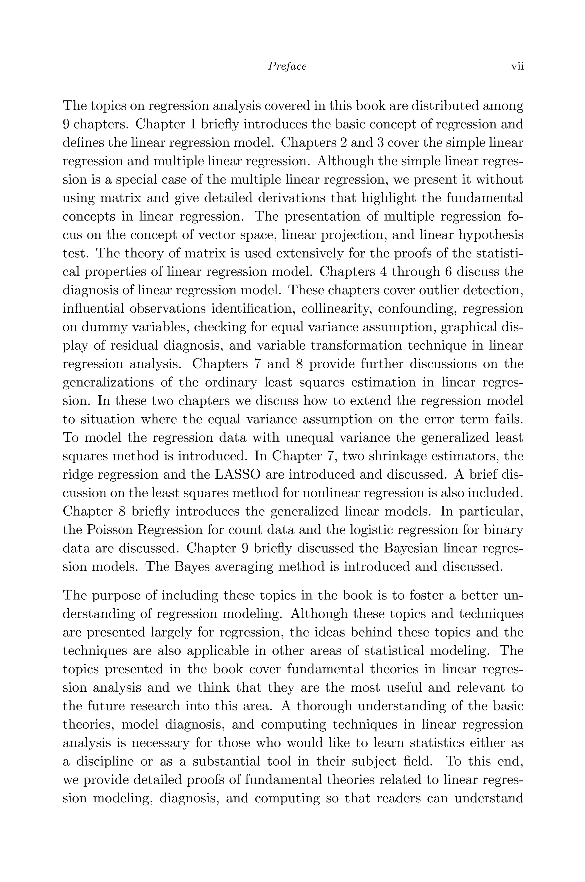 April 29, 2009 11:50 World Scientiﬁc Book - 9in x 6in Regression˙master
Preface vii
The topics on regression analysis covered in this book are distributed among
9 chapters. Chapter 1 brieﬂy introduces the basic concept of regression and
deﬁnes the linear regression model. Chapters 2 and 3 cover the simple linear
regression and multiple linear regression. Although the simple linear regres-
sion is a special case of the multiple linear regression, we present it without
using matrix and give detailed derivations that highlight the fundamental
concepts in linear regression. The presentation of multiple regression fo-
cus on the concept of vector space, linear projection, and linear hypothesis
test. The theory of matrix is used extensively for the proofs of the statisti-
cal properties of linear regression model. Chapters 4 through 6 discuss the
diagnosis of linear regression model. These chapters cover outlier detection,
inﬂuential observations identiﬁcation, collinearity, confounding, regression
on dummy variables, checking for equal variance assumption, graphical dis-
play of residual diagnosis, and variable transformation technique in linear
regression analysis. Chapters 7 and 8 provide further discussions on the
generalizations of the ordinary least squares estimation in linear regres-
sion. In these two chapters we discuss how to extend the regression model
to situation where the equal variance assumption on the error term fails.
To model the regression data with unequal variance the generalized least
squares method is introduced. In Chapter 7, two shrinkage estimators, the
ridge regression and the LASSO are introduced and discussed. A brief dis-
cussion on the least squares method for nonlinear regression is also included.
Chapter 8 brieﬂy introduces the generalized linear models. In particular,
the Poisson Regression for count data and the logistic regression for binary
data are discussed. Chapter 9 brieﬂy discussed the Bayesian linear regres-
sion models. The Bayes averaging method is introduced and discussed.
The purpose of including these topics in the book is to foster a better un-
derstanding of regression modeling. Although these topics and techniques
are presented largely for regression, the ideas behind these topics and the
techniques are also applicable in other areas of statistical modeling. The
topics presented in the book cover fundamental theories in linear regres-
sion analysis and we think that they are the most useful and relevant to
the future research into this area. A thorough understanding of the basic
theories, model diagnosis, and computing techniques in linear regression
analysis is necessary for those who would like to learn statistics either as
a discipline or as a substantial tool in their subject ﬁeld. To this end,
we provide detailed proofs of fundamental theories related to linear regres-
sion modeling, diagnosis, and computing so that readers can understand
 