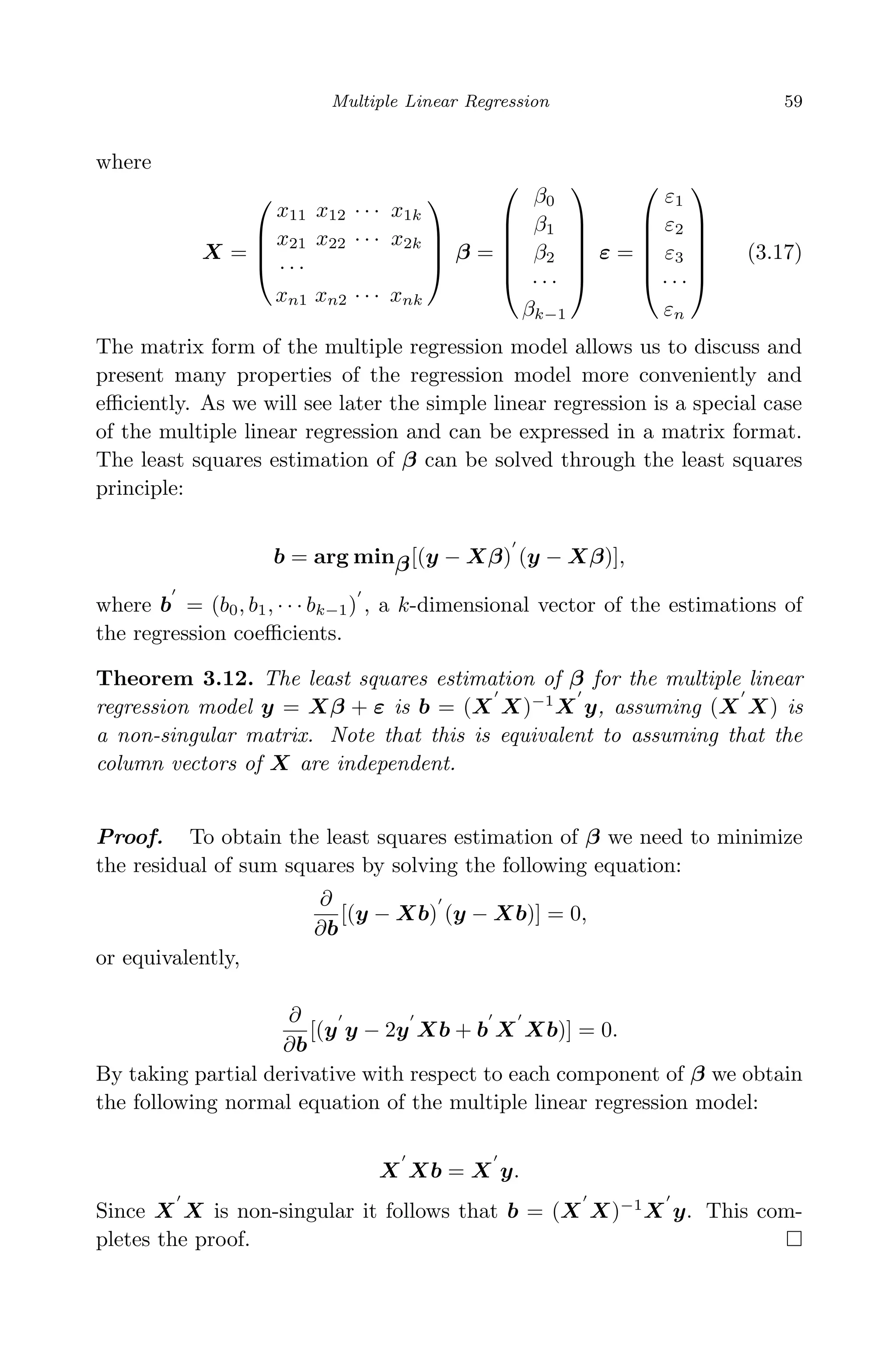 April 29, 2009 11:50 World Scientiﬁc Book - 9in x 6in Regression˙master
Multiple Linear Regression 59
where
X =




x11 x12 · · · x1k
x21 x22 · · · x2k
· · ·
xn1 xn2 · · · xnk



 β =






β0
β1
β2
· · ·
βk−1






ε =






ε1
ε2
ε3
· · ·
εn






(3.17)
The matrix form of the multiple regression model allows us to discuss and
present many properties of the regression model more conveniently and
eﬃciently. As we will see later the simple linear regression is a special case
of the multiple linear regression and can be expressed in a matrix format.
The least squares estimation of β can be solved through the least squares
principle:
b = arg minβ[(y − Xβ) (y − Xβ)],
where b = (b0, b1, · · · bk−1) , a k-dimensional vector of the estimations of
the regression coeﬃcients.
Theorem 3.12. The least squares estimation of β for the multiple linear
regression model y = Xβ + ε is b = (X X)−1
X y, assuming (X X) is
a non-singular matrix. Note that this is equivalent to assuming that the
column vectors of X are independent.
Proof. To obtain the least squares estimation of β we need to minimize
the residual of sum squares by solving the following equation:
∂
∂b
[(y − Xb) (y − Xb)] = 0,
or equivalently,
∂
∂b
[(y y − 2y Xb + b X Xb)] = 0.
By taking partial derivative with respect to each component of β we obtain
the following normal equation of the multiple linear regression model:
X Xb = X y.
Since X X is non-singular it follows that b = (X X)−1
X y. This com-
pletes the proof.
 
