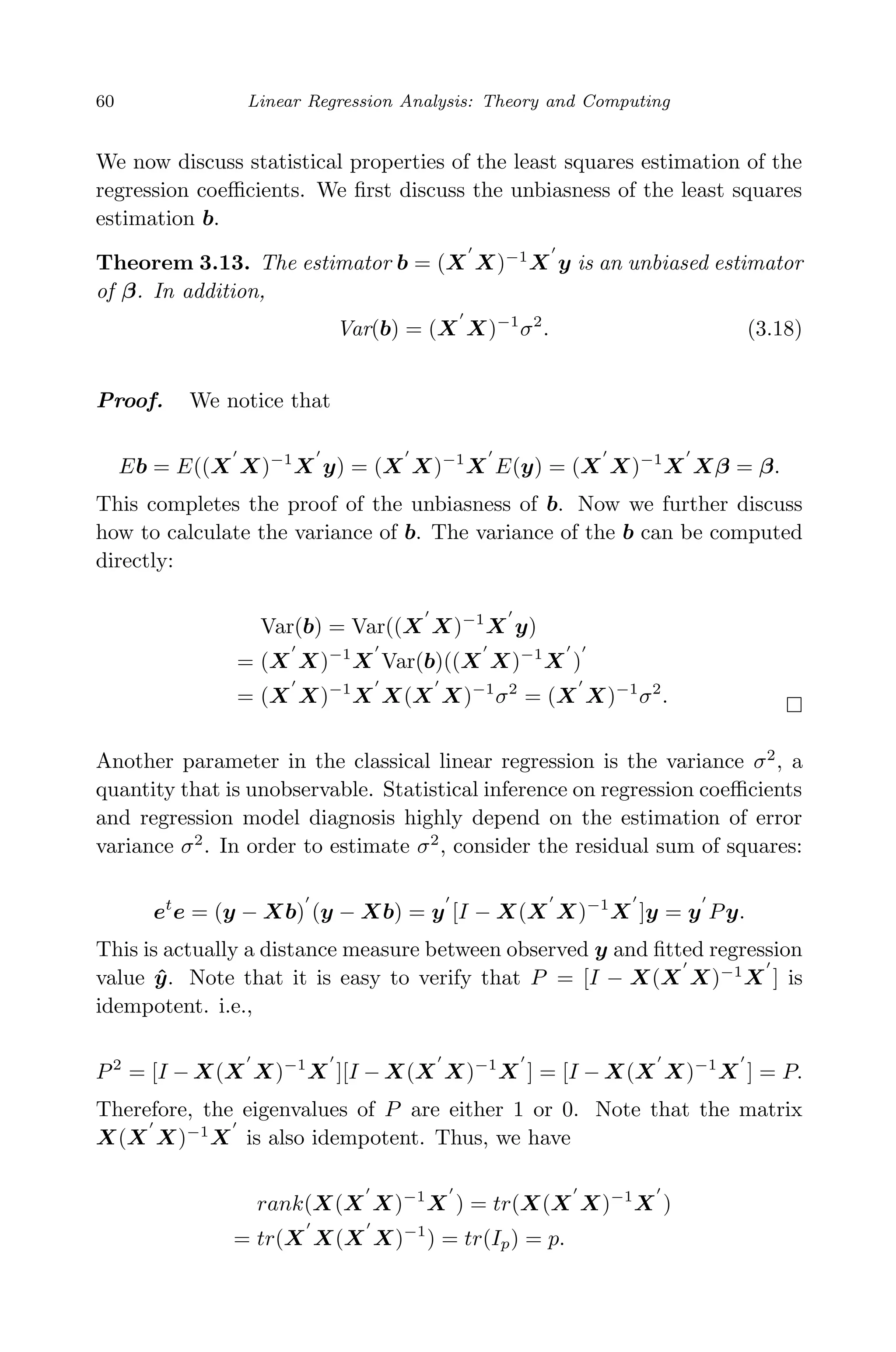 April 29, 2009 11:50 World Scientiﬁc Book - 9in x 6in Regression˙master
60 Linear Regression Analysis: Theory and Computing
We now discuss statistical properties of the least squares estimation of the
regression coeﬃcients. We ﬁrst discuss the unbiasness of the least squares
estimation b.
Theorem 3.13. The estimator b = (X X)−1
X y is an unbiased estimator
of β. In addition,
Var(b) = (X X)−1
σ2
. (3.18)
Proof. We notice that
Eb = E((X X)−1
X y) = (X X)−1
X E(y) = (X X)−1
X Xβ = β.
This completes the proof of the unbiasness of b. Now we further discuss
how to calculate the variance of b. The variance of the b can be computed
directly:
Var(b) = Var((X X)−1
X y)
= (X X)−1
X Var(b)((X X)−1
X )
= (X X)−1
X X(X X)−1
σ2
= (X X)−1
σ2
.
Another parameter in the classical linear regression is the variance σ2
, a
quantity that is unobservable. Statistical inference on regression coeﬃcients
and regression model diagnosis highly depend on the estimation of error
variance σ2
. In order to estimate σ2
, consider the residual sum of squares:
et
e = (y − Xb) (y − Xb) = y [I − X(X X)−1
X ]y = y Py.
This is actually a distance measure between observed y and ﬁtted regression
value ˆy. Note that it is easy to verify that P = [I − X(X X)−1
X ] is
idempotent. i.e.,
P2
= [I − X(X X)−1
X ][I − X(X X)−1
X ] = [I − X(X X)−1
X ] = P.
Therefore, the eigenvalues of P are either 1 or 0. Note that the matrix
X(X X)−1
X is also idempotent. Thus, we have
rank(X(X X)−1
X ) = tr(X(X X)−1
X )
= tr(X X(X X)−1
) = tr(Ip) = p.
 