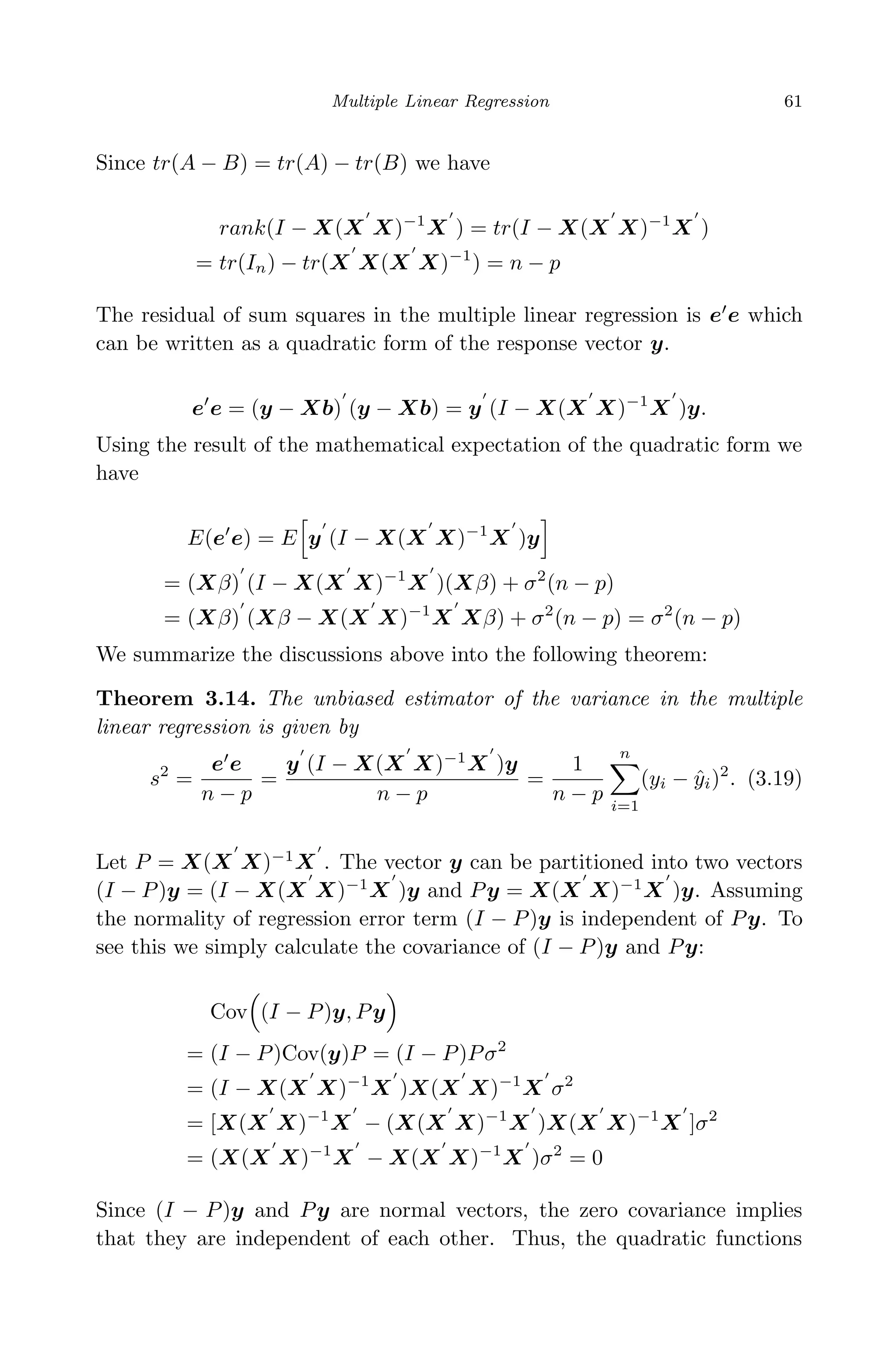 April 29, 2009 11:50 World Scientiﬁc Book - 9in x 6in Regression˙master
Multiple Linear Regression 61
Since tr(A − B) = tr(A) − tr(B) we have
rank(I − X(X X)−1
X ) = tr(I − X(X X)−1
X )
= tr(In) − tr(X X(X X)−1
) = n − p
The residual of sum squares in the multiple linear regression is e e which
can be written as a quadratic form of the response vector y.
e e = (y − Xb) (y − Xb) = y (I − X(X X)−1
X )y.
Using the result of the mathematical expectation of the quadratic form we
have
E(e e) = E y (I − X(X X)−1
X )y
= (Xβ) (I − X(X X)−1
X )(Xβ) + σ2
(n − p)
= (Xβ) (Xβ − X(X X)−1
X Xβ) + σ2
(n − p) = σ2
(n − p)
We summarize the discussions above into the following theorem:
Theorem 3.14. The unbiased estimator of the variance in the multiple
linear regression is given by
s2
=
e e
n − p
=
y (I − X(X X)−1
X )y
n − p
=
1
n − p
n
i=1
(yi − ˆyi)2
. (3.19)
Let P = X(X X)−1
X . The vector y can be partitioned into two vectors
(I − P)y = (I − X(X X)−1
X )y and Py = X(X X)−1
X )y. Assuming
the normality of regression error term (I − P)y is independent of Py. To
see this we simply calculate the covariance of (I − P)y and Py:
Cov (I − P)y, Py
= (I − P)Cov(y)P = (I − P)Pσ2
= (I − X(X X)−1
X )X(X X)−1
X σ2
= [X(X X)−1
X − (X(X X)−1
X )X(X X)−1
X ]σ2
= (X(X X)−1
X − X(X X)−1
X )σ2
= 0
Since (I − P)y and Py are normal vectors, the zero covariance implies
that they are independent of each other. Thus, the quadratic functions
 