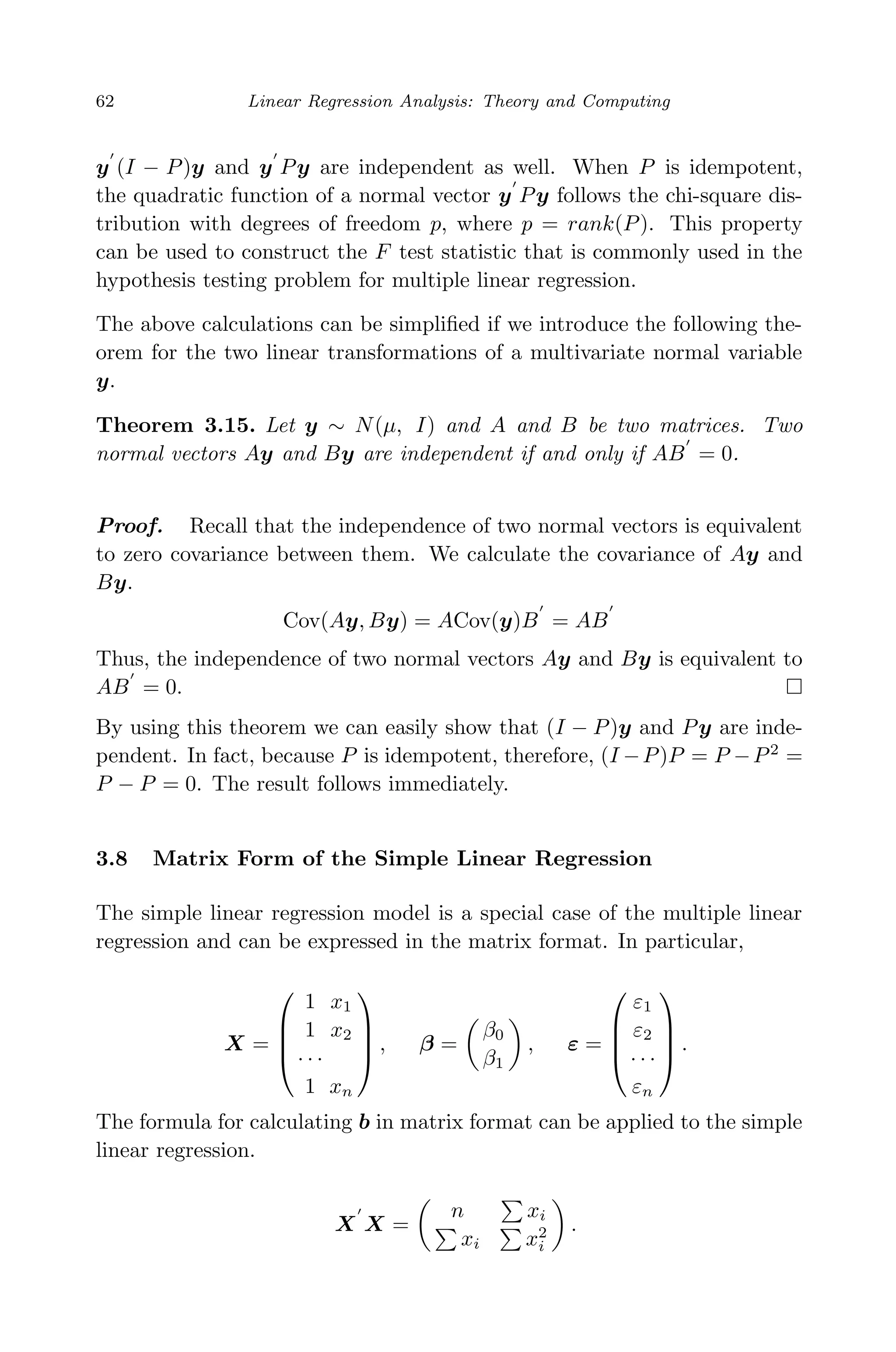 April 29, 2009 11:50 World Scientiﬁc Book - 9in x 6in Regression˙master
62 Linear Regression Analysis: Theory and Computing
y (I − P)y and y Py are independent as well. When P is idempotent,
the quadratic function of a normal vector y Py follows the chi-square dis-
tribution with degrees of freedom p, where p = rank(P). This property
can be used to construct the F test statistic that is commonly used in the
hypothesis testing problem for multiple linear regression.
The above calculations can be simpliﬁed if we introduce the following the-
orem for the two linear transformations of a multivariate normal variable
y.
Theorem 3.15. Let y ∼ N(µ, I) and A and B be two matrices. Two
normal vectors Ay and By are independent if and only if AB = 0.
Proof. Recall that the independence of two normal vectors is equivalent
to zero covariance between them. We calculate the covariance of Ay and
By.
Cov(Ay, By) = ACov(y)B = AB
Thus, the independence of two normal vectors Ay and By is equivalent to
AB = 0.
By using this theorem we can easily show that (I − P)y and Py are inde-
pendent. In fact, because P is idempotent, therefore, (I −P)P = P −P2
=
P − P = 0. The result follows immediately.
3.8 Matrix Form of the Simple Linear Regression
The simple linear regression model is a special case of the multiple linear
regression and can be expressed in the matrix format. In particular,
X =




1 x1
1 x2
· · ·
1 xn



 , β =
β0
β1
, ε =




ε1
ε2
· · ·
εn



 .
The formula for calculating b in matrix format can be applied to the simple
linear regression.
X X =
n xi
xi x2
i
.
 
