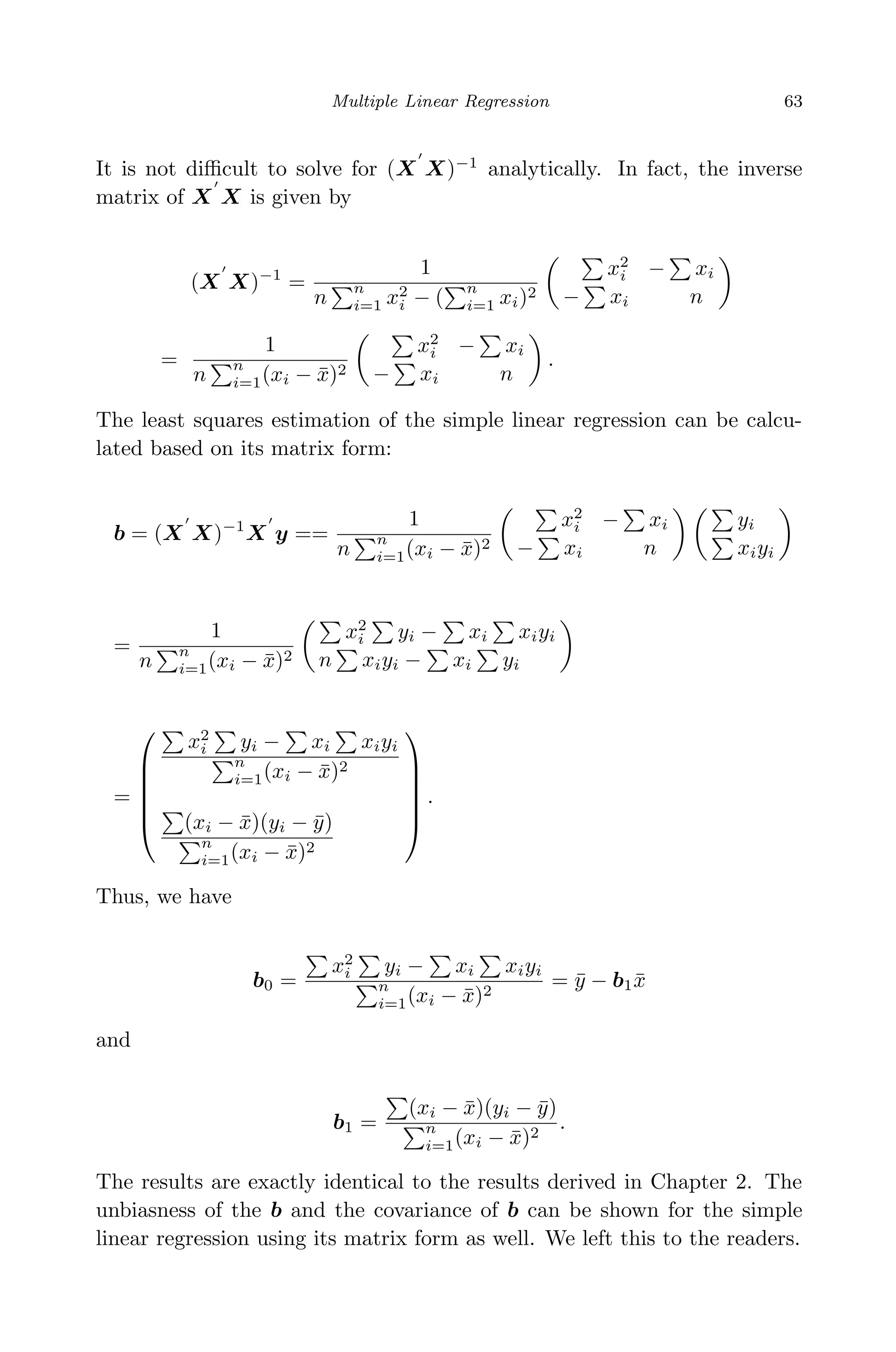 April 29, 2009 11:50 World Scientiﬁc Book - 9in x 6in Regression˙master
Multiple Linear Regression 63
It is not diﬃcult to solve for (X X)−1
analytically. In fact, the inverse
matrix of X X is given by
(X X)−1
=
1
n
n
i=1 x2
i − (
n
i=1 xi)2
x2
i − xi
− xi n
=
1
n
n
i=1(xi − ¯x)2
x2
i − xi
− xi n
.
The least squares estimation of the simple linear regression can be calcu-
lated based on its matrix form:
b = (X X)−1
X y ==
1
n
n
i=1(xi − ¯x)2
x2
i − xi
− xi n
yi
xiyi
=
1
n
n
i=1(xi − ¯x)2
x2
i yi − xi xiyi
n xiyi − xi yi
=






x2
i yi − xi xiyi
n
i=1(xi − ¯x)2
(xi − ¯x)(yi − ¯y)
n
i=1(xi − ¯x)2






.
Thus, we have
b0 =
x2
i yi − xi xiyi
n
i=1(xi − ¯x)2
= ¯y − b1 ¯x
and
b1 =
(xi − ¯x)(yi − ¯y)
n
i=1(xi − ¯x)2
.
The results are exactly identical to the results derived in Chapter 2. The
unbiasness of the b and the covariance of b can be shown for the simple
linear regression using its matrix form as well. We left this to the readers.
 