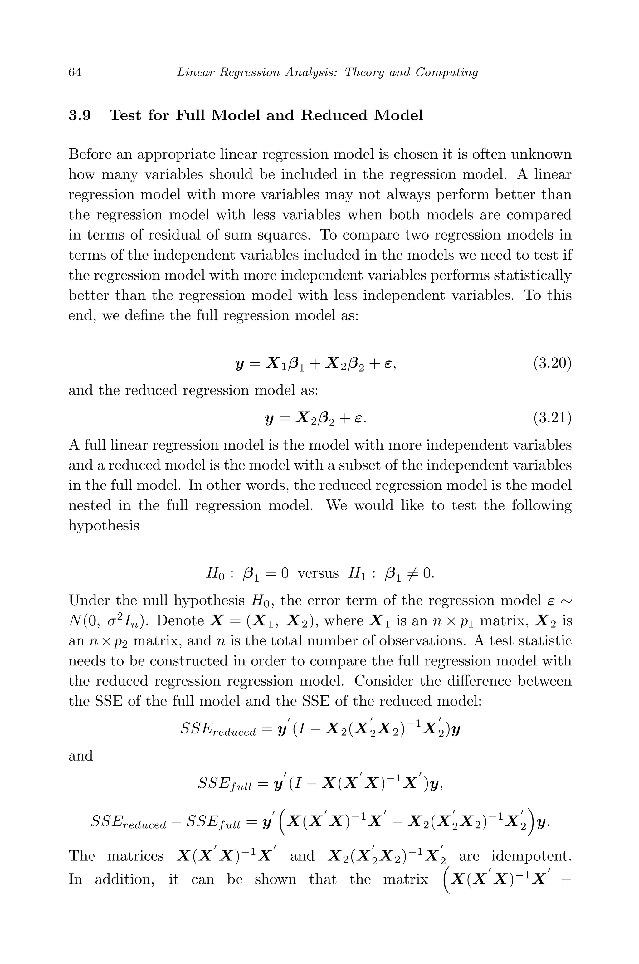 April 29, 2009 11:50 World Scientiﬁc Book - 9in x 6in Regression˙master
64 Linear Regression Analysis: Theory and Computing
3.9 Test for Full Model and Reduced Model
Before an appropriate linear regression model is chosen it is often unknown
how many variables should be included in the regression model. A linear
regression model with more variables may not always perform better than
the regression model with less variables when both models are compared
in terms of residual of sum squares. To compare two regression models in
terms of the independent variables included in the models we need to test if
the regression model with more independent variables performs statistically
better than the regression model with less independent variables. To this
end, we deﬁne the full regression model as:
y = X1β1 + X2β2 + ε, (3.20)
and the reduced regression model as:
y = X2β2 + ε. (3.21)
A full linear regression model is the model with more independent variables
and a reduced model is the model with a subset of the independent variables
in the full model. In other words, the reduced regression model is the model
nested in the full regression model. We would like to test the following
hypothesis
H0 : β1 = 0 versus H1 : β1 = 0.
Under the null hypothesis H0, the error term of the regression model ε ∼
N(0, σ2
In). Denote X = (X1, X2), where X1 is an n × p1 matrix, X2 is
an n×p2 matrix, and n is the total number of observations. A test statistic
needs to be constructed in order to compare the full regression model with
the reduced regression regression model. Consider the diﬀerence between
the SSE of the full model and the SSE of the reduced model:
SSEreduced = y (I − X2(X2X2)−1
X2)y
and
SSEfull = y (I − X(X X)−1
X )y,
SSEreduced − SSEfull = y X(X X)−1
X − X2(X2X2)−1
X2 y.
The matrices X(X X)−1
X and X2(X2X2)−1
X2 are idempotent.
In addition, it can be shown that the matrix X(X X)−1
X −
 