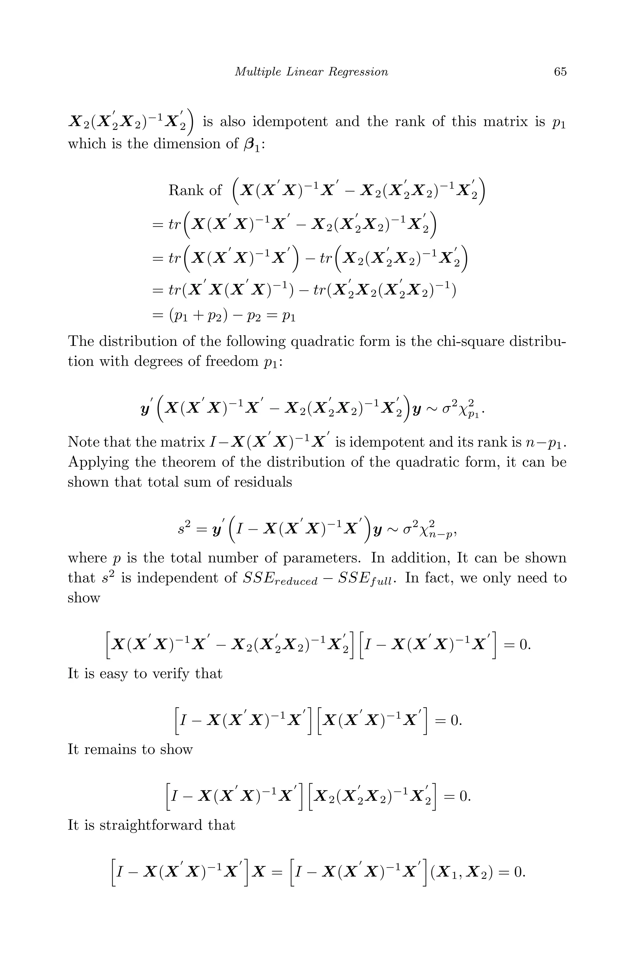 April 29, 2009 11:50 World Scientiﬁc Book - 9in x 6in Regression˙master
Multiple Linear Regression 65
X2(X2X2)−1
X2 is also idempotent and the rank of this matrix is p1
which is the dimension of β1:
Rank of X(X X)−1
X − X2(X2X2)−1
X2
= tr X(X X)−1
X − X2(X2X2)−1
X2
= tr X(X X)−1
X − tr X2(X2X2)−1
X2
= tr(X X(X X)−1
) − tr(X2X2(X2X2)−1
)
= (p1 + p2) − p2 = p1
The distribution of the following quadratic form is the chi-square distribu-
tion with degrees of freedom p1:
y X(X X)−1
X − X2(X2X2)−1
X2 y ∼ σ2
χ2
p1
.
Note that the matrix I−X(X X)−1
X is idempotent and its rank is n−p1.
Applying the theorem of the distribution of the quadratic form, it can be
shown that total sum of residuals
s2
= y I − X(X X)−1
X y ∼ σ2
χ2
n−p,
where p is the total number of parameters. In addition, It can be shown
that s2
is independent of SSEreduced − SSEfull. In fact, we only need to
show
X(X X)−1
X − X2(X2X2)−1
X2 I − X(X X)−1
X = 0.
It is easy to verify that
I − X(X X)−1
X X(X X)−1
X = 0.
It remains to show
I − X(X X)−1
X X2(X2X2)−1
X2 = 0.
It is straightforward that
I − X(X X)−1
X X = I − X(X X)−1
X (X1, X2) = 0.
 
