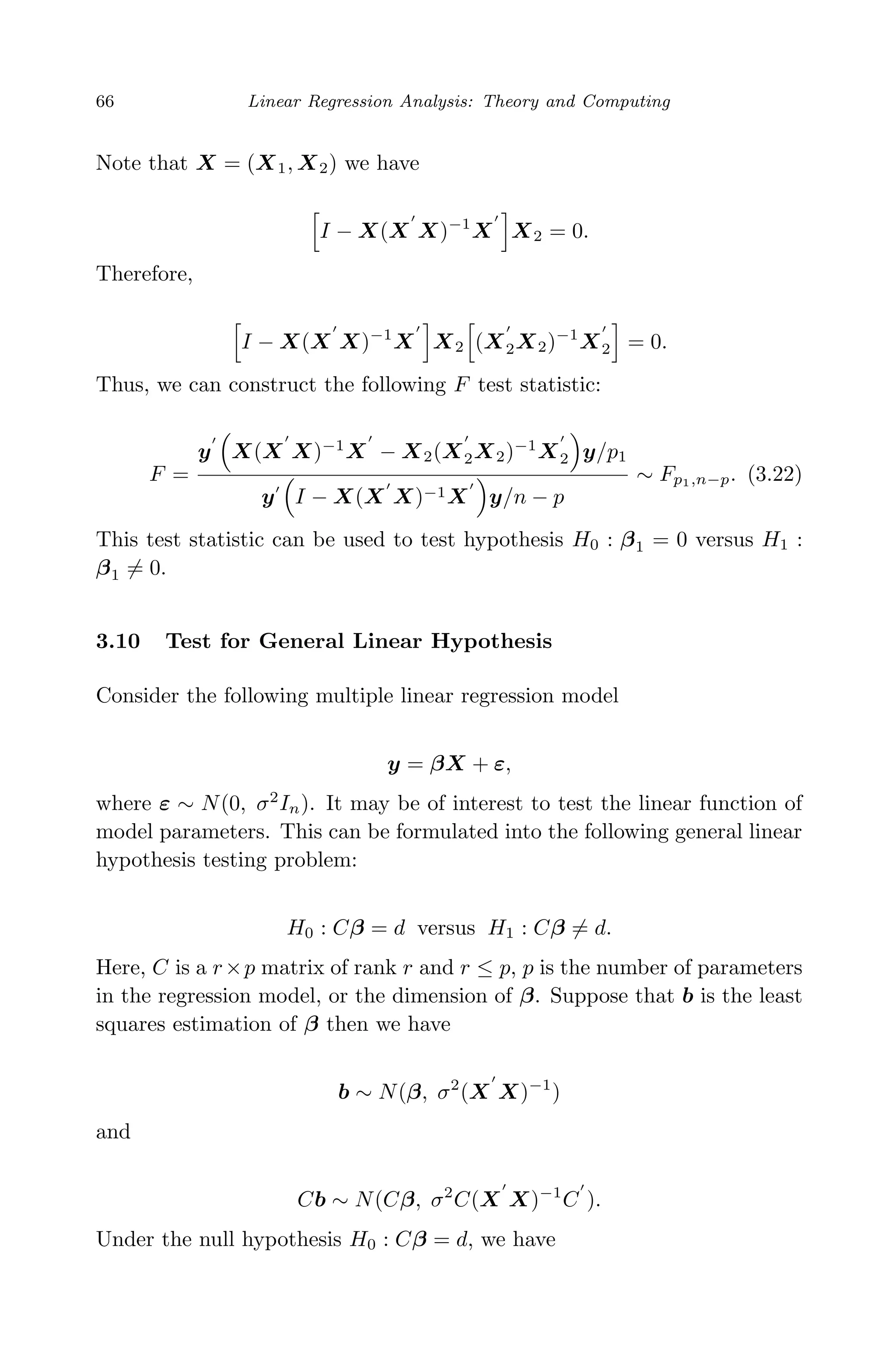 April 29, 2009 11:50 World Scientiﬁc Book - 9in x 6in Regression˙master
66 Linear Regression Analysis: Theory and Computing
Note that X = (X1, X2) we have
I − X(X X)−1
X X2 = 0.
Therefore,
I − X(X X)−1
X X2 (X2X2)−1
X2 = 0.
Thus, we can construct the following F test statistic:
F =
y X(X X)−1
X − X2(X2X2)−1
X2 y/p1
y I − X(X X)−1X y/n − p
∼ Fp1,n−p. (3.22)
This test statistic can be used to test hypothesis H0 : β1 = 0 versus H1 :
β1 = 0.
3.10 Test for General Linear Hypothesis
Consider the following multiple linear regression model
y = βX + ε,
where ε ∼ N(0, σ2
In). It may be of interest to test the linear function of
model parameters. This can be formulated into the following general linear
hypothesis testing problem:
H0 : Cβ = d versus H1 : Cβ = d.
Here, C is a r×p matrix of rank r and r ≤ p, p is the number of parameters
in the regression model, or the dimension of β. Suppose that b is the least
squares estimation of β then we have
b ∼ N(β, σ2
(X X)−1
)
and
Cb ∼ N(Cβ, σ2
C(X X)−1
C ).
Under the null hypothesis H0 : Cβ = d, we have
 