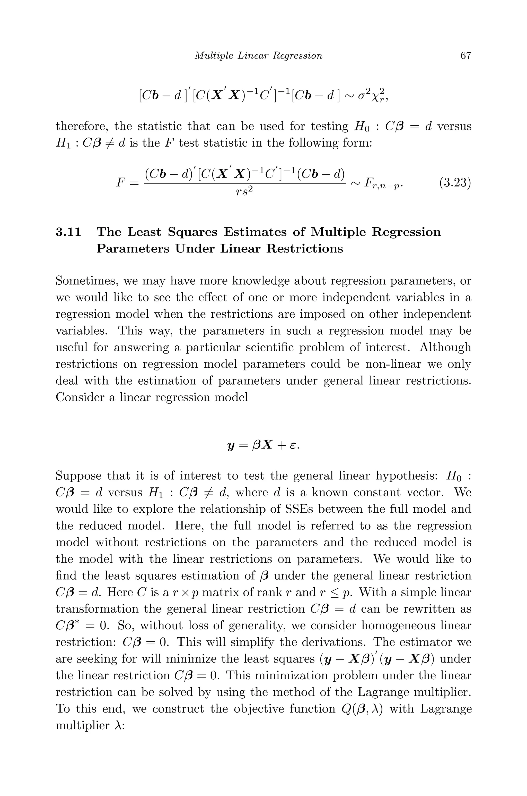 May 7, 2009 10:22 World Scientiﬁc Book - 9in x 6in Regression˙master
Multiple Linear Regression 67
[Cb − d ] [C(X X)−1
C ]−1
[Cb − d ] ∼ σ2
χ2
r,
therefore, the statistic that can be used for testing H0 : Cβ = d versus
H1 : Cβ = d is the F test statistic in the following form:
F =
(Cb − d) [C(X X)−1
C ]−1
(Cb − d)
rs2
∼ Fr,n−p. (3.23)
3.11 The Least Squares Estimates of Multiple Regression
Parameters Under Linear Restrictions
Sometimes, we may have more knowledge about regression parameters, or
we would like to see the eﬀect of one or more independent variables in a
regression model when the restrictions are imposed on other independent
variables. This way, the parameters in such a regression model may be
useful for answering a particular scientiﬁc problem of interest. Although
restrictions on regression model parameters could be non-linear we only
deal with the estimation of parameters under general linear restrictions.
Consider a linear regression model
y = βX + ε.
Suppose that it is of interest to test the general linear hypothesis: H0 :
Cβ = d versus H1 : Cβ = d, where d is a known constant vector. We
would like to explore the relationship of SSEs between the full model and
the reduced model. Here, the full model is referred to as the regression
model without restrictions on the parameters and the reduced model is
the model with the linear restrictions on parameters. We would like to
ﬁnd the least squares estimation of β under the general linear restriction
Cβ = d. Here C is a r ×p matrix of rank r and r ≤ p. With a simple linear
transformation the general linear restriction Cβ = d can be rewritten as
Cβ∗
= 0. So, without loss of generality, we consider homogeneous linear
restriction: Cβ = 0. This will simplify the derivations. The estimator we
are seeking for will minimize the least squares (y − Xβ) (y − Xβ) under
the linear restriction Cβ = 0. This minimization problem under the linear
restriction can be solved by using the method of the Lagrange multiplier.
To this end, we construct the objective function Q(β, λ) with Lagrange
multiplier λ:
 