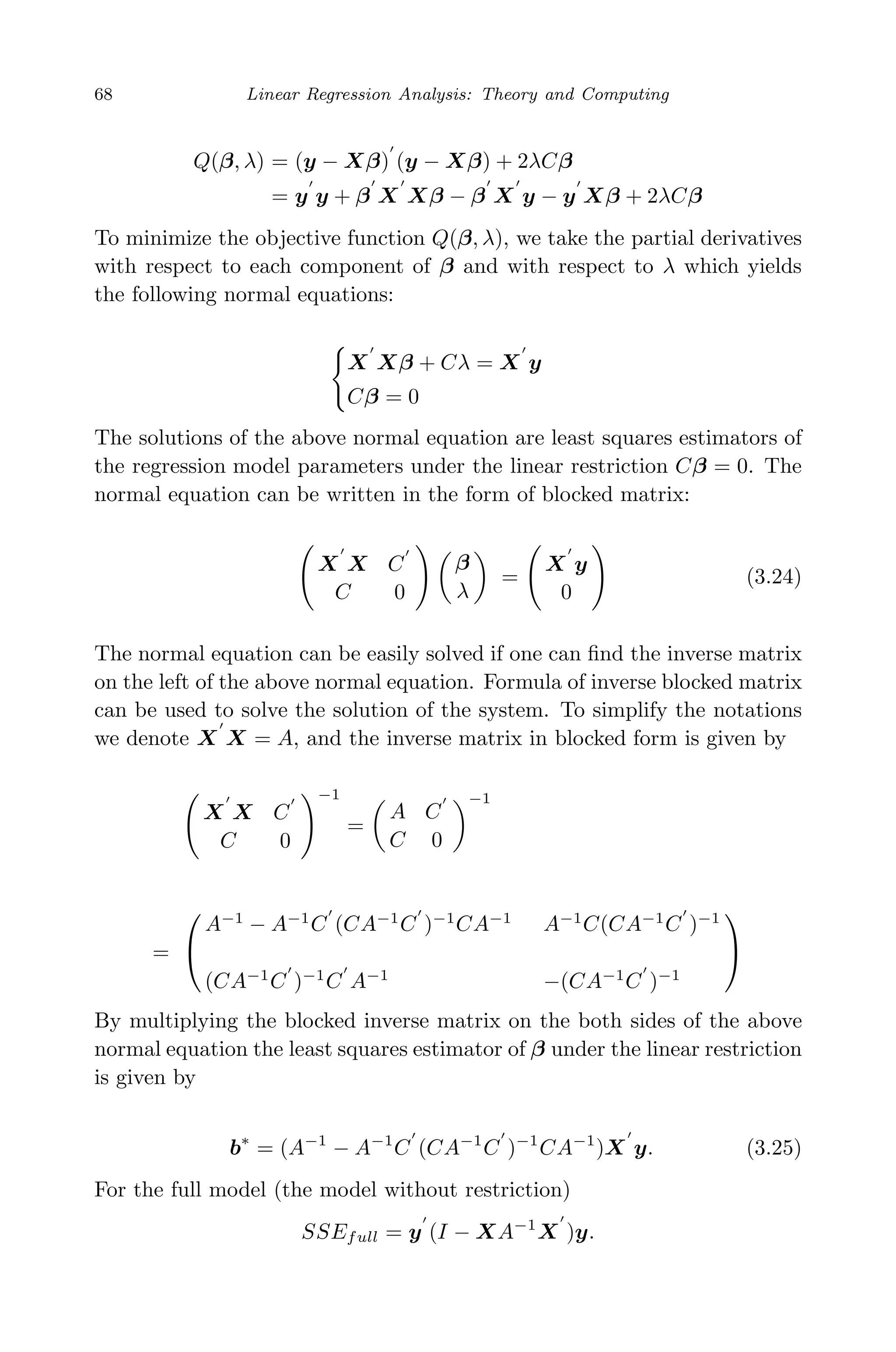 May 7, 2009 10:22 World Scientiﬁc Book - 9in x 6in Regression˙master
68 Linear Regression Analysis: Theory and Computing
Q(β, λ) = (y − Xβ) (y − Xβ) + 2λCβ
= y y + β X Xβ − β X y − y Xβ + 2λCβ
To minimize the objective function Q(β, λ), we take the partial derivatives
with respect to each component of β and with respect to λ which yields
the following normal equations:
X Xβ + Cλ = X y
Cβ = 0
The solutions of the above normal equation are least squares estimators of
the regression model parameters under the linear restriction Cβ = 0. The
normal equation can be written in the form of blocked matrix:
X X C
C 0
β
λ
=
X y
0
(3.24)
The normal equation can be easily solved if one can ﬁnd the inverse matrix
on the left of the above normal equation. Formula of inverse blocked matrix
can be used to solve the solution of the system. To simplify the notations
we denote X X = A, and the inverse matrix in blocked form is given by
X X C
C 0
−1
=
A C
C 0
−1
=


A−1
− A−1
C (CA−1
C )−1
CA−1
A−1
C(CA−1
C )−1
(CA−1
C )−1
C A−1
−(CA−1
C )−1


By multiplying the blocked inverse matrix on the both sides of the above
normal equation the least squares estimator of β under the linear restriction
is given by
b∗
= (A−1
− A−1
C (CA−1
C )−1
CA−1
)X y. (3.25)
For the full model (the model without restriction)
SSEfull = y (I − XA−1
X )y.
 