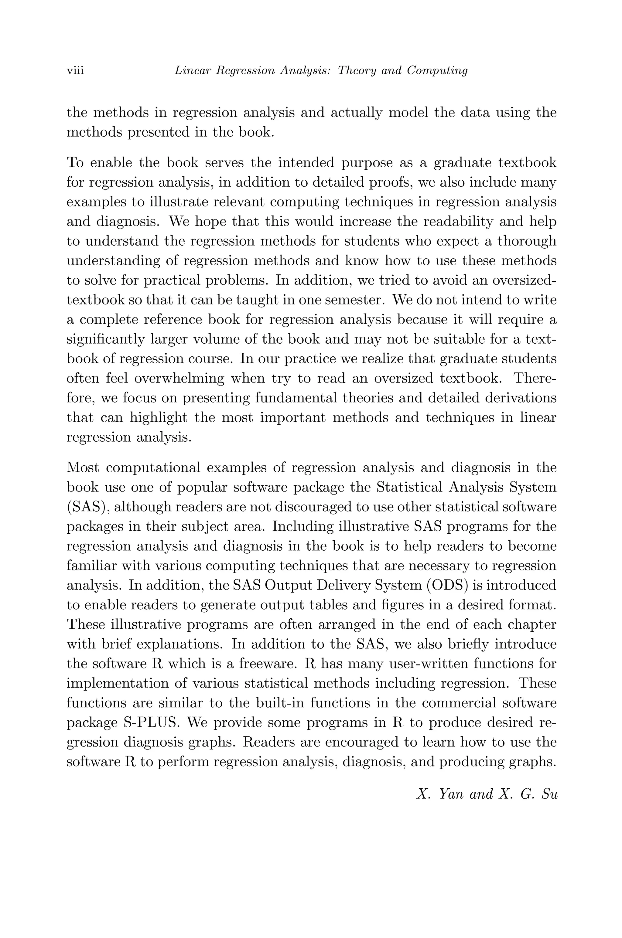 April 29, 2009 11:50 World Scientiﬁc Book - 9in x 6in Regression˙master
viii Linear Regression Analysis: Theory and Computing
the methods in regression analysis and actually model the data using the
methods presented in the book.
To enable the book serves the intended purpose as a graduate textbook
for regression analysis, in addition to detailed proofs, we also include many
examples to illustrate relevant computing techniques in regression analysis
and diagnosis. We hope that this would increase the readability and help
to understand the regression methods for students who expect a thorough
understanding of regression methods and know how to use these methods
to solve for practical problems. In addition, we tried to avoid an oversized-
textbook so that it can be taught in one semester. We do not intend to write
a complete reference book for regression analysis because it will require a
signiﬁcantly larger volume of the book and may not be suitable for a text-
book of regression course. In our practice we realize that graduate students
often feel overwhelming when try to read an oversized textbook. There-
fore, we focus on presenting fundamental theories and detailed derivations
that can highlight the most important methods and techniques in linear
regression analysis.
Most computational examples of regression analysis and diagnosis in the
book use one of popular software package the Statistical Analysis System
(SAS), although readers are not discouraged to use other statistical software
packages in their subject area. Including illustrative SAS programs for the
regression analysis and diagnosis in the book is to help readers to become
familiar with various computing techniques that are necessary to regression
analysis. In addition, the SAS Output Delivery System (ODS) is introduced
to enable readers to generate output tables and ﬁgures in a desired format.
These illustrative programs are often arranged in the end of each chapter
with brief explanations. In addition to the SAS, we also brieﬂy introduce
the software R which is a freeware. R has many user-written functions for
implementation of various statistical methods including regression. These
functions are similar to the built-in functions in the commercial software
package S-PLUS. We provide some programs in R to produce desired re-
gression diagnosis graphs. Readers are encouraged to learn how to use the
software R to perform regression analysis, diagnosis, and producing graphs.
X. Yan and X. G. Su
 
