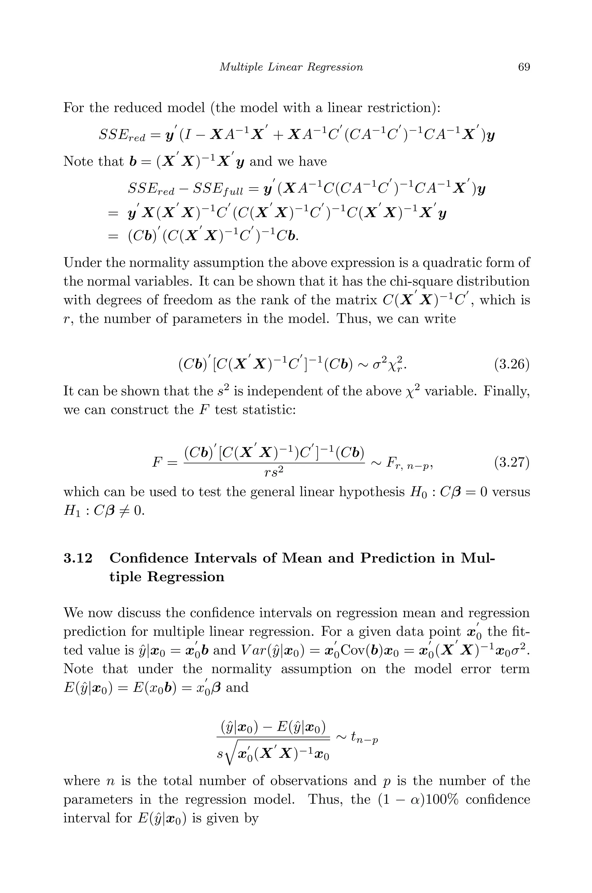 April 29, 2009 11:50 World Scientiﬁc Book - 9in x 6in Regression˙master
Multiple Linear Regression 69
For the reduced model (the model with a linear restriction):
SSEred = y (I − XA−1
X + XA−1
C (CA−1
C )−1
CA−1
X )y
Note that b = (X X)−1
X y and we have
SSEred − SSEfull = y (XA−1
C(CA−1
C )−1
CA−1
X )y
= y X(X X)−1
C (C(X X)−1
C )−1
C(X X)−1
X y
= (Cb) (C(X X)−1
C )−1
Cb.
Under the normality assumption the above expression is a quadratic form of
the normal variables. It can be shown that it has the chi-square distribution
with degrees of freedom as the rank of the matrix C(X X)−1
C , which is
r, the number of parameters in the model. Thus, we can write
(Cb) [C(X X)−1
C ]−1
(Cb) ∼ σ2
χ2
r. (3.26)
It can be shown that the s2
is independent of the above χ2
variable. Finally,
we can construct the F test statistic:
F =
(Cb) [C(X X)−1
)C ]−1
(Cb)
rs2
∼ Fr, n−p, (3.27)
which can be used to test the general linear hypothesis H0 : Cβ = 0 versus
H1 : Cβ = 0.
3.12 Conﬁdence Intervals of Mean and Prediction in Mul-
tiple Regression
We now discuss the conﬁdence intervals on regression mean and regression
prediction for multiple linear regression. For a given data point x0 the ﬁt-
ted value is ˆy|x0 = x0b and V ar(ˆy|x0) = x0Cov(b)x0 = x0(X X)−1
x0σ2
.
Note that under the normality assumption on the model error term
E(ˆy|x0) = E(x0b) = x0β and
(ˆy|x0) − E(ˆy|x0)
s x0(X X)−1x0
∼ tn−p
where n is the total number of observations and p is the number of the
parameters in the regression model. Thus, the (1 − α)100% conﬁdence
interval for E(ˆy|x0) is given by
 
